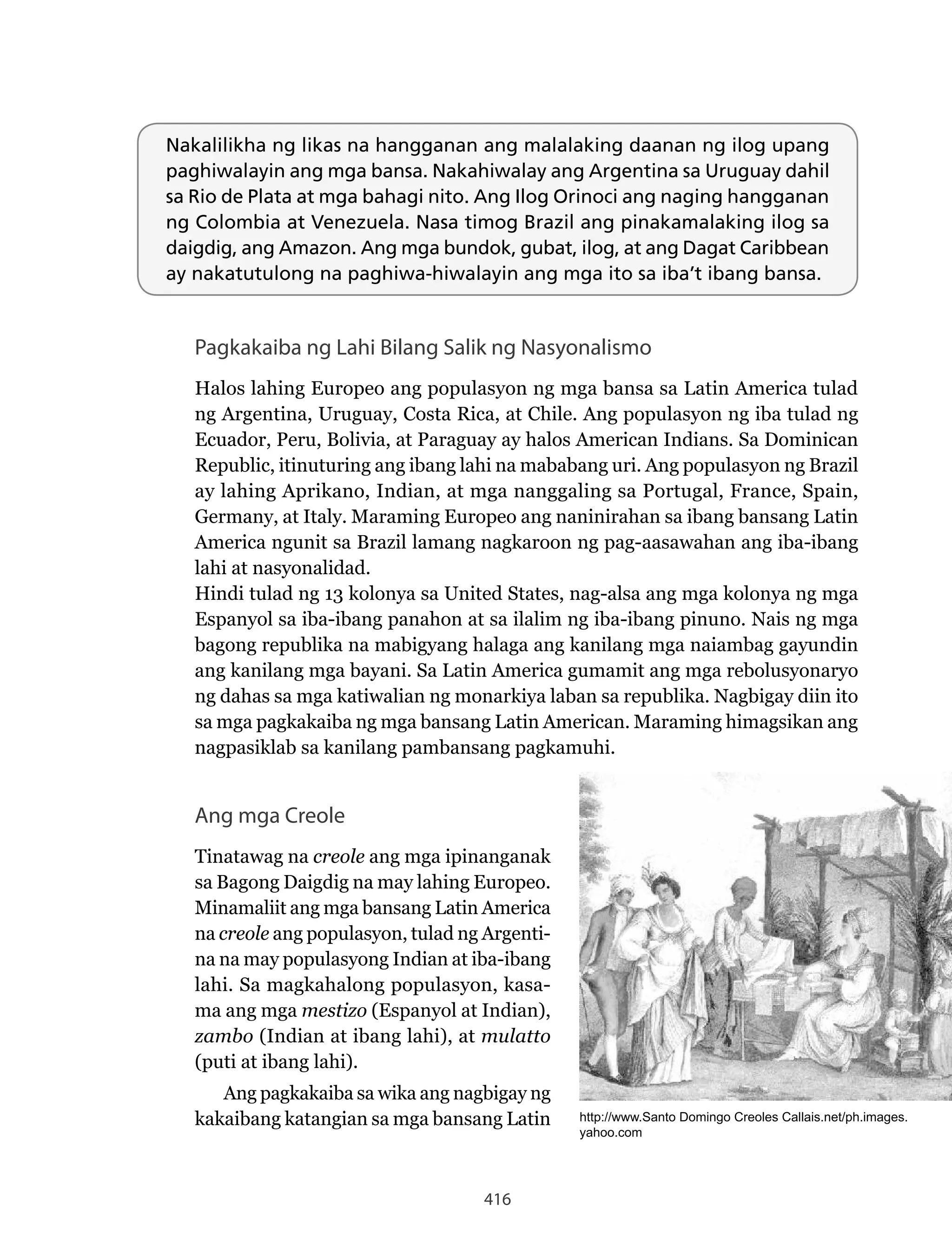 416
Nakalilikha ng likas na hangganan ang malalaking daanan ng ilog upang
paghiwalayin ang mga bansa. Nakahiwalay ang Argentina sa Uruguay dahil
sa Rio de Plata at mga bahagi nito. Ang Ilog Orinoci ang naging hangganan
ng Colombia at Venezuela. Nasa timog Brazil ang pinakamalaking ilog sa
daigdig, ang Amazon. Ang mga bundok, gubat, ilog, at ang Dagat Caribbean
ay nakatutulong na paghiwa-hiwalayin ang mga ito sa iba’t ibang bansa.
Pagkakaiba ng Lahi Bilang Salik ng Nasyonalismo
Halos lahing Europeo ang populasyon ng mga bansa sa Latin America tulad
ng Argentina, Uruguay, Costa Rica, at Chile. Ang populasyon ng iba tulad ng
Ecuador, Peru, Bolivia, at Paraguay ay halos American Indians. Sa Dominican
Republic, itinuturing ang ibang lahi na mababang uri. Ang populasyon ng Brazil
ay lahing Aprikano, Indian, at mga nanggaling sa Portugal, France, Spain,
Germany, at Italy. Maraming Europeo ang naninirahan sa ibang bansang Latin
America ngunit sa Brazil lamang nagkaroon ng pag-aasawahan ang iba-ibang
lahi at nasyonalidad.
Hindi tulad ng 13 kolonya sa United States, nag-alsa ang mga kolonya ng mga
Espanyol sa iba-ibang panahon at sa ilalim ng iba-ibang pinuno. Nais ng mga
bagong republika na mabigyang halaga ang kanilang mga naiambag gayundin
ang kanilang mga bayani. Sa Latin America gumamit ang mga rebolusyonaryo
ng dahas sa mga katiwalian ng monarkiya laban sa republika. Nagbigay diin ito
sa mga pagkakaiba ng mga bansang Latin American. Maraming himagsikan ang
nagpasiklab sa kanilang pambansang pagkamuhi.
Ang mga Creole
Tinatawag na creole ang mga ipinanganak
sa Bagong Daigdig na may lahing Europeo.
Minamaliit ang mga bansang Latin America
na creole ang populasyon, tulad ng Argenti-
na na may populasyong Indian at iba-ibang
lahi. Sa magkahalong populasyon, kasa-
ma ang mga mestizo (Espanyol at Indian),
zambo (Indian at ibang lahi), at mulatto
(puti at ibang lahi).
Ang pagkakaiba sa wika ang nagbigay ng
kakaibang katangian sa mga bansang Latin http://www.Santo Domingo Creoles Callais.net/ph.images.
yahoo.com
 