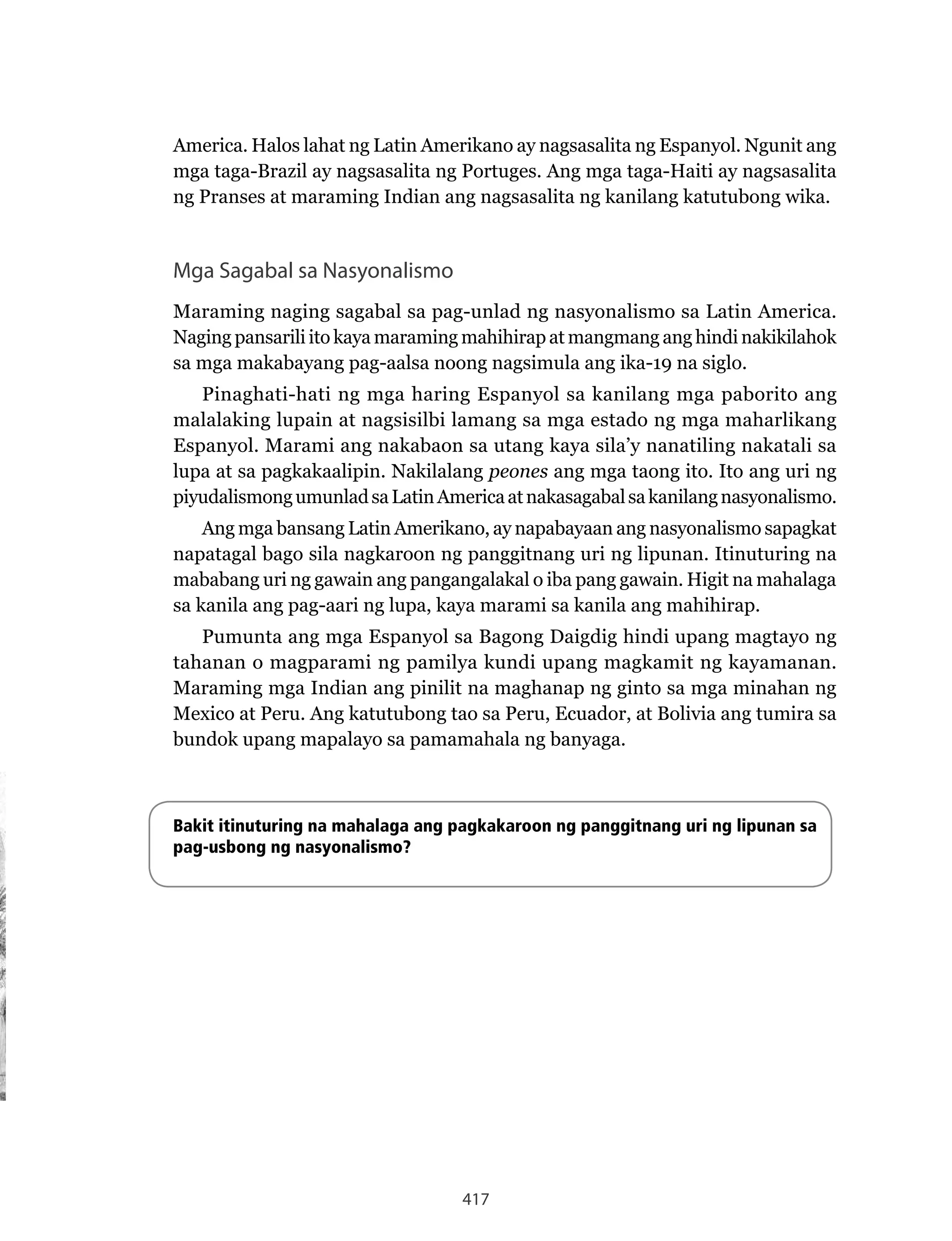 417
America. Halos lahat ng Latin Amerikano ay nagsasalita ng Espanyol. Ngunit ang
mga taga-Brazil ay nagsasalita ng Portuges. Ang mga taga-Haiti ay nagsasalita
ng Pranses at maraming Indian ang nagsasalita ng kanilang katutubong wika.
Mga Sagabal sa Nasyonalismo
Maraming naging sagabal sa pag-unlad ng nasyonalismo sa Latin America.
Naging pansarili ito kaya maraming mahihirap at mangmang ang hindi nakikilahok
sa mga makabayang pag-aalsa noong nagsimula ang ika-19 na siglo.
Pinaghati-hati ng mga haring Espanyol sa kanilang mga paborito ang
malalaking lupain at nagsisilbi lamang sa mga estado ng mga maharlikang
Espanyol. Marami ang nakabaon sa utang kaya sila’y nanatiling nakatali sa
lupa at sa pagkakaalipin. Nakilalang peones ang mga taong ito. Ito ang uri ng
piyudalismongumunladsaLatinAmericaatnakasagabalsakanilangnasyonalismo.
Ang mga bansang Latin Amerikano, ay napabayaan ang nasyonalismo sapagkat
napatagal bago sila nagkaroon ng panggitnang uri ng lipunan. Itinuturing na
mababang uri ng gawain ang pangangalakal o iba pang gawain. Higit na mahalaga
sa kanila ang pag-aari ng lupa, kaya marami sa kanila ang mahihirap.
Pumunta ang mga Espanyol sa Bagong Daigdig hindi upang magtayo ng
tahanan o magparami ng pamilya kundi upang magkamit ng kayamanan.
Maraming mga Indian ang pinilit na maghanap ng ginto sa mga minahan ng
Mexico at Peru. Ang katutubong tao sa Peru, Ecuador, at Bolivia ang tumira sa
bundok upang mapalayo sa pamamahala ng banyaga.
Bakit itinuturing na mahalaga ang pagkakaroon ng panggitnang uri ng lipunan sa
pag-usbong ng nasyonalismo?
 