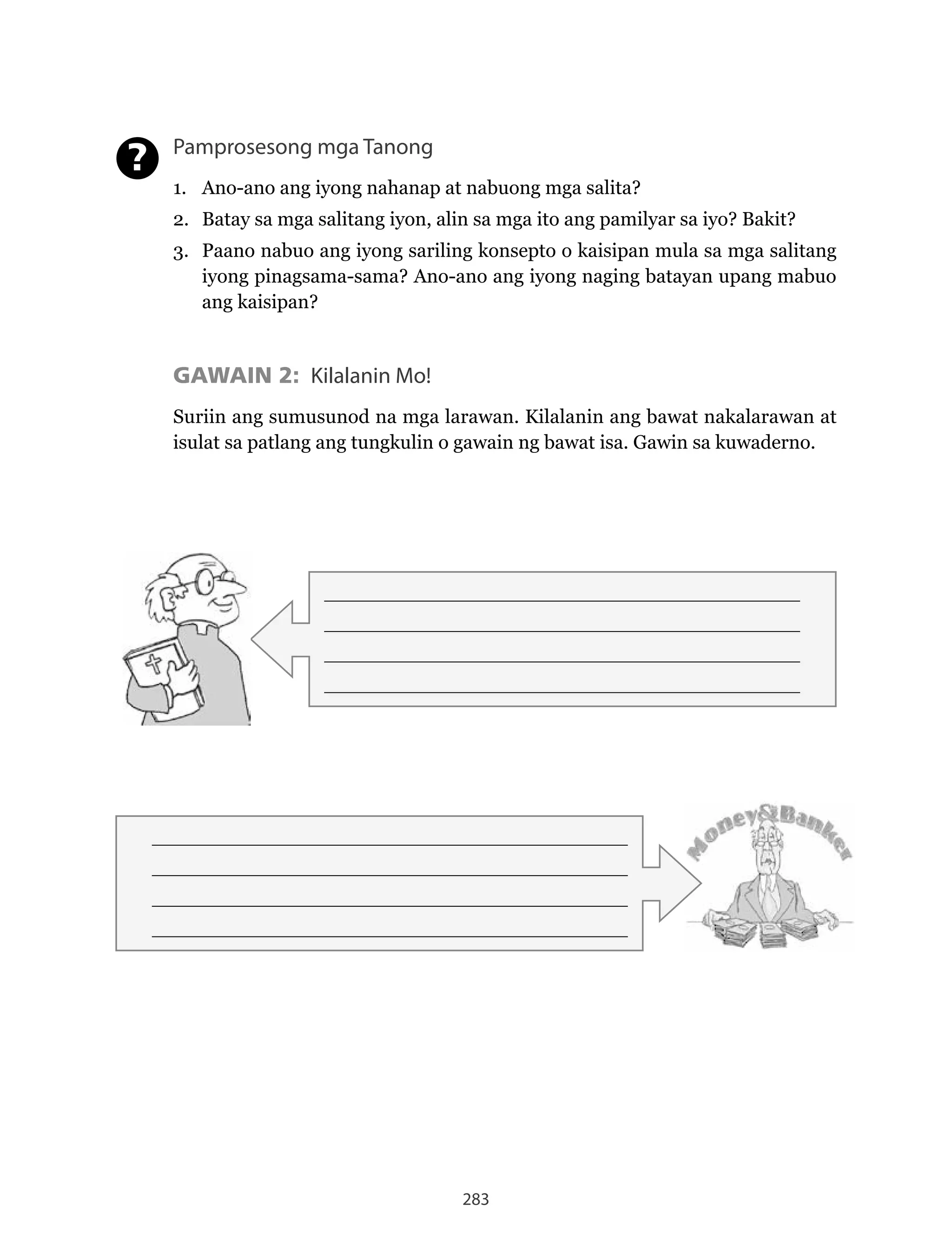 283
Pamprosesong mga Tanong
1. Ano-ano ang iyong nahanap at nabuong mga salita?
2. Batay sa mga salitang iyon, alin sa mga ito ang pamilyar sa iyo? Bakit?
3. Paano nabuo ang iyong sariling konsepto o kaisipan mula sa mga salitang
iyong pinagsama-sama? Ano-ano ang iyong naging batayan upang mabuo
ang kaisipan?
GAWAIN 2: Kilalanin Mo!
Suriin ang sumusunod na mga larawan. Kilalanin ang bawat nakalarawan at
isulat sa patlang ang tungkulin o gawain ng bawat isa. Gawin sa kuwaderno.
?
______________________________________________________
______________________________________________________
______________________________________________________
______________________________________________________
______________________________________________________
______________________________________________________
______________________________________________________
______________________________________________________
 