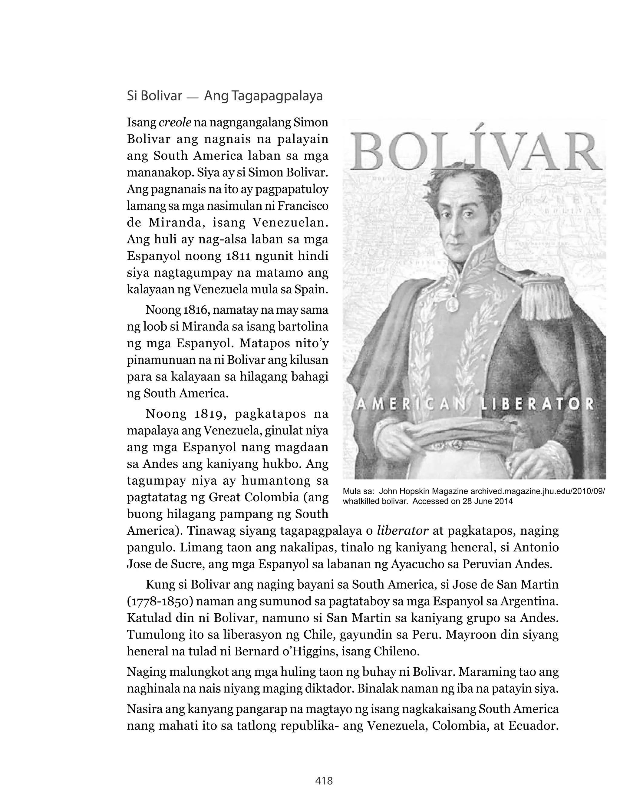 418
Si Bolivar Ang Tagapagpalaya
Isang creole na nagngangalang Simon
Bolivar ang nagnais na palayain
ang South America laban sa mga
mananakop. Siya ay si Simon Bolivar.
Ang pagnanais na ito ay pagpapatuloy
lamang sa mga nasimulan ni Francisco
de Miranda, isang Venezuelan.
Ang huli ay nag-alsa laban sa mga
Espanyol noong 1811 ngunit hindi
siya nagtagumpay na matamo ang
kalayaan ng Venezuela mula sa Spain.
Noong 1816, namatay na may sama
ng loob si Miranda sa isang bartolina
ng mga Espanyol. Matapos nito’y
pinamunuan na ni Bolivar ang kilusan
para sa kalayaan sa hilagang bahagi
ng South America.
Noong 1819, pagkatapos na
mapalaya ang Venezuela, ginulat niya
ang mga Espanyol nang magdaan
sa Andes ang kaniyang hukbo. Ang
tagumpay niya ay humantong sa
pagtatatag ng Great Colombia (ang
buong hilagang pampang ng South
America). Tinawag siyang tagapagpalaya o liberator at pagkatapos, naging
pangulo. Limang taon ang nakalipas, tinalo ng kaniyang heneral, si Antonio
Jose de Sucre, ang mga Espanyol sa labanan ng Ayacucho sa Peruvian Andes.
Kung si Bolivar ang naging bayani sa South America, si Jose de San Martin
(1778-1850) naman ang sumunod sa pagtataboy sa mga Espanyol sa Argentina.
Katulad din ni Bolivar, namuno si San Martin sa kaniyang grupo sa Andes.
Tumulong ito sa liberasyon ng Chile, gayundin sa Peru. Mayroon din siyang
heneral na tulad ni Bernard o’Higgins, isang Chileno.
Naging malungkot ang mga huling taon ng buhay ni Bolivar. Maraming tao ang
naghinala na nais niyang maging diktador. Binalak naman ng iba na patayin siya.
Nasira ang kanyang pangarap na magtayo ng isang nagkakaisang South America
nang mahati ito sa tatlong republika- ang Venezuela, Colombia, at Ecuador.
Mula sa: John Hopskin Magazine archived.magazine.jhu.edu/2010/09/
whatkilled bolivar. Accessed on 28 June 2014
 