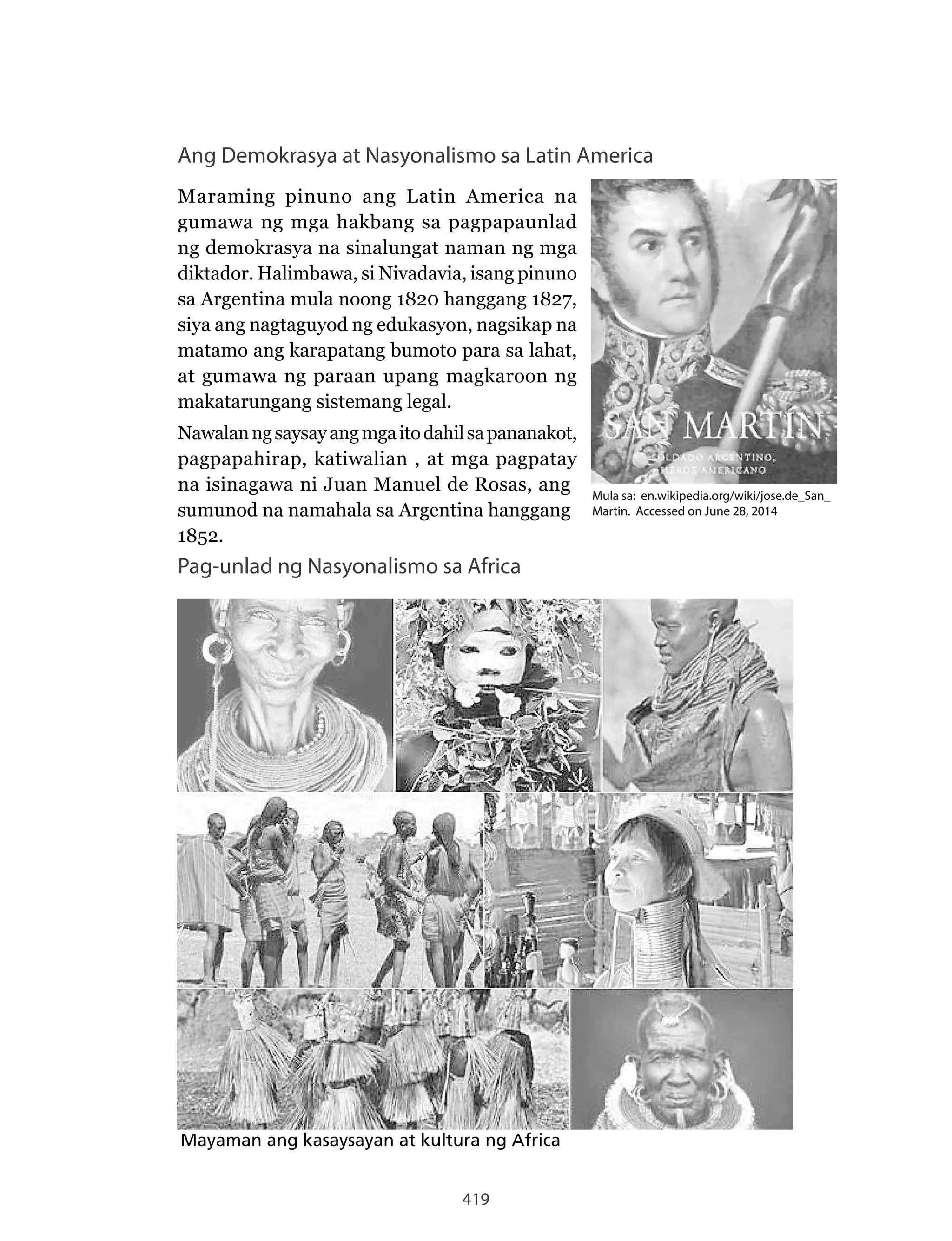 419
Ang Demokrasya at Nasyonalismo sa Latin America
Maraming pinuno ang Latin America na
gumawa ng mga hakbang sa pagpapaunlad
ng demokrasya na sinalungat naman ng mga
diktador. Halimbawa, si Nivadavia, isang pinuno
sa Argentina mula noong 1820 hanggang 1827,
siya ang nagtaguyod ng edukasyon, nagsikap na
matamo ang karapatang bumoto para sa lahat,
at gumawa ng paraan upang magkaroon ng
makatarungang sistemang legal.
Nawalanngsaysayangmgaitodahilsapananakot,
pagpapahirap, katiwalian , at mga pagpatay
na isinagawa ni Juan Manuel de Rosas, ang
sumunod na namahala sa Argentina hanggang
1852.
Pag-unlad ng Nasyonalismo sa Africa
Mayaman ang kasaysayan at kultura ng Africa
Mula sa: en.wikipedia.org/wiki/jose.de_San_
Martin. Accessed on June 28, 2014
 