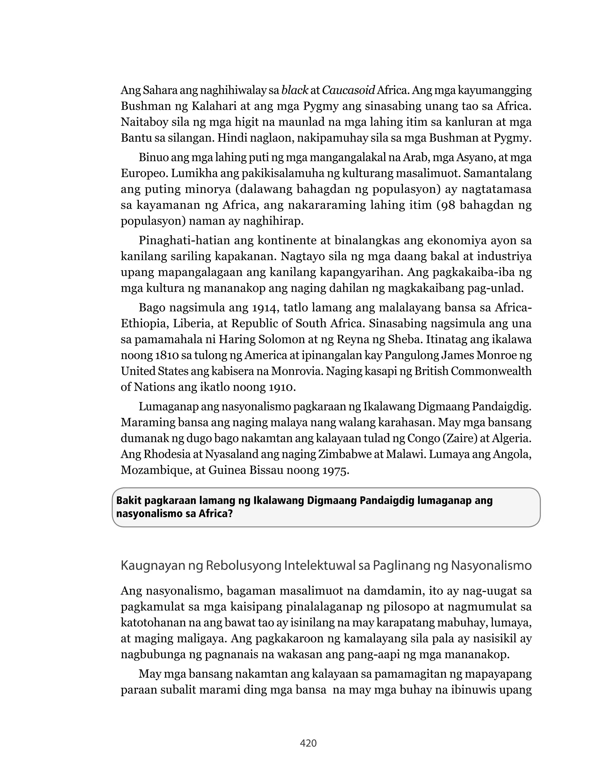 420
Ang Sahara ang naghihiwalay sa black at Caucasoid Africa. Ang mga kayumangging
Bushman ng Kalahari at ang mga Pygmy ang sinasabing unang tao sa Africa.
Naitaboy sila ng mga higit na maunlad na mga lahing itim sa kanluran at mga
Bantu sa silangan. Hindi naglaon, nakipamuhay sila sa mga Bushman at Pygmy.
Binuo ang mga lahing puti ng mga mangangalakal na Arab, mga Asyano, at mga
Europeo. Lumikha ang pakikisalamuha ng kulturang masalimuot. Samantalang
ang puting minorya (dalawang bahagdan ng populasyon) ay nagtatamasa
sa kayamanan ng Africa, ang nakararaming lahing itim (98 bahagdan ng
populasyon) naman ay naghihirap.
Pinaghati-hatian ang kontinente at binalangkas ang ekonomiya ayon sa
kanilang sariling kapakanan. Nagtayo sila ng mga daang bakal at industriya
upang mapangalagaan ang kanilang kapangyarihan. Ang pagkakaiba-iba ng
mga kultura ng mananakop ang naging dahilan ng magkakaibang pag-unlad.
Bago nagsimula ang 1914, tatlo lamang ang malalayang bansa sa Africa-
Ethiopia, Liberia, at Republic of South Africa. Sinasabing nagsimula ang una
sa pamamahala ni Haring Solomon at ng Reyna ng Sheba. Itinatag ang ikalawa
noong 1810 sa tulong ng America at ipinangalan kay Pangulong James Monroe ng
United States ang kabisera na Monrovia. Naging kasapi ng British Commonwealth
of Nations ang ikatlo noong 1910.
Lumaganap ang nasyonalismo pagkaraan ng Ikalawang Digmaang Pandaigdig.
Maraming bansa ang naging malaya nang walang karahasan. May mga bansang
dumanak ng dugo bago nakamtan ang kalayaan tulad ng Congo (Zaire) at Algeria.
Ang Rhodesia at Nyasaland ang naging Zimbabwe at Malawi. Lumaya ang Angola,
Mozambique, at Guinea Bissau noong 1975.
Bakit pagkaraan lamang ng Ikalawang Digmaang Pandaigdig lumaganap ang
nasyonalismo sa Africa?
Kaugnayan ng Rebolusyong Intelektuwal sa Paglinang ng Nasyonalismo
Ang nasyonalismo, bagaman masalimuot na damdamin, ito ay nag-uugat sa
pagkamulat sa mga kaisipang pinalalaganap ng pilosopo at nagmumulat sa
katotohanan na ang bawat tao ay isinilang na may karapatang mabuhay, lumaya,
at maging maligaya. Ang pagkakaroon ng kamalayang sila pala ay nasisikil ay
nagbubunga ng pagnanais na wakasan ang pang-aapi ng mga mananakop.
May mga bansang nakamtan ang kalayaan sa pamamagitan ng mapayapang
paraan subalit marami ding mga bansa na may mga buhay na ibinuwis upang
 