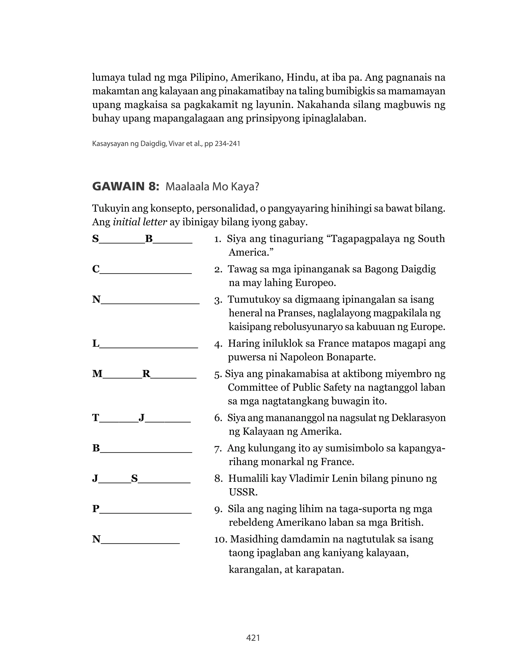 421
lumaya tulad ng mga Pilipino, Amerikano, Hindu, at iba pa. Ang pagnanais na
makamtan ang kalayaan ang pinakamatibay na taling bumibigkis sa mamamayan
upang magkaisa sa pagkakamit ng layunin. Nakahanda silang magbuwis ng
buhay upang mapangalagaan ang prinsipyong ipinaglalaban.
Kasaysayan ng Daigdig, Vivar et al., pp 234-241
GAWAIN 8: Maalaala Mo Kaya?
Tukuyin ang konsepto, personalidad, o pangyayaring hinihingi sa bawat bilang.
Ang initial letter ay ibinigay bilang iyong gabay.
S_______B______ 1. Siya ang tinaguriang “Tagapagpalaya ng South
America.”
C______________ 2. Tawag sa mga ipinanganak sa Bagong Daigdig
na may lahing Europeo.
N_______________ 3. Tumutukoy sa digmaang ipinangalan sa isang
heneral na Pranses, naglalayong magpakilala ng
kaisipang rebolusyunaryo sa kabuuan ng Europe.
L_______________ 4. Haring iniluklok sa France matapos magapi ang
puwersa ni Napoleon Bonaparte.
M______R_______ 5. Siya ang pinakamabisa at aktibong miyembro ng
Committee of Public Safety na nagtanggol laban
sa mga nagtatangkang buwagin ito.
T______J_______ 6. Siya ang manananggol na nagsulat ng Deklarasyon
ng Kalayaan ng Amerika.
B______________ 7. Ang kulungang ito ay sumisimbolo sa kapangya-
rihang monarkal ng France.
J_____S________ 8. Humalili kay Vladimir Lenin bilang pinuno ng
USSR.
P______________ 9. Sila ang naging lihim na taga-suporta ng mga
rebeldeng Amerikano laban sa mga British.
N____________ 10. Masidhing damdamin na nagtutulak sa isang
taong ipaglaban ang kaniyang kalayaan,
karangalan, at karapatan.
 