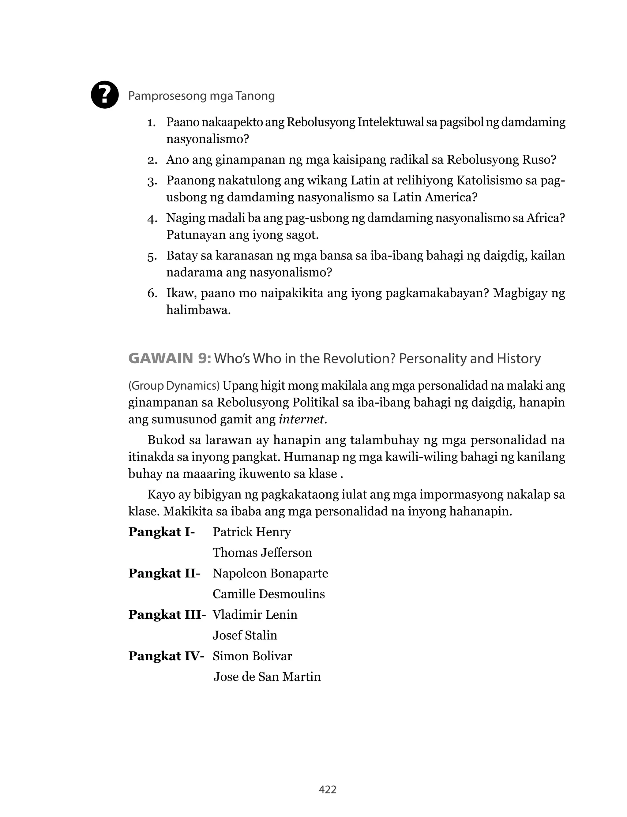 422
Pamprosesong mga Tanong
1. PaanonakaapektoangRebolusyongIntelektuwalsapagsibolngdamdaming
nasyonalismo?
2. Ano ang ginampanan ng mga kaisipang radikal sa Rebolusyong Ruso?
3. Paanong nakatulong ang wikang Latin at relihiyong Katolisismo sa pag-
usbong ng damdaming nasyonalismo sa Latin America?
4. Naging madali ba ang pag-usbong ng damdaming nasyonalismo sa Africa?
Patunayan ang iyong sagot.
5. Batay sa karanasan ng mga bansa sa iba-ibang bahagi ng daigdig, kailan
nadarama ang nasyonalismo?
6. Ikaw, paano mo naipakikita ang iyong pagkamakabayan? Magbigay ng
halimbawa.
GAWAIN 9: Who’s Who in the Revolution? Personality and History
(Group Dynamics) Upang higit mong makilala ang mga personalidad na malaki ang
ginampanan sa Rebolusyong Politikal sa iba-ibang bahagi ng daigdig, hanapin
ang sumusunod gamit ang internet.
Bukod sa larawan ay hanapin ang talambuhay ng mga personalidad na
itinakda sa inyong pangkat. Humanap ng mga kawili-wiling bahagi ng kanilang
buhay na maaaring ikuwento sa klase .
Kayo ay bibigyan ng pagkakataong iulat ang mga impormasyong nakalap sa
klase. Makikita sa ibaba ang mga personalidad na inyong hahanapin.
Pangkat I- Patrick Henry
Thomas Jefferson
Pangkat II- Napoleon Bonaparte
Camille Desmoulins
Pangkat III- Vladimir Lenin
Josef Stalin
Pangkat IV- Simon Bolivar
Jose de San Martin
?
 