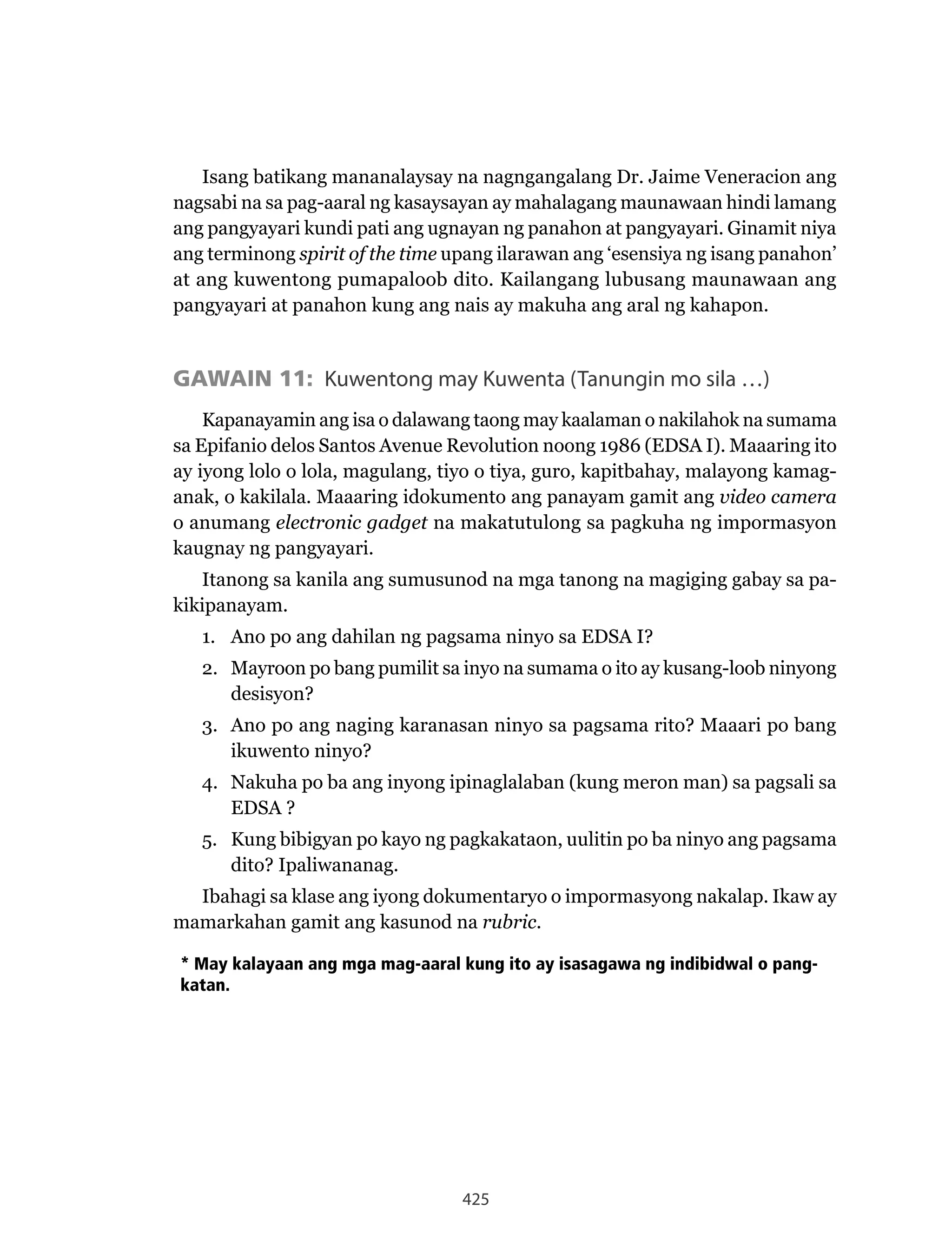 425
Isang batikang mananalaysay na nagngangalang Dr. Jaime Veneracion ang
nagsabi na sa pag-aaral ng kasaysayan ay mahalagang maunawaan hindi lamang
ang pangyayari kundi pati ang ugnayan ng panahon at pangyayari. Ginamit niya
ang terminong spirit of the time upang ilarawan ang ‘esensiya ng isang panahon’
at ang kuwentong pumapaloob dito. Kailangang lubusang maunawaan ang
pangyayari at panahon kung ang nais ay makuha ang aral ng kahapon.
GAWAIN 11: Kuwentong may Kuwenta (Tanungin mo sila …)
Kapanayamin ang isa o dalawang taong may kaalaman o nakilahok na sumama
sa Epifanio delos Santos Avenue Revolution noong 1986 (EDSA I). Maaaring ito
ay iyong lolo o lola, magulang, tiyo o tiya, guro, kapitbahay, malayong kamag-
anak, o kakilala. Maaaring idokumento ang panayam gamit ang video camera
o anumang electronic gadget na makatutulong sa pagkuha ng impormasyon
kaugnay ng pangyayari.
Itanong sa kanila ang sumusunod na mga tanong na magiging gabay sa pa-
kikipanayam.
1. Ano po ang dahilan ng pagsama ninyo sa EDSA I?
2. Mayroon po bang pumilit sa inyo na sumama o ito ay kusang-loob ninyong
desisyon?
3. Ano po ang naging karanasan ninyo sa pagsama rito? Maaari po bang
ikuwento ninyo?
4. Nakuha po ba ang inyong ipinaglalaban (kung meron man) sa pagsali sa
EDSA ?
5. Kung bibigyan po kayo ng pagkakataon, uulitin po ba ninyo ang pagsama
dito? Ipaliwananag.
Ibahagi sa klase ang iyong dokumentaryo o impormasyong nakalap. Ikaw ay
mamarkahan gamit ang kasunod na rubric.
* May kalayaan ang mga mag-aaral kung ito ay isasagawa ng indibidwal o pang-
katan.
 