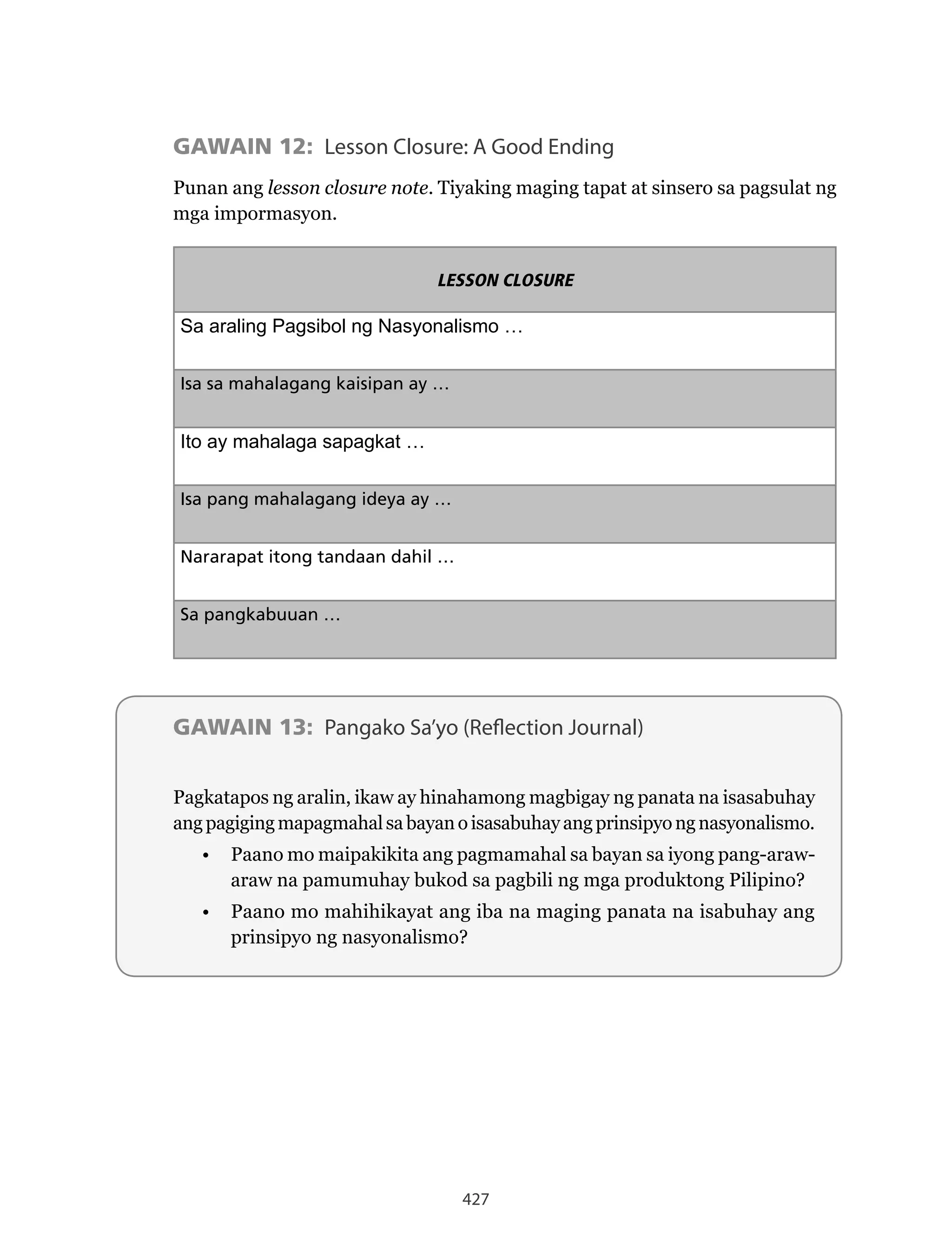 427
GAWAIN 12: Lesson Closure: A Good Ending
Punan ang lesson closure note. Tiyaking maging tapat at sinsero sa pagsulat ng
mga impormasyon.
LESSON CLOSURE
Sa araling Pagsibol ng Nasyonalismo …
Isa sa mahalagang kaisipan ay …
Ito ay mahalaga sapagkat …
Isa pang mahalagang ideya ay …
Nararapat itong tandaan dahil …
Sa pangkabuuan …
GAWAIN 13: Pangako Sa’yo (Reflection Journal)
Pagkatapos ng aralin, ikaw ay hinahamong magbigay ng panata na isasabuhay
angpagigingmapagmahalsabayanoisasabuhayangprinsipyongnasyonalismo.
• Paano mo maipakikita ang pagmamahal sa bayan sa iyong pang-araw-
araw na pamumuhay bukod sa pagbili ng mga produktong Pilipino?
• Paano mo mahihikayat ang iba na maging panata na isabuhay ang
prinsipyo ng nasyonalismo?
 