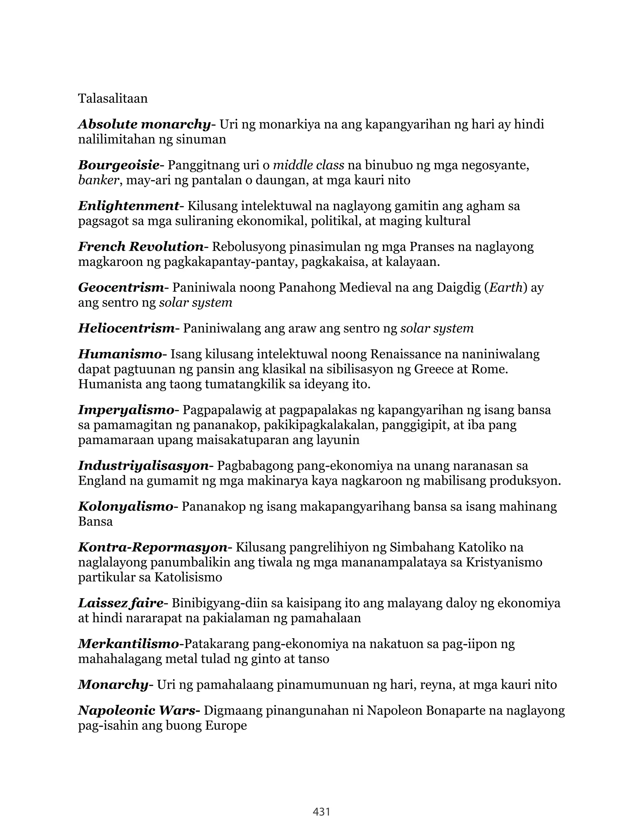 431
Talasalitaan
Absolute monarchy- Uri ng monarkiya na ang kapangyarihan ng hari ay hindi
nalilimitahan ng sinuman
Bourgeoisie- Panggitnang uri o middle class na binubuo ng mga negosyante,
banker, may-ari ng pantalan o daungan, at mga kauri nito
Enlightenment- Kilusang intelektuwal na naglayong gamitin ang agham sa
pagsagot sa mga suliraning ekonomikal, politikal, at maging kultural
French Revolution- Rebolusyong pinasimulan ng mga Pranses na naglayong
magkaroon ng pagkakapantay-pantay, pagkakaisa, at kalayaan.
Geocentrism- Paniniwala noong Panahong Medieval na ang Daigdig (Earth) ay
ang sentro ng solar system
Heliocentrism- Paniniwalang ang araw ang sentro ng solar system
Humanismo- Isang kilusang intelektuwal noong Renaissance na naniniwalang
dapat pagtuunan ng pansin ang klasikal na sibilisasyon ng Greece at Rome.
Humanista ang taong tumatangkilik sa ideyang ito.
Imperyalismo- Pagpapalawig at pagpapalakas ng kapangyarihan ng isang bansa
sa pamamagitan ng pananakop, pakikipagkalakalan, panggigipit, at iba pang
pamamaraan upang maisakatuparan ang layunin
Industriyalisasyon- Pagbabagong pang-ekonomiya na unang naranasan sa
England na gumamit ng mga makinarya kaya nagkaroon ng mabilisang produksyon.
Kolonyalismo- Pananakop ng isang makapangyarihang bansa sa isang mahinang
Bansa
Kontra-Repormasyon- Kilusang pangrelihiyon ng Simbahang Katoliko na
naglalayong panumbalikin ang tiwala ng mga mananampalataya sa Kristyanismo
partikular sa Katolisismo
Laissez faire- Binibigyang-diin sa kaisipang ito ang malayang daloy ng ekonomiya
at hindi nararapat na pakialaman ng pamahalaan
Merkantilismo-Patakarang pang-ekonomiya na nakatuon sa pag-iipon ng
mahahalagang metal tulad ng ginto at tanso
Monarchy- Uri ng pamahalaang pinamumunuan ng hari, reyna, at mga kauri nito
Napoleonic Wars- Digmaang pinangunahan ni Napoleon Bonaparte na naglayong
pag-isahin ang buong Europe
 