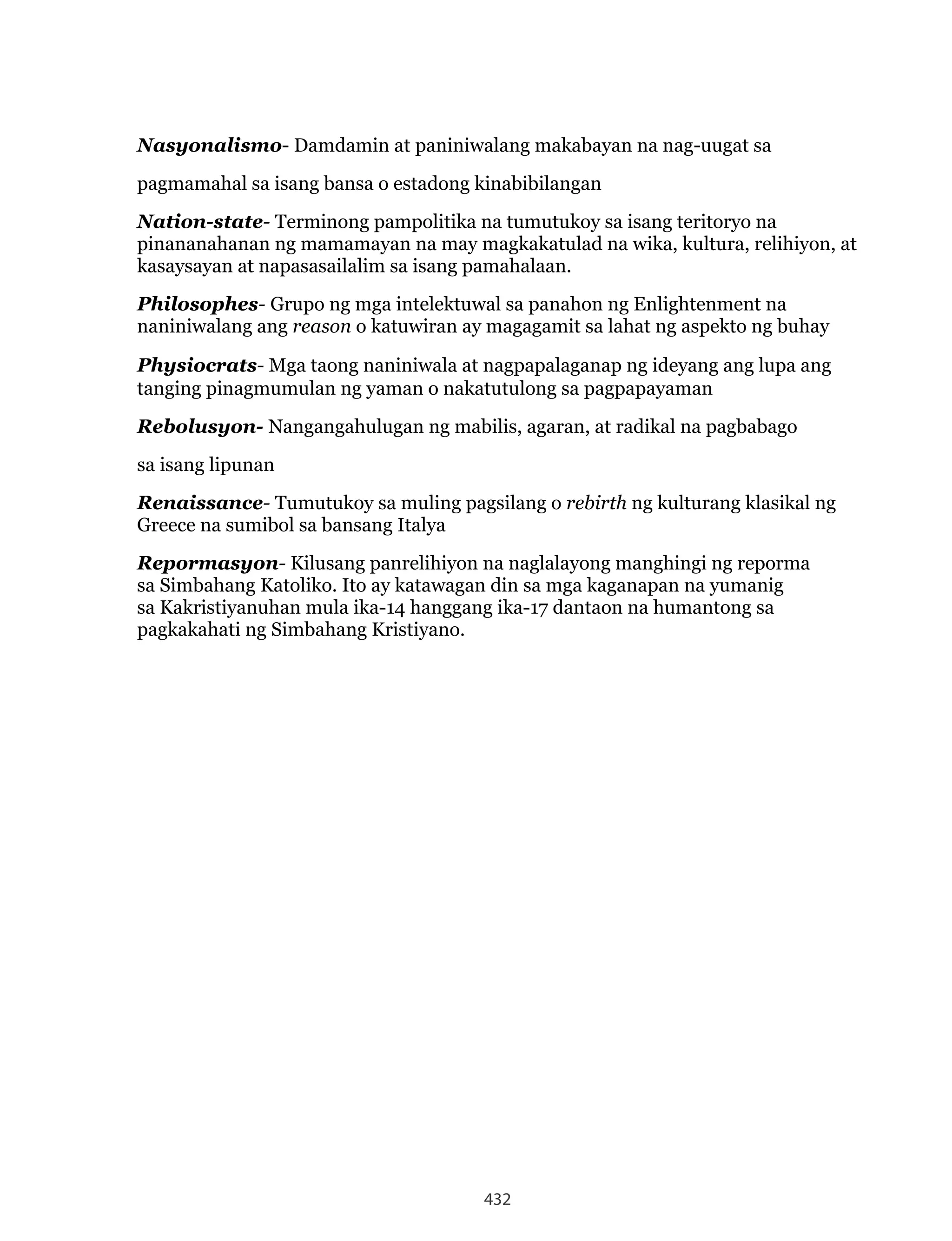 432
Nasyonalismo- Damdamin at paniniwalang makabayan na nag-uugat sa
pagmamahal sa isang bansa o estadong kinabibilangan
Nation-state- Terminong pampolitika na tumutukoy sa isang teritoryo na
pinananahanan ng mamamayan na may magkakatulad na wika, kultura, relihiyon, at
kasaysayan at napasasailalim sa isang pamahalaan.
Philosophes- Grupo ng mga intelektuwal sa panahon ng Enlightenment na
naniniwalang ang reason o katuwiran ay magagamit sa lahat ng aspekto ng buhay
Physiocrats- Mga taong naniniwala at nagpapalaganap ng ideyang ang lupa ang
tanging pinagmumulan ng yaman o nakatutulong sa pagpapayaman
Rebolusyon- Nangangahulugan ng mabilis, agaran, at radikal na pagbabago
sa isang lipunan
Renaissance- Tumutukoy sa muling pagsilang o rebirth ng kulturang klasikal ng
Greece na sumibol sa bansang Italya
Repormasyon- Kilusang panrelihiyon na naglalayong manghingi ng reporma
sa Simbahang Katoliko. Ito ay katawagan din sa mga kaganapan na yumanig
sa Kakristiyanuhan mula ika-14 hanggang ika-17 dantaon na humantong sa
pagkakahati ng Simbahang Kristiyano.
 