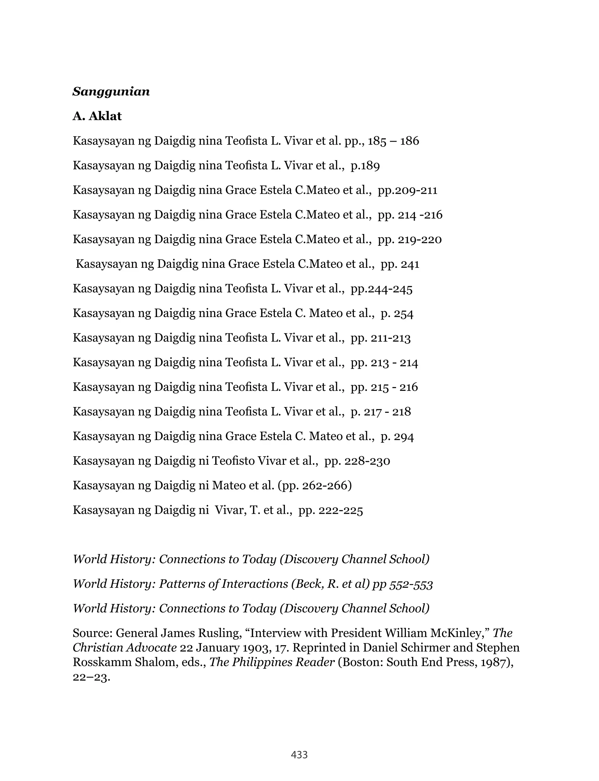 433
Sanggunian
A. Aklat
Kasaysayan ng Daigdig nina Teofista L. Vivar et al. pp., 185 – 186
Kasaysayan ng Daigdig nina Teofista L. Vivar et al., p.189
Kasaysayan ng Daigdig nina Grace Estela C.Mateo et al., pp.209-211
Kasaysayan ng Daigdig nina Grace Estela C.Mateo et al., pp. 214 -216
Kasaysayan ng Daigdig nina Grace Estela C.Mateo et al., pp. 219-220
Kasaysayan ng Daigdig nina Grace Estela C.Mateo et al., pp. 241
Kasaysayan ng Daigdig nina Teofista L. Vivar et al., pp.244-245
Kasaysayan ng Daigdig nina Grace Estela C. Mateo et al., p. 254
Kasaysayan ng Daigdig nina Teofista L. Vivar et al., pp. 211-213
Kasaysayan ng Daigdig nina Teofista L. Vivar et al., pp. 213 - 214
Kasaysayan ng Daigdig nina Teofista L. Vivar et al., pp. 215 - 216
Kasaysayan ng Daigdig nina Teofista L. Vivar et al., p. 217 - 218
Kasaysayan ng Daigdig nina Grace Estela C. Mateo et al., p. 294
Kasaysayan ng Daigdig ni Teofisto Vivar et al., pp. 228-230
Kasaysayan ng Daigdig ni Mateo et al. (pp. 262-266)
Kasaysayan ng Daigdig ni Vivar, T. et al., pp. 222-225
World History: Connections to Today (Discovery Channel School)
World History: Patterns of Interactions (Beck, R. et al) pp 552-553
World History: Connections to Today (Discovery Channel School)
Source: General James Rusling, “Interview with President William McKinley,” The
Christian Advocate 22 January 1903, 17. Reprinted in Daniel Schirmer and Stephen
Rosskamm Shalom, eds., The Philippines Reader (Boston: South End Press, 1987),
22–23.
 