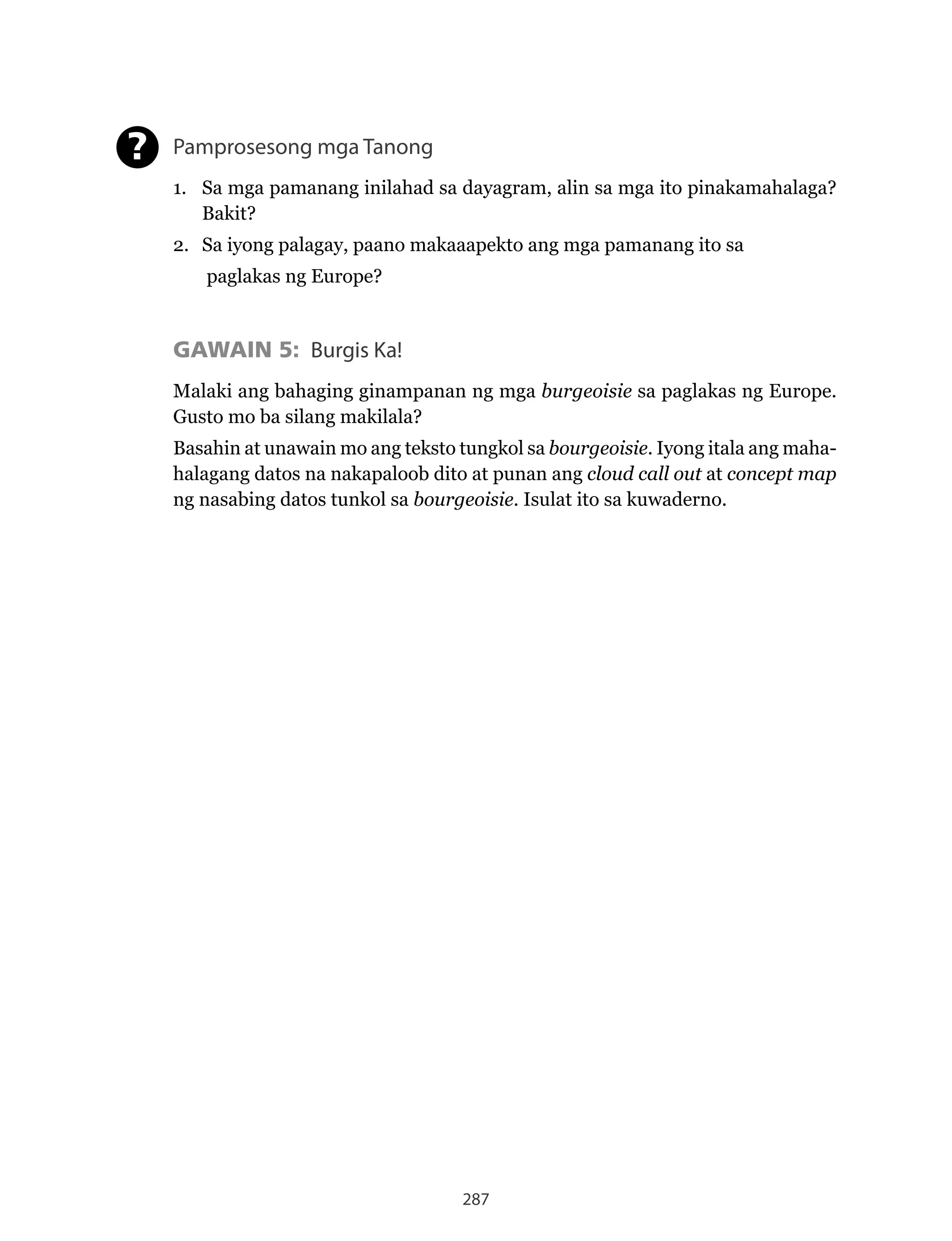 287
Pamprosesong mga Tanong
1. Sa mga pamanang inilahad sa dayagram, alin sa mga ito pinakamahalaga?
Bakit?
2. Sa iyong palagay, paano makaaapekto ang mga pamanang ito sa
paglakas ng Europe?
GAWAIN 5: Burgis Ka!
Malaki ang bahaging ginampanan ng mga burgeoisie sa paglakas ng Europe.
Gusto mo ba silang makilala?
Basahin at unawain mo ang teksto tungkol sa bourgeoisie. Iyong itala ang maha-
halagang datos na nakapaloob dito at punan ang cloud call out at concept map
ng nasabing datos tunkol sa bourgeoisie. Isulat ito sa kuwaderno.
?
 