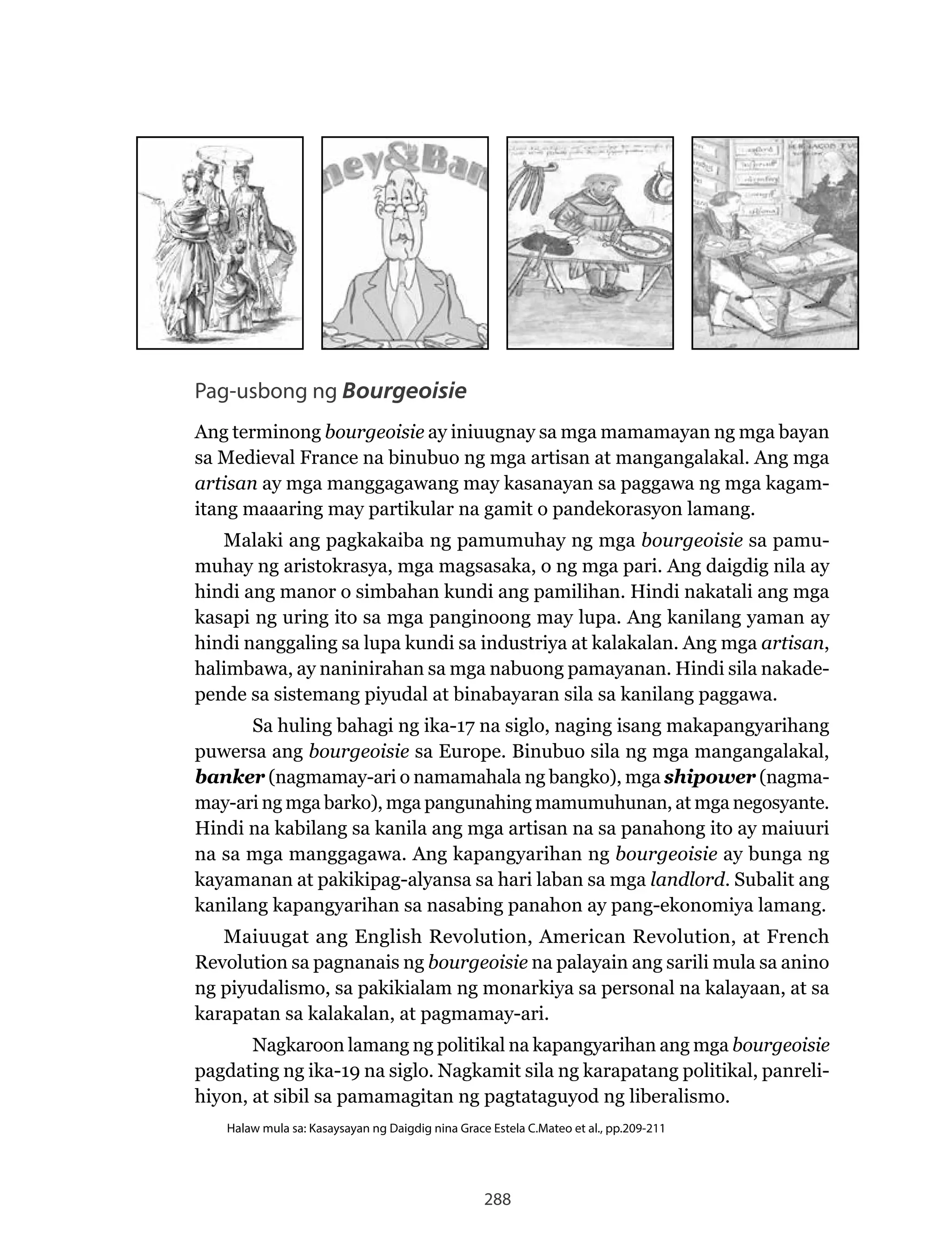 288
Pag-usbong ng Bourgeoisie
Ang terminong bourgeoisie ay iniuugnay sa mga mamamayan ng mga bayan
sa	Medieval	France	na	binubuo	ng	mga	artisan	at	mangangalakal.	Ang	mga	
artisan ay mga manggagawang may kasanayan sa paggawa ng mga kagam-
itang maaaring may partikular na gamit o pandekorasyon lamang.
Malaki ang pagkakaiba ng pamumuhay ng mga bourgeoisie sa pamu-
muhay ng aristokrasya, mga magsasaka, o ng mga pari. Ang daigdig nila ay
hindi ang manor o simbahan kundi ang pamilihan. Hindi nakatali ang mga
kasapi ng uring ito sa mga panginoong may lupa. Ang kanilang yaman ay
hindi nanggaling sa lupa kundi sa industriya at kalakalan. Ang mga artisan,
halimbawa, ay naninirahan sa mga nabuong pamayanan. Hindi sila nakade-
pende sa sistemang piyudal at binabayaran sila sa kanilang paggawa.
Sa huling bahagi ng ika-17 na siglo, naging isang makapangyarihang
puwersa ang bourgeoisie sa Europe. Binubuo sila ng mga mangangalakal,
banker (nagmamay-ari o namamahala ng bangko), mga shipower (nagma-
may-ari ng mga barko), mga pangunahing mamumuhunan, at mga negosyante.
Hindi na kabilang sa kanila ang mga artisan na sa panahong ito ay maiuuri
na sa mga manggagawa. Ang kapangyarihan ng bourgeoisie ay bunga ng
kayamanan at pakikipag-alyansa sa hari laban sa mga landlord. Subalit ang
kanilang kapangyarihan sa nasabing panahon ay pang-ekonomiya lamang.
Maiuugat	ang	English	Revolution,	American	Revolution,	at	French	
Revolution	sa	pagnanais	ng	bourgeoisie na palayain ang sarili mula sa anino
ng piyudalismo, sa pakikialam ng monarkiya sa personal na kalayaan, at sa
karapatan sa kalakalan, at pagmamay-ari.
	 Nagkaroon	lamang	ng	politikal	na	kapangyarihan	ang	mga	bourgeoisie
pagdating	ng	ika-19	na	siglo.	Nagkamit	sila	ng	karapatang	politikal,	panreli-
hiyon, at sibil sa pamamagitan ng pagtataguyod ng liberalismo.
Halaw mula sa: Kasaysayan ng Daigdig nina Grace Estela C.Mateo et al., pp.209-211
 