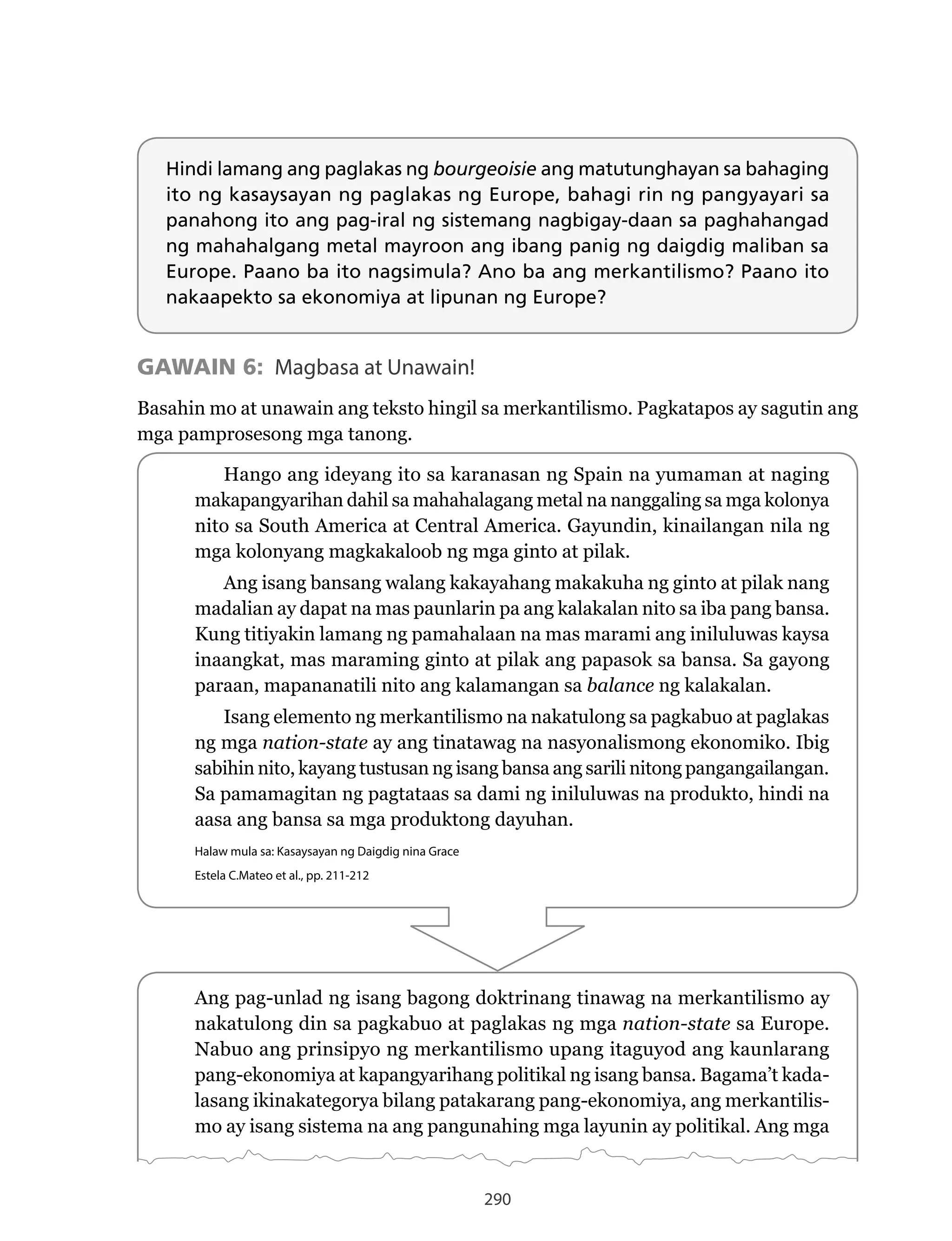 290
Hindi lamang ang paglakas ng bourgeoisie ang matutunghayan sa bahaging
ito ng kasaysayan ng paglakas ng Europe, bahagi rin ng pangyayari sa
panahong ito ang pag-iral ng sistemang nagbigay-daan sa paghahangad
ng mahahalgang metal mayroon ang ibang panig ng daigdig maliban sa
Europe. Paano ba ito nagsimula? Ano ba ang merkantilismo? Paano ito
nakaapekto sa ekonomiya at lipunan ng Europe?
GAWAIN 6: Magbasa at Unawain!
Basahin mo at unawain ang teksto hingil sa merkantilismo. Pagkatapos ay sagutin ang
mga pamprosesong mga tanong.
Hango ang ideyang ito sa karanasan ng Spain na yumaman at naging
makapangyarihan dahil sa mahahalagang metal na nanggaling sa mga kolonya
nito sa South America at Central America. Gayundin, kinailangan nila ng
mga kolonyang magkakaloob ng mga ginto at pilak.
Ang isang bansang walang kakayahang makakuha ng ginto at pilak nang
madalian ay dapat na mas paunlarin pa ang kalakalan nito sa iba pang bansa.
Kung titiyakin lamang ng pamahalaan na mas marami ang iniluluwas kaysa
inaangkat, mas maraming ginto at pilak ang papasok sa bansa. Sa gayong
paraan, mapananatili nito ang kalamangan sa balance ng kalakalan.
Isang elemento ng merkantilismo na nakatulong sa pagkabuo at paglakas
ng mga nation-state ay ang tinatawag na nasyonalismong ekonomiko. Ibig
sabihin nito, kayang tustusan ng isang bansa ang sarili nitong pangangailangan.
Sa pamamagitan ng pagtataas sa dami ng iniluluwas na produkto, hindi na
aasa ang bansa sa mga produktong dayuhan.
Halaw mula sa: Kasaysayan ng Daigdig nina Grace
Estela C.Mateo et al., pp. 211-212
Ang pag-unlad ng isang bagong doktrinang tinawag na merkantilismo ay
nakatulong din sa pagkabuo at paglakas ng mga nation-state sa Europe.
Nabuo	ang	prinsipyo	ng	merkantilismo	upang	itaguyod	ang	kaunlarang	
pang-ekonomiya at kapangyarihang politikal ng isang bansa. Bagama’t kada-
lasang ikinakategorya bilang patakarang pang-ekonomiya, ang merkantilis-
mo ay isang sistema na ang pangunahing mga layunin ay politikal. Ang mga
 