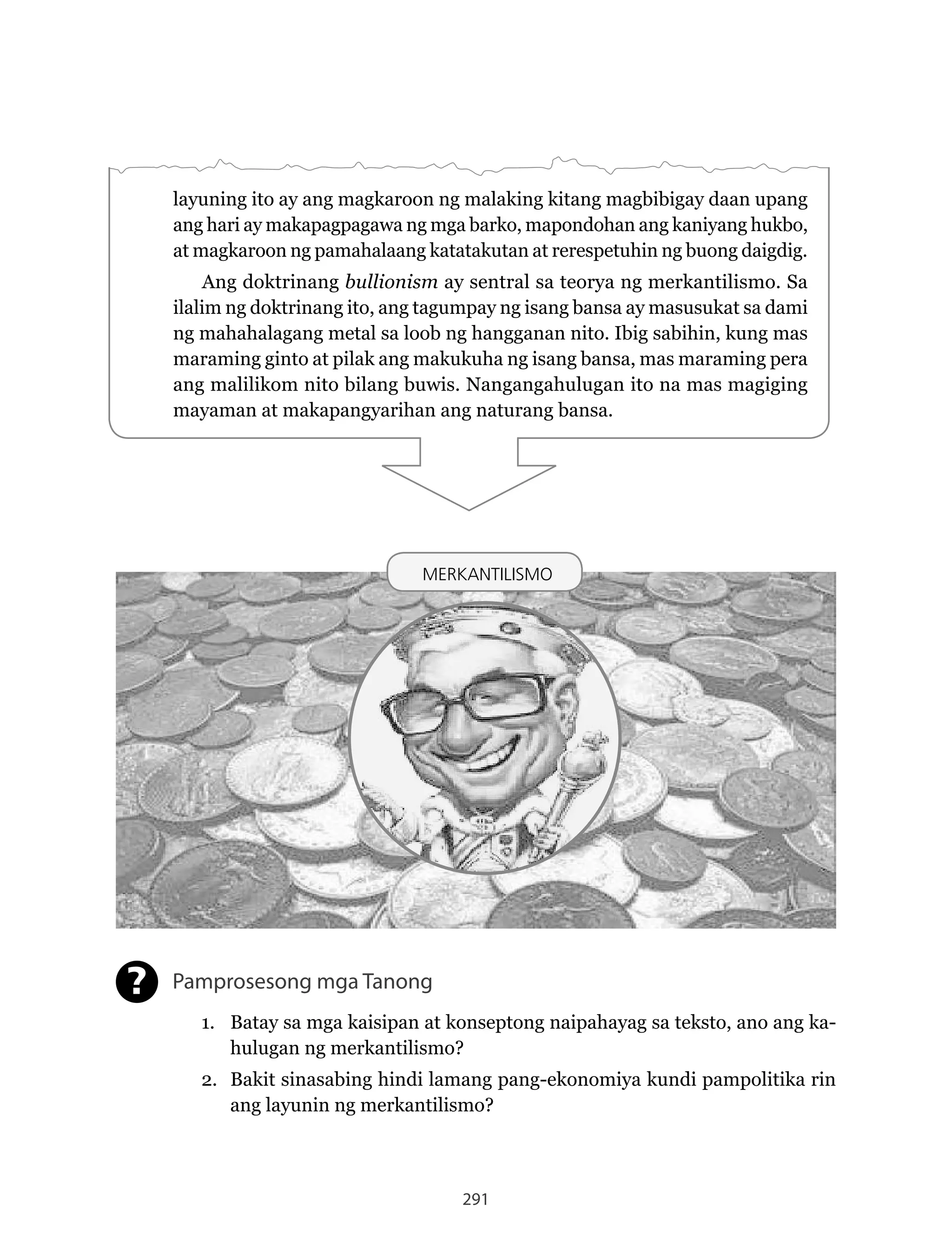 291
layuning ito ay ang magkaroon ng malaking kitang magbibigay daan upang
ang hari ay makapagpagawa ng mga barko, mapondohan ang kaniyang hukbo,
at magkaroon ng pamahalaang katatakutan at rerespetuhin ng buong daigdig.
Ang doktrinang bullionism ay sentral sa teorya ng merkantilismo. Sa
ilalim ng doktrinang ito, ang tagumpay ng isang bansa ay masusukat sa dami
ng mahahalagang metal sa loob ng hangganan nito. Ibig sabihin, kung mas
maraming ginto at pilak ang makukuha ng isang bansa, mas maraming pera
ang	malilikom	nito	bilang	buwis.	Nangangahulugan	ito	na	mas	magiging	
mayaman at makapangyarihan ang naturang bansa.
MERKANTILISMO
Pamprosesong mga Tanong
1. Batay sa mga kaisipan at konseptong naipahayag sa teksto, ano ang ka-
hulugan ng merkantilismo?
2. Bakit sinasabing hindi lamang pang-ekonomiya kundi pampolitika rin
ang layunin ng merkantilismo?
?
MERKANTILISMO
 