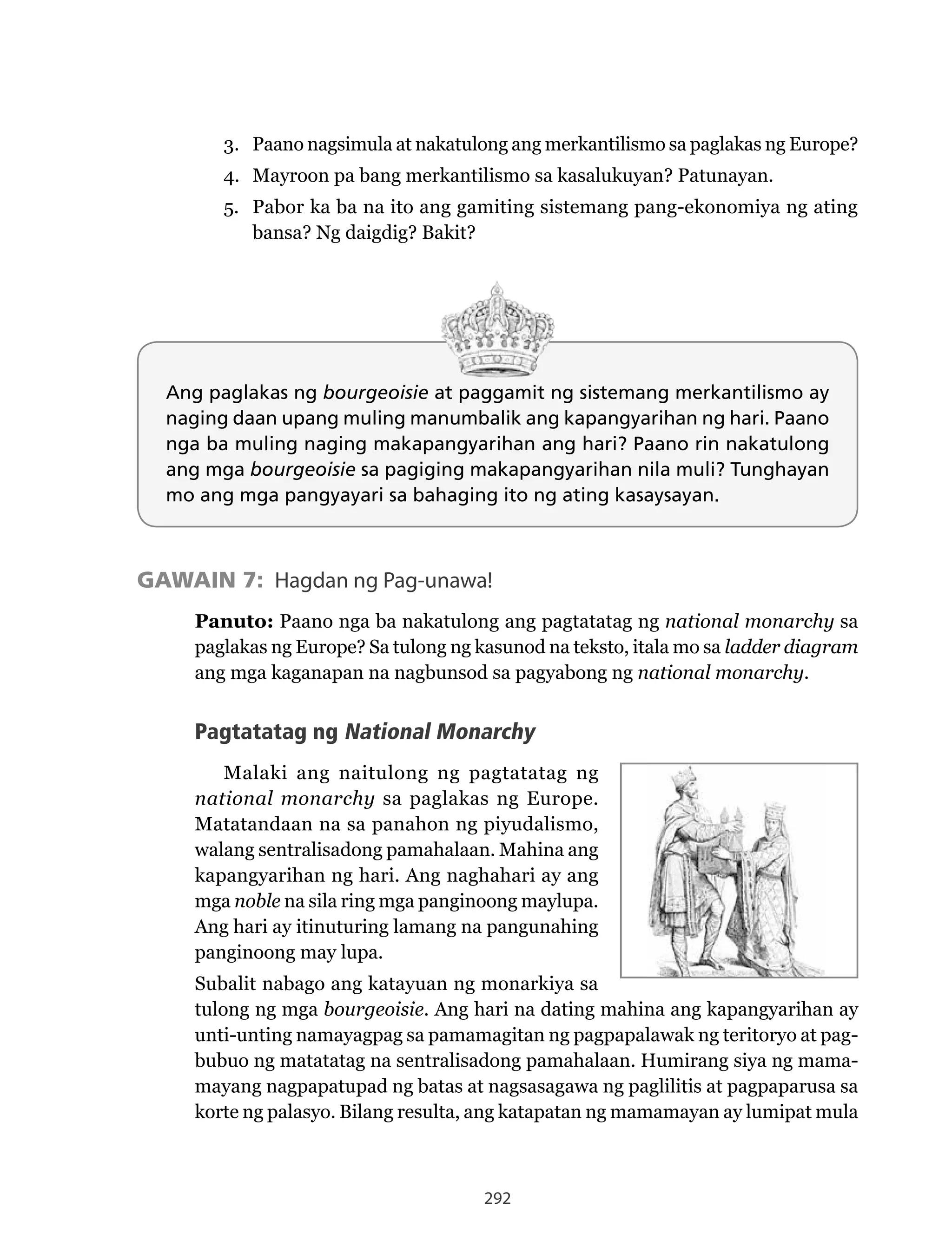292
3. Paano nagsimula at nakatulong ang merkantilismo sa paglakas ng Europe?
4. Mayroon pa bang merkantilismo sa kasalukuyan? Patunayan.
5. Pabor ka ba na ito ang gamiting sistemang pang-ekonomiya ng ating
bansa?	Ng	daigdig?	Bakit?	
Ang paglakas ng bourgeoisie at paggamit ng sistemang merkantilismo ay
naging daan upang muling manumbalik ang kapangyarihan ng hari. Paano
nga ba muling naging makapangyarihan ang hari? Paano rin nakatulong
ang mga bourgeoisie sa pagiging makapangyarihan nila muli? Tunghayan
mo ang mga pangyayari sa bahaging ito ng ating kasaysayan.
GAWAIN 7: Hagdan ng Pag-unawa!
Panuto: Paano nga ba nakatulong ang pagtatatag ng national monarchy sa
paglakas ng Europe? Sa tulong ng kasunod na teksto, itala mo sa ladder diagram
ang mga kaganapan na nagbunsod sa pagyabong ng national monarchy.
Pagtatatag ng National Monarchy
Malaki ang naitulong ng pagtatatag ng
national monarchy sa paglakas ng Europe.
Matatandaan na sa panahon ng piyudalismo,
walang sentralisadong pamahalaan. Mahina ang
kapangyarihan ng hari. Ang naghahari ay ang
mga noble na sila ring mga panginoong maylupa.
Ang hari ay itinuturing lamang na pangunahing
panginoong may lupa.
Subalit nabago ang katayuan ng monarkiya sa
tulong ng mga bourgeoisie. Ang hari na dating mahina ang kapangyarihan ay
unti-unting namayagpag sa pamamagitan ng pagpapalawak ng teritoryo at pag-
bubuo ng matatatag na sentralisadong pamahalaan. Humirang siya ng mama-
mayang nagpapatupad ng batas at nagsasagawa ng paglilitis at pagpaparusa sa
korte ng palasyo. Bilang resulta, ang katapatan ng mamamayan ay lumipat mula
 
