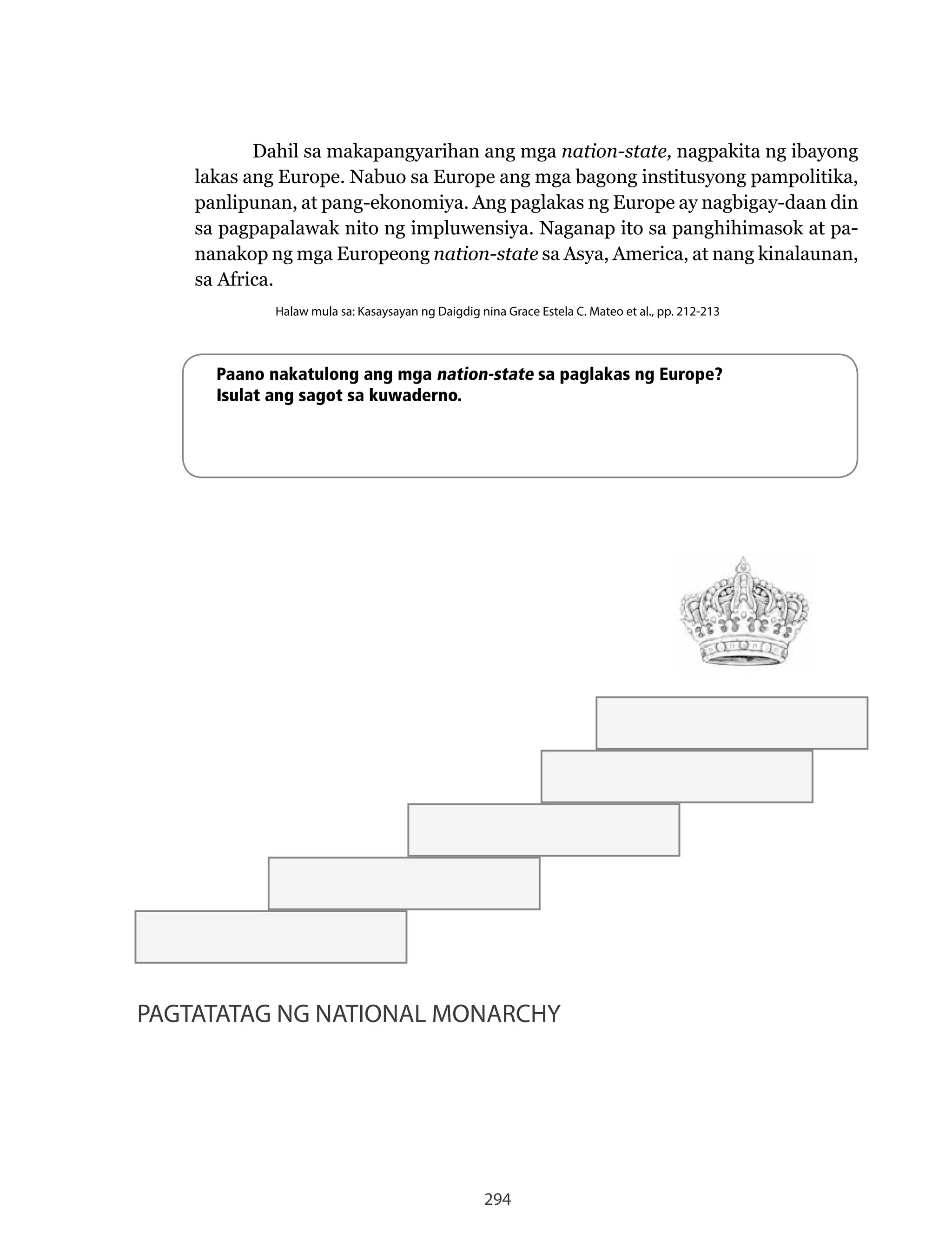294
PAGTATATAG NG NATIONAL MONARCHY
Dahil sa makapangyarihan ang mga nation-state, nagpakita ng ibayong
lakas	ang	Europe.	Nabuo	sa	Europe	ang	mga	bagong	institusyong	pampolitika,	
panlipunan, at pang-ekonomiya. Ang paglakas ng Europe ay nagbigay-daan din
sa	pagpapalawak	nito	ng	impluwensiya.	Naganap	ito	sa	panghihimasok	at	pa-
nanakop ng mga Europeong nation-state sa Asya, America, at nang kinalaunan,
sa Africa.
Halaw mula sa: Kasaysayan ng Daigdig nina Grace Estela C. Mateo et al., pp. 212-213
Paano nakatulong ang mga nation-state sa paglakas ng Europe?
Isulat ang sagot sa kuwaderno.
 