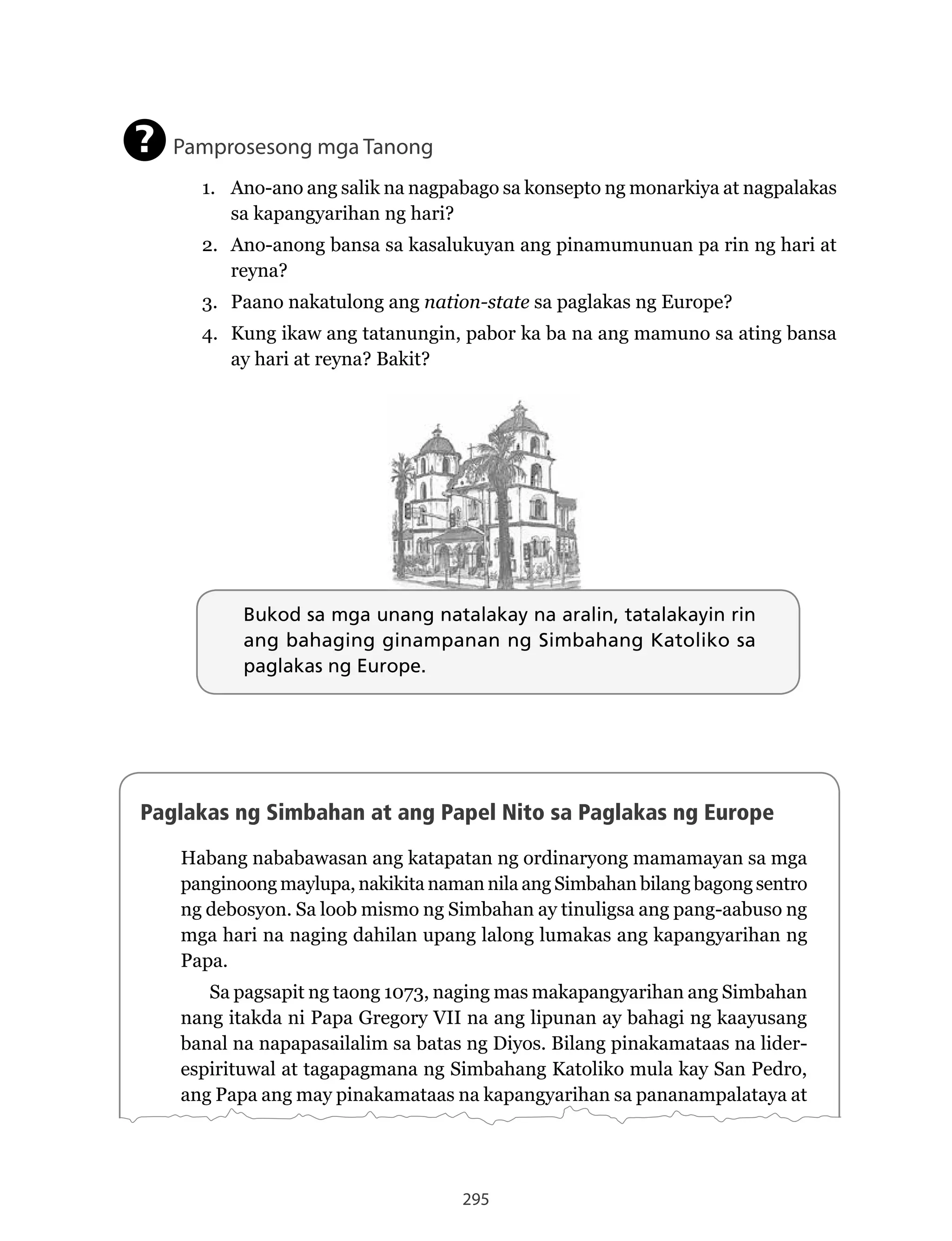 295
Bukod sa mga unang natalakay na aralin, tatalakayin rin
ang bahaging ginampanan ng Simbahang Katoliko sa
paglakas ng Europe.
Pamprosesong mga Tanong
1. Ano-ano ang salik na nagpabago sa konsepto ng monarkiya at nagpalakas
sa kapangyarihan ng hari?
2. Ano-anong bansa sa kasalukuyan ang pinamumunuan pa rin ng hari at
reyna?
3. Paano nakatulong ang nation-state sa paglakas ng Europe?
4. Kung ikaw ang tatanungin, pabor ka ba na ang mamuno sa ating bansa
ay hari at reyna? Bakit?
?
Paglakas ng Simbahan at ang Papel Nito sa Paglakas ng Europe
Habang nababawasan ang katapatan ng ordinaryong mamamayan sa mga
panginoong maylupa, nakikita naman nila ang Simbahan bilang bagong sentro
ng debosyon. Sa loob mismo ng Simbahan ay tinuligsa ang pang-aabuso ng
mga hari na naging dahilan upang lalong lumakas ang kapangyarihan ng
Papa.
Sa pagsapit ng taong 1073, naging mas makapangyarihan ang Simbahan
nang itakda ni Papa Gregory VII na ang lipunan ay bahagi ng kaayusang
banal na napapasailalim sa batas ng Diyos. Bilang pinakamataas na lider-
espirituwal at tagapagmana ng Simbahang Katoliko mula kay San Pedro,
ang Papa ang may pinakamataas na kapangyarihan sa pananampalataya at
Bukod sa mga unang natalakay na aralin, tatalakayin rin
ang bahaging ginampanan ng Simbahang Katoliko sa
paglakas ng Europe.
 