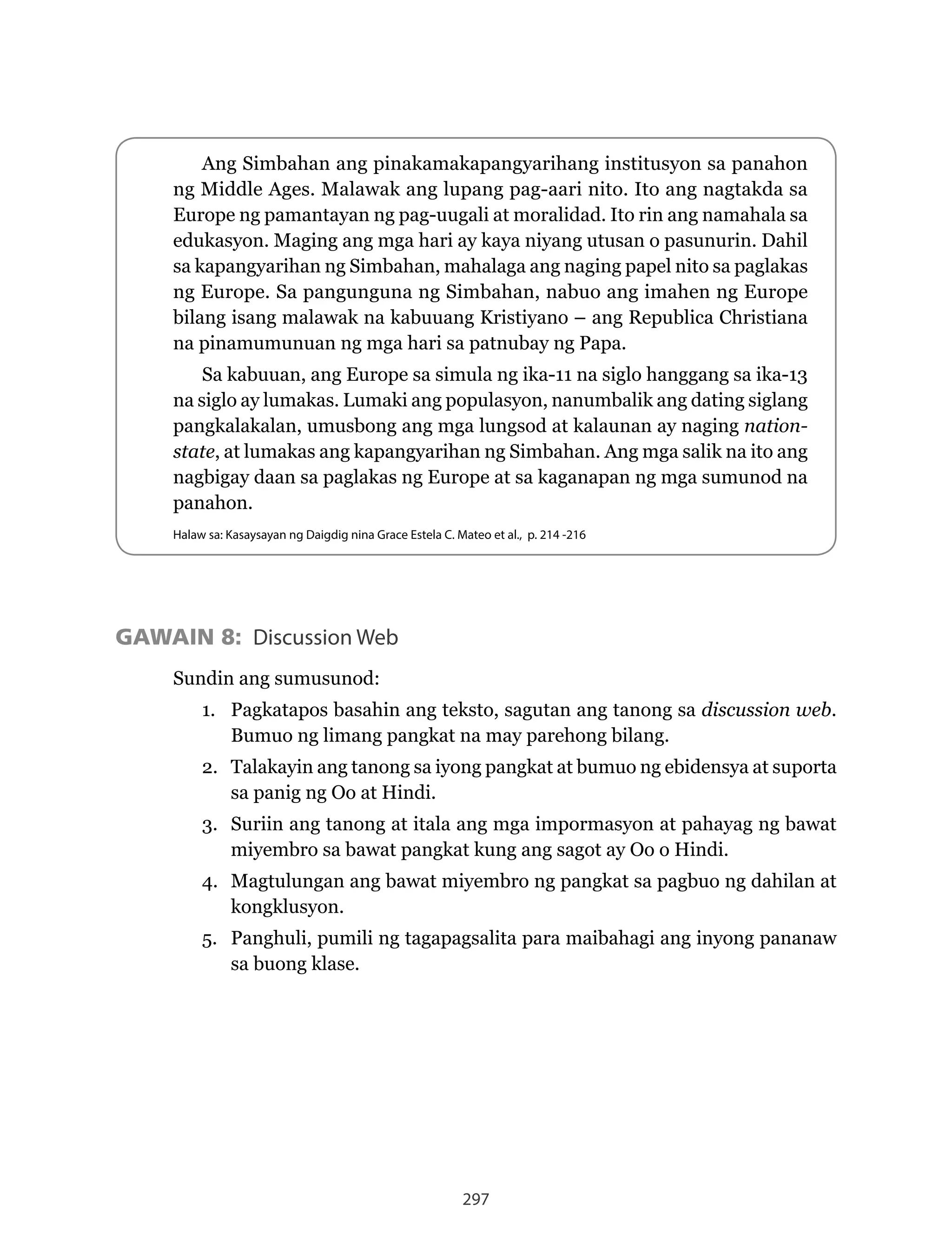 297
GAWAIN 8: Discussion Web
Sundin ang sumusunod:
1. Pagkatapos basahin ang teksto, sagutan ang tanong sa discussion web.
Bumuo ng limang pangkat na may parehong bilang.
2. Talakayin ang tanong sa iyong pangkat at bumuo ng ebidensya at suporta
sa panig ng Oo at Hindi.
3. Suriin ang tanong at itala ang mga impormasyon at pahayag ng bawat
miyembro sa bawat pangkat kung ang sagot ay Oo o Hindi.
4. Magtulungan ang bawat miyembro ng pangkat sa pagbuo ng dahilan at
kongklusyon.
5. Panghuli, pumili ng tagapagsalita para maibahagi ang inyong pananaw
sa buong klase.
Ang Simbahan ang pinakamakapangyarihang institusyon sa panahon
ng Middle Ages. Malawak ang lupang pag-aari nito. Ito ang nagtakda sa
Europe ng pamantayan ng pag-uugali at moralidad. Ito rin ang namahala sa
edukasyon. Maging ang mga hari ay kaya niyang utusan o pasunurin. Dahil
sa kapangyarihan ng Simbahan, mahalaga ang naging papel nito sa paglakas
ng Europe. Sa pangunguna ng Simbahan, nabuo ang imahen ng Europe
bilang	isang	malawak	na	kabuuang	Kristiyano	–	ang	Republica	Christiana	
na pinamumunuan ng mga hari sa patnubay ng Papa.
Sa kabuuan, ang Europe sa simula ng ika-11 na siglo hanggang sa ika-13
na siglo ay lumakas. Lumaki ang populasyon, nanumbalik ang dating siglang
pangkalakalan, umusbong ang mga lungsod at kalaunan ay naging nation-
state, at lumakas ang kapangyarihan ng Simbahan. Ang mga salik na ito ang
nagbigay daan sa paglakas ng Europe at sa kaganapan ng mga sumunod na
panahon.
Halaw sa: Kasaysayan ng Daigdig nina Grace Estela C. Mateo et al., p. 214 -216
 