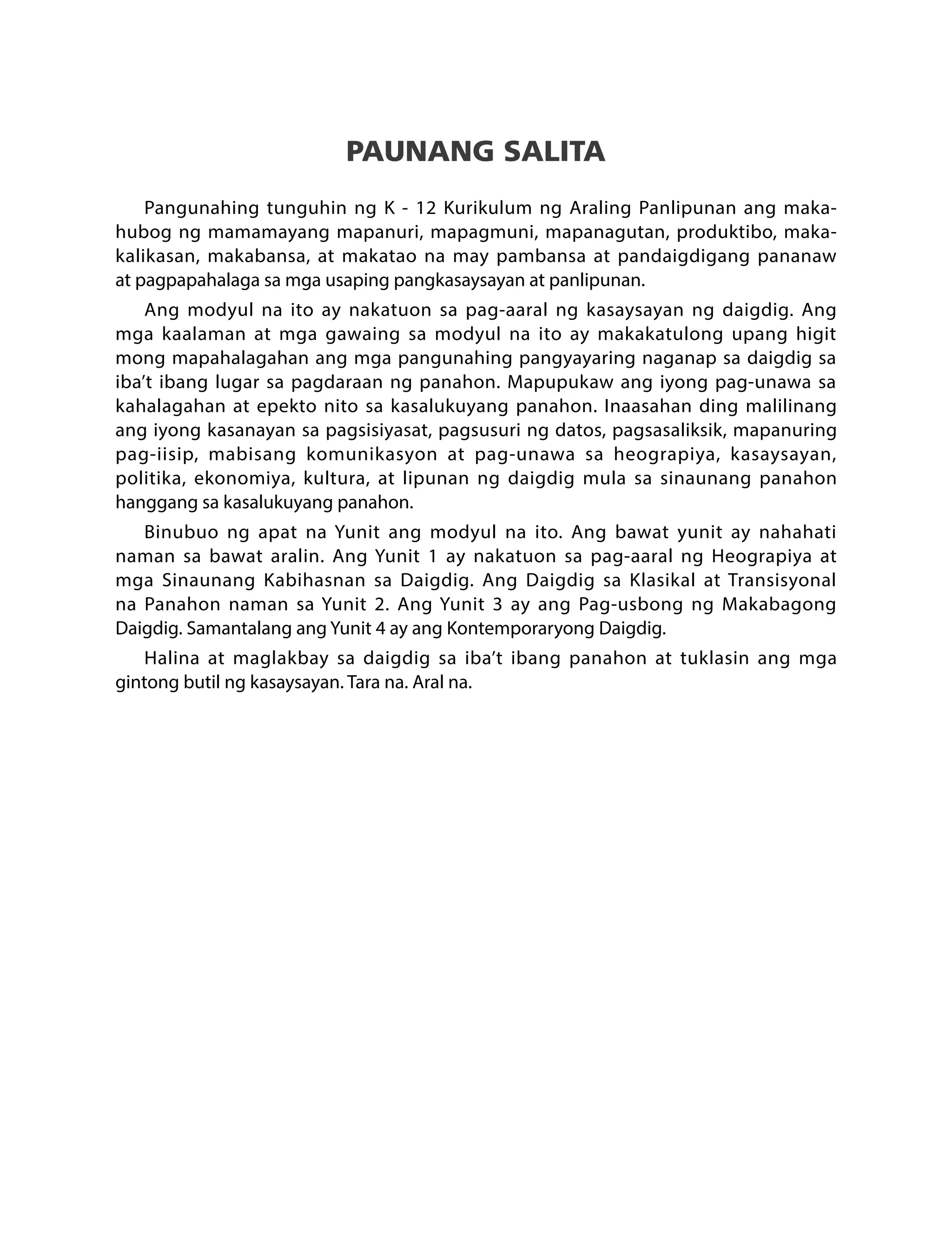 PAUNANG SALITA
Pangunahing tunguhin ng K - 12 Kurikulum ng Araling Panlipunan ang maka-
hubog ng mamamayang mapanuri, mapagmuni, mapanagutan, produktibo, maka-
kalikasan, makabansa, at makatao na may pambansa at pandaigdigang pananaw
at pagpapahalaga sa mga usaping pangkasaysayan at panlipunan.
Ang modyul na ito ay nakatuon sa pag-aaral ng kasaysayan ng daigdig. Ang
mga kaalaman at mga gawaing sa modyul na ito ay makakatulong upang higit
mong mapahalagahan ang mga pangunahing pangyayaring naganap sa daigdig sa
iba’t ibang lugar sa pagdaraan ng panahon. Mapupukaw ang iyong pag-unawa sa
kahalagahan at epekto nito sa kasalukuyang panahon. Inaasahan ding malilinang
ang iyong kasanayan sa pagsisiyasat, pagsusuri ng datos, pagsasaliksik, mapanuring
pag-iisip, mabisang komunikasyon at pag-unawa sa heograpiya, kasaysayan,
politika, ekonomiya, kultura, at lipunan ng daigdig mula sa sinaunang panahon
hanggang sa kasalukuyang panahon.
Binubuo ng apat na Yunit ang modyul na ito. Ang bawat yunit ay nahahati
naman sa bawat aralin. Ang Yunit 1 ay nakatuon sa pag-aaral ng Heograpiya at
mga Sinaunang Kabihasnan sa Daigdig. Ang Daigdig sa Klasikal at Transisyonal
na Panahon naman sa Yunit 2. Ang Yunit 3 ay ang Pag-usbong ng Makabagong
Daigdig. Samantalang ang Yunit 4 ay ang Kontemporaryong Daigdig.
Halina at maglakbay sa daigdig sa iba’t ibang panahon at tuklasin ang mga
gintong butil ng kasaysayan. Tara na. Aral na.
 