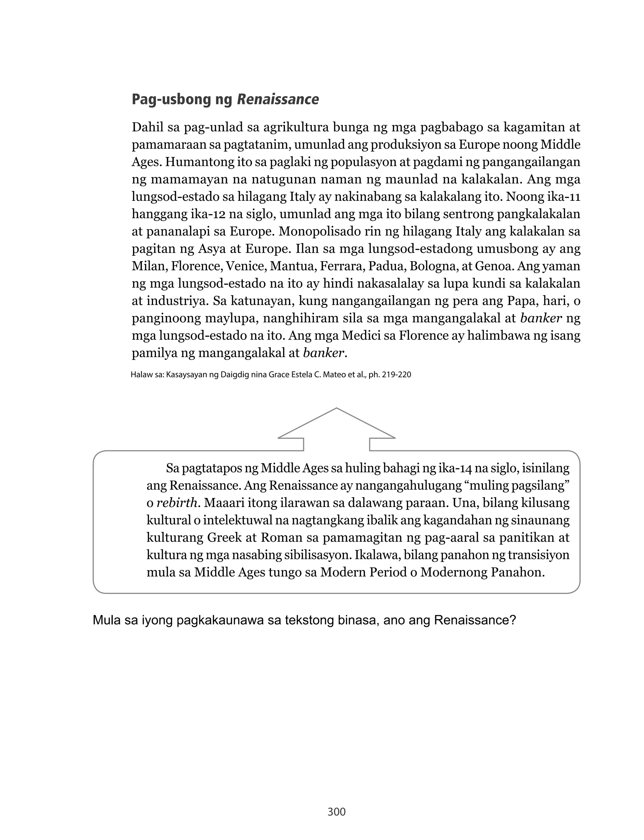 300
Sa pagtatapos ng Middle Ages sa huling bahagi ng ika-14 na siglo, isinilang
ang	Renaissance.	Ang	Renaissance	ay	nangangahulugang	“muling	pagsilang”	
o rebirth. Maaari itong ilarawan sa dalawang paraan. Una, bilang kilusang
kultural o intelektuwal na nagtangkang ibalik ang kagandahan ng sinaunang
kulturang	Greek	at	Roman	sa	pamamagitan	ng	pag-aaral	sa	panitikan	at	
kultura ng mga nasabing sibilisasyon. Ikalawa, bilang panahon ng transisiyon
mula sa Middle Ages tungo sa Modern Period o Modernong Panahon.
Mula sa iyong pagkakaunawa sa tekstong binasa, ano ang Renaissance?
Pag-usbong ng Renaissance
Dahil sa pag-unlad sa agrikultura bunga ng mga pagbabago sa kagamitan at
pamamaraan sa pagtatanim, umunlad ang produksiyon sa Europe noong Middle
Ages. Humantong ito sa paglaki ng populasyon at pagdami ng pangangailangan
ng mamamayan na natugunan naman ng maunlad na kalakalan. Ang mga
lungsod-estado	sa	hilagang	Italy	ay	nakinabang	sa	kalakalang	ito.	Noong	ika-11	
hanggang ika-12 na siglo, umunlad ang mga ito bilang sentrong pangkalakalan
at pananalapi sa Europe. Monopolisado rin ng hilagang Italy ang kalakalan sa
pagitan ng Asya at Europe. Ilan sa mga lungsod-estadong umusbong ay ang
Milan,	Florence,	Venice,	Mantua,	Ferrara,	Padua,	Bologna,	at	Genoa.	Ang	yaman	
ng mga lungsod-estado na ito ay hindi nakasalalay sa lupa kundi sa kalakalan
at industriya. Sa katunayan, kung nangangailangan ng pera ang Papa, hari, o
panginoong maylupa, nanghihiram sila sa mga mangangalakal at banker ng
mga	lungsod-estado	na	ito.	Ang	mga	Medici	sa	Florence	ay	halimbawa	ng	isang	
pamilya ng mangangalakal at banker.
Halaw sa: Kasaysayan ng Daigdig nina Grace Estela C. Mateo et al., ph. 219-220
 