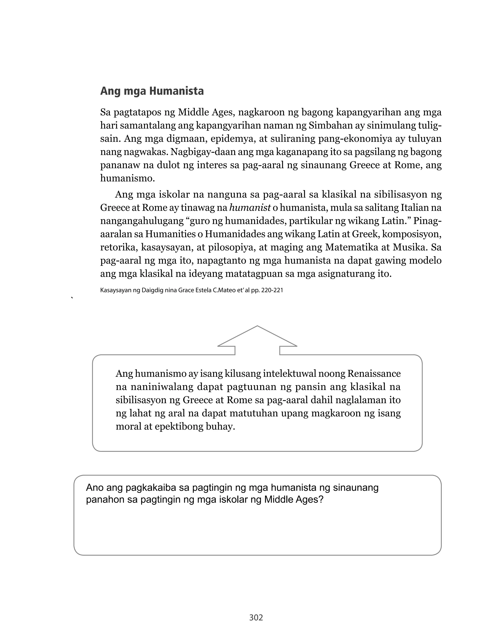 302
Ang	humanismo	ay	isang	kilusang	intelektuwal	noong	Renaissance	
na naniniwalang dapat pagtuunan ng pansin ang klasikal na
sibilisasyon	ng	Greece	at	Rome	sa	pag-aaral	dahil	naglalaman	ito	
ng lahat ng aral na dapat matutuhan upang magkaroon ng isang
moral at epektibong buhay.
Ang mga Humanista
Sa pagtatapos ng Middle Ages, nagkaroon ng bagong kapangyarihan ang mga
hari samantalang ang kapangyarihan naman ng Simbahan ay sinimulang tulig-
sain. Ang mga digmaan, epidemya, at suliraning pang-ekonomiya ay tuluyan
nang	nagwakas.	Nagbigay-daan	ang	mga	kaganapang	ito	sa	pagsilang	ng	bagong	
pananaw	na	dulot	ng	interes	sa	pag-aaral	ng	sinaunang	Greece	at	Rome,	ang	
humanismo.
Ang mga iskolar na nanguna sa pag-aaral sa klasikal na sibilisasyon ng
Greece	at	Rome	ay	tinawag	na	humanist o humanista, mula sa salitang Italian na
nangangahulugang “guro ng humanidades, partikular ng wikang Latin.” Pinag-
aaralan sa Humanities o Humanidades ang wikang Latin at Greek, komposisyon,
retorika, kasaysayan, at pilosopiya, at maging ang Matematika at Musika. Sa
pag-aaral ng mga ito, napagtanto ng mga humanista na dapat gawing modelo
ang mga klasikal na ideyang matatagpuan sa mga asignaturang ito.
Kasaysayan ng Daigdig nina Grace Estela C.Mateo et’al pp. 220-221
`
Ano ang pagkakaiba sa pagtingin ng mga humanista ng sinaunang
panahon sa pagtingin ng mga iskolar ng Middle Ages?
 