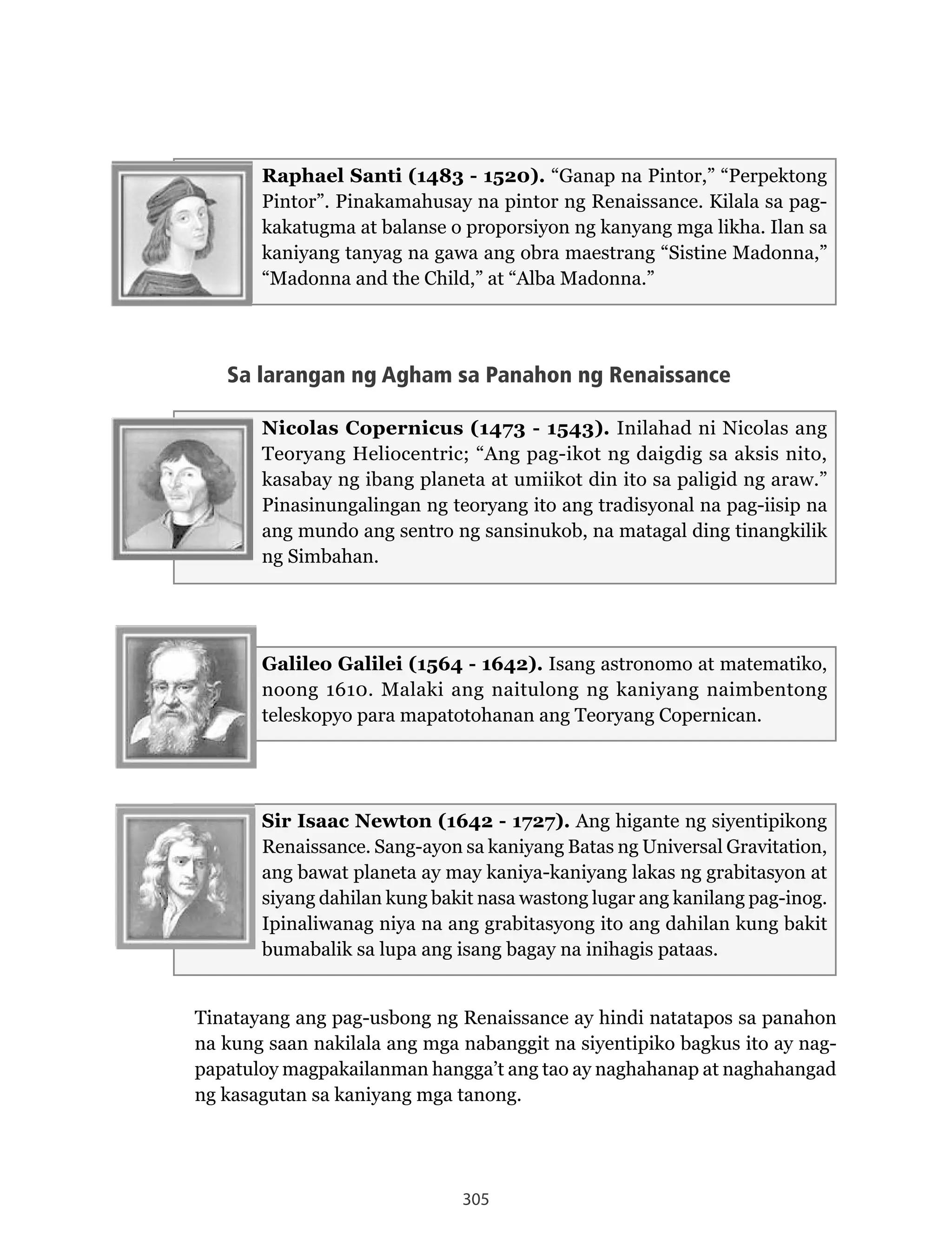 305
Raphael Santi (1483 - 1520). “Ganap na Pintor,” “Perpektong
Pintor”.	Pinakamahusay	na	pintor	ng	Renaissance.	Kilala	sa	pag-
kakatugma at balanse o proporsiyon ng kanyang mga likha. Ilan sa
kaniyang tanyag na gawa ang obra maestrang “Sistine Madonna,”
“Madonna and the Child,” at “Alba Madonna.”
Sa larangan ng Agham sa Panahon ng Renaissance
Nicolas Copernicus (1473 - 1543).	Inilahad	ni	Nicolas	ang	
Teoryang Heliocentric; “Ang pag-ikot ng daigdig sa aksis nito,
kasabay ng ibang planeta at umiikot din ito sa paligid ng araw.”
Pinasinungalingan ng teoryang ito ang tradisyonal na pag-iisip na
ang mundo ang sentro ng sansinukob, na matagal ding tinangkilik
ng Simbahan.
Galileo Galilei (1564 - 1642). Isang astronomo at matematiko,
noong 1610. Malaki ang naitulong ng kaniyang naimbentong
teleskopyo para mapatotohanan ang Teoryang Copernican.
Sir Isaac Newton (1642 - 1727). Ang higante ng siyentipikong
Renaissance.	Sang-ayon	sa	kaniyang	Batas	ng	Universal	Gravitation,	
ang bawat planeta ay may kaniya-kaniyang lakas ng grabitasyon at
siyang dahilan kung bakit nasa wastong lugar ang kanilang pag-inog.
Ipinaliwanag niya na ang grabitasyong ito ang dahilan kung bakit
bumabalik sa lupa ang isang bagay na inihagis pataas.
Tinatayang	ang	pag-usbong	ng	Renaissance	ay	hindi	natatapos	sa	panahon	
na kung saan nakilala ang mga nabanggit na siyentipiko bagkus ito ay nag-
papatuloy magpakailanman hangga’t ang tao ay naghahanap at naghahangad
ng kasagutan sa kaniyang mga tanong.
 