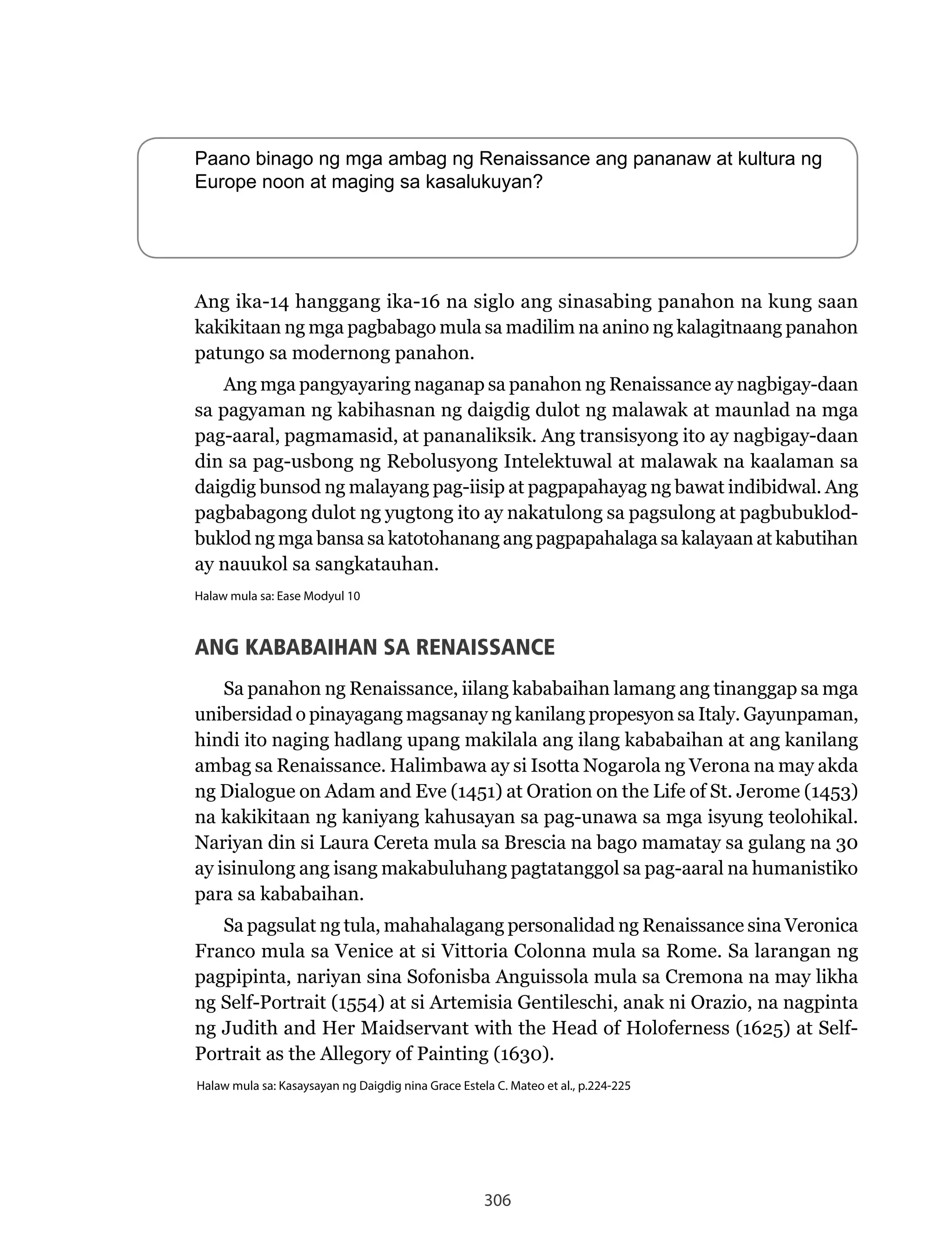 306
Paano binago ng mga ambag ng Renaissance ang pananaw at kultura ng
Europe noon at maging sa kasalukuyan?
Ang ika-14 hanggang ika-16 na siglo ang sinasabing panahon na kung saan
kakikitaan ng mga pagbabago mula sa madilim na anino ng kalagitnaang panahon
patungo sa modernong panahon.
Ang	mga	pangyayaring	naganap	sa	panahon	ng	Renaissance	ay	nagbigay-daan	
sa pagyaman ng kabihasnan ng daigdig dulot ng malawak at maunlad na mga
pag-aaral, pagmamasid, at pananaliksik. Ang transisyong ito ay nagbigay-daan
din	sa	pag-usbong	ng	Rebolusyong	Intelektuwal	at	malawak	na	kaalaman	sa	
daigdig bunsod ng malayang pag-iisip at pagpapahayag ng bawat indibidwal. Ang
pagbabagong dulot ng yugtong ito ay nakatulong sa pagsulong at pagbubuklod-
buklod ng mga bansa sa katotohanang ang pagpapahalaga sa kalayaan at kabutihan
ay nauukol sa sangkatauhan.
Halaw mula sa: Ease Modyul 10
ANG KABABAIHAN SA RENAISSANCE
Sa	panahon	ng	Renaissance,	iilang	kababaihan	lamang	ang	tinanggap	sa	mga	
unibersidad o pinayagang magsanay ng kanilang propesyon sa Italy. Gayunpaman,
hindi ito naging hadlang upang makilala ang ilang kababaihan at ang kanilang
ambag	sa	Renaissance.	Halimbawa	ay	si	Isotta	Nogarola	ng	Verona	na	may	akda	
ng Dialogue on Adam and Eve (1451) at Oration on the Life of St. Jerome (1453)
na kakikitaan ng kaniyang kahusayan sa pag-unawa sa mga isyung teolohikal.
Nariyan	din	si	Laura	Cereta	mula	sa	Brescia	na	bago	mamatay	sa	gulang	na	30	
ay isinulong ang isang makabuluhang pagtatanggol sa pag-aaral na humanistiko
para sa kababaihan.
Sa	pagsulat	ng	tula,	mahahalagang	personalidad	ng	Renaissance	sina	Veronica	
Franco	mula	sa	Venice	at	si	Vittoria	Colonna	mula	sa	Rome.	Sa	larangan	ng	
pagpipinta, nariyan sina Sofonisba Anguissola mula sa Cremona na may likha
ng	Self-Portrait	(1554)	at	si	Artemisia	Gentileschi,	anak	ni	Orazio,	na	nagpinta	
ng Judith and Her Maidservant with the Head of Holoferness (1625) at Self-
Portrait as the Allegory of Painting (1630).
Halaw mula sa: Kasaysayan ng Daigdig nina Grace Estela C. Mateo et al., p.224-225
 