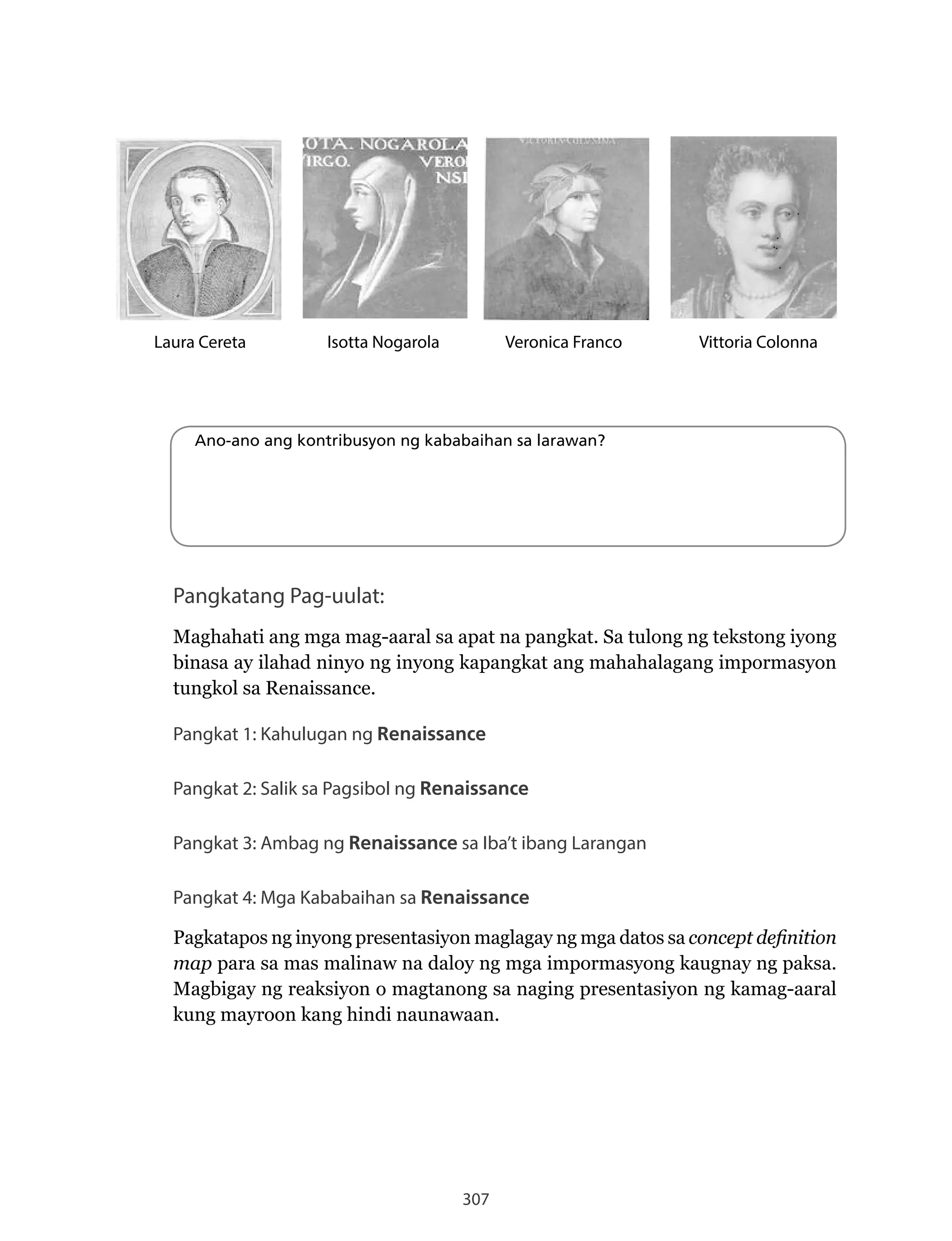 307
Veronica Franco Vittoria ColonnaIsotta NogarolaLaura Cereta
Ano-ano ang kontribusyon ng kababaihan sa larawan?
Pangkatang Pag-uulat:
Maghahati ang mga mag-aaral sa apat na pangkat. Sa tulong ng tekstong iyong
binasa ay ilahad ninyo ng inyong kapangkat ang mahahalagang impormasyon
tungkol	sa	Renaissance.	
Pangkat 1: Kahulugan ng Renaissance
Pangkat 2: Salik sa Pagsibol ng Renaissance
Pangkat 3: Ambag ng Renaissance sa Iba’t ibang Larangan
Pangkat 4: Mga Kababaihan sa Renaissance
Pagkatapos ng inyong presentasiyon maglagay ng mga datos sa concept definition
map para sa mas malinaw na daloy ng mga impormasyong kaugnay ng paksa.
Magbigay ng reaksiyon o magtanong sa naging presentasiyon ng kamag-aaral
kung mayroon kang hindi naunawaan.
 