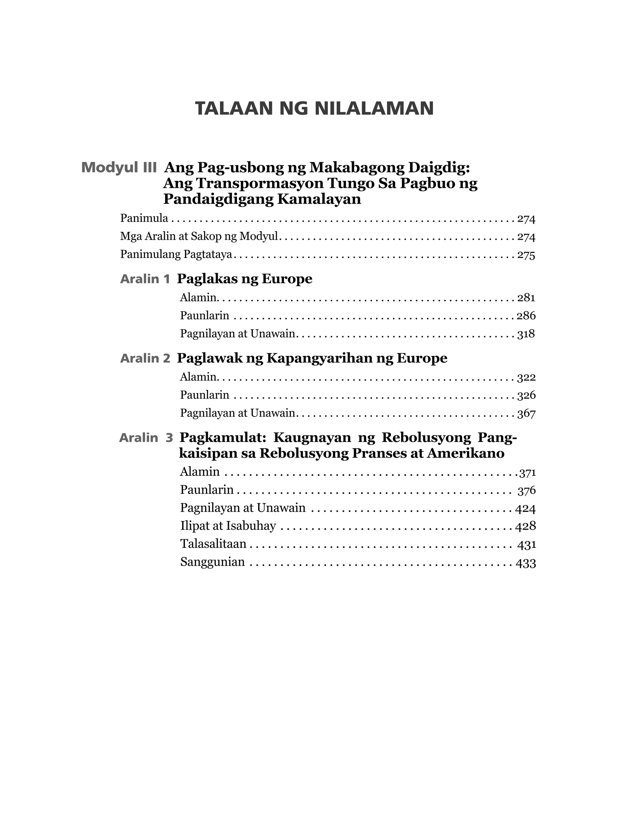 Modyul III Ang Pag-usbong ng Makabagong Daigdig:
Ang Transpormasyon Tungo Sa Pagbuo ng
Pandaigdigang Kamalayan
Panimula  .  .  .  .  .  .  .  .  .  .  .  .  .  .  .  .  .  .  .  .  .  .  .  .  .  .  .  .  .  .  .  .  .  .  .  .  .  .  .  .  .  .  .  .  .  .  .  .  .  .  .  .  .  .  .  .  .  .  .  .  . 274
Mga Aralin at Sakop ng Modyul .  .  .  .  .  .  .  .  .  .  .  .  .  .  .  .  .  .  .  .  .  .  .  .  .  .  .  .  .  .  .  .  .  .  .  .  .  .  .  .  .  . 274
Panimulang Pagtataya .  .  .  .  .  .  .  .  .  .  .  .  .  .  .  .  .  .  .  .  .  .  .  .  .  .  .  .  .  .  .  .  .  .  .  .  .  .  .  .  .  .  .  .  .  .  .  .  .  . 275
Aralin 1 Paglakas ng Europe
Alamin .  .  .  .  .  .  .  .  .  .  .  .  .  .  .  .  .  .  .  .  .  .  .  .  .  .  .  .  .  .  .  .  .  .  .  .  .  .  .  .  .  .  .  .  .  .  .  .  .  .  .  .  . 281
Paunlarin  .  .  .  .  .  .  .  .  .  .  .  .  .  .  .  .  .  .  .  .  .  .  .  .  .  .  .  .  .  .  .  .  .  .  .  .  .  .  .  .  .  .  .  .  .  .  .  .  .  . 286
Pagnilayan at Unawain .  .  .  .  .  .  .  .  .  .  .  .  .  .  .  .  .  .  .  .  .  .  .  .  .  .  .  .  .  .  .  .  .  .  .  .  .  .  . 318
Aralin 2 Paglawak ng Kapangyarihan ng Europe
Alamin .  .  .  .  .  .  .  .  .  .  .  .  .  .  .  .  .  .  .  .  .  .  .  .  .  .  .  .  .  .  .  .  .  .  .  .  .  .  .  .  .  .  .  .  .  .  .  .  .  .  .  .  . 322
Paunlarin  .  .  .  .  .  .  .  .  .  .  .  .  .  .  .  .  .  .  .  .  .  .  .  .  .  .  .  .  .  .  .  .  .  .  .  .  .  .  .  .  .  .  .  .  .  .  .  .  .  . 326
Pagnilayan at Unawain .  .  .  .  .  .  .  .  .  .  .  .  .  .  .  .  .  .  .  .  .  .  .  .  .  .  .  .  .  .  .  .  .  .  .  .  .  .  . 367
Aralin 3 Pagkamulat: Kaugnayan ng Rebolusyong Pang-
kaisipan sa Rebolusyong Pranses at Amerikano
Alamin  .  .  .  .  .  .  .  .  .  .  .  .  .  .  .  .  .  .  .  .  .  .  .  .  .  .  .  .  .  .  .  .  .  .  .  .  .  .  .  .  .  .  .  .  .  .  .  .371
Paunlarin  .  .  .  .  .  .  .  .  .  .  .  .  .  .  .  .  .  .  .  .  .  .  .  .  .  .  .  .  .  .  .  .  .  .  .  .  .  .  .  .  .  .  .  .  . 376
Pagnilayan at Unawain  .  .  .  .  .  .  .  .  .  .  .  .  .  .  .  .  .  .  .  .  .  .  .  .  .  .  .  .  .  .  .  .  . 424
Ilipat at Isabuhay  .  .  .  .  .  .  .  .  .  .  .  .  .  .  .  .  .  .  .  .  .  .  .  .  .  .  .  .  .  .  .  .  .  .  .  .  .  . 428
Talasalitaan  .  .  .  .  .  .  .  .  .  .  .  .  .  .  .  .  .  .  .  .  .  .  .  .  .  .  .  .  .  .  .  .  .  .  .  .  .  .  .  .  .  .  . 431
Sanggunian  .  .  .  .  .  .  .  .  .  .  .  .  .  .  .  .  .  .  .  .  .  .  .  .  .  .  .  .  .  .  .  .  .  .  .  .  .  .  .  .  .  .  . 433
TALAAN NG NILALAMAN
 