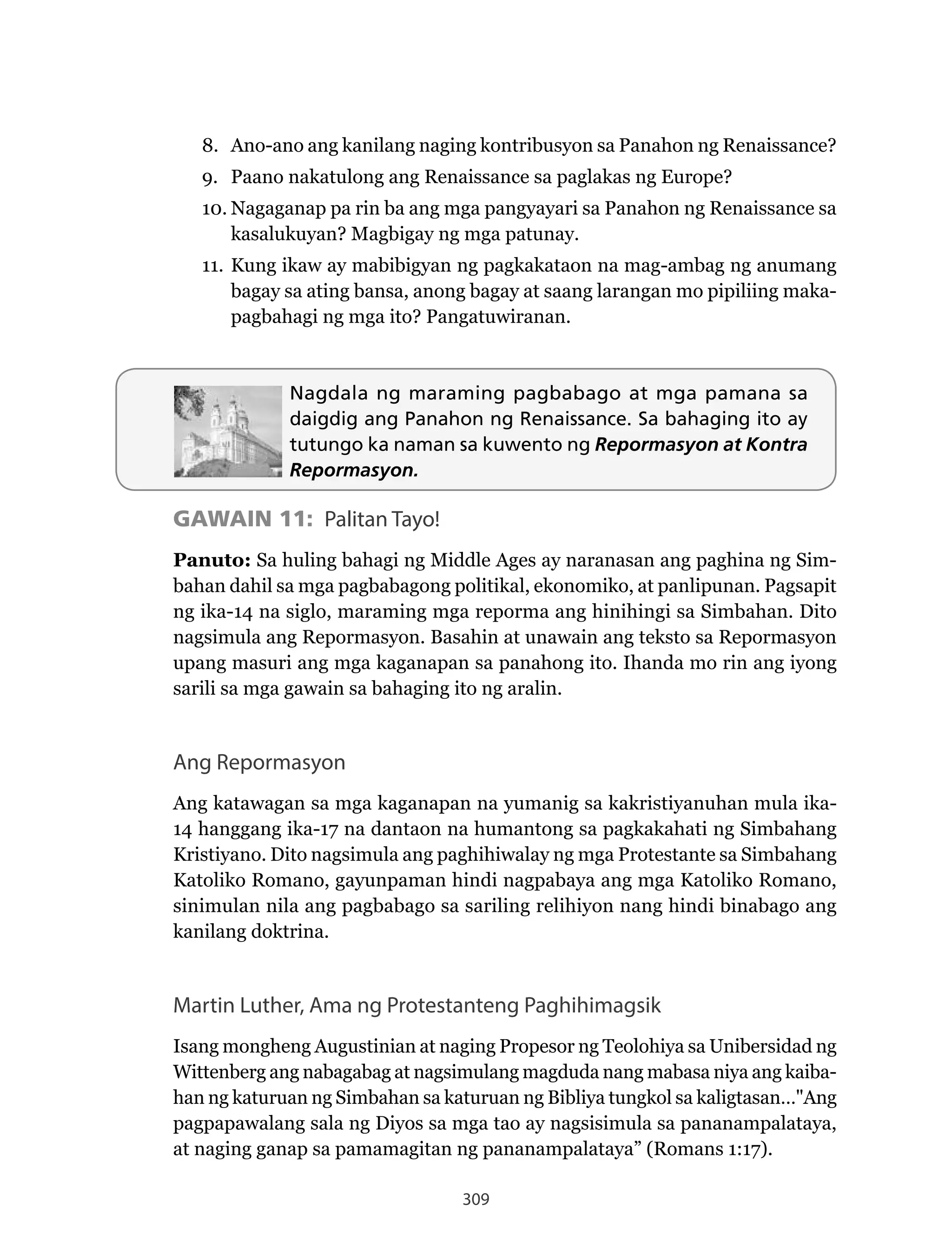 309
Nagdala ng maraming pagbabago at mga pamana sa
daigdig ang Panahon ng Renaissance. Sa bahaging ito ay
tutungo ka naman sa kuwento ng Repormasyon at Kontra
Repormasyon.
GAWAIN 11: Palitan Tayo!
Panuto: Sa huling bahagi ng Middle Ages ay naranasan ang paghina ng Sim-
bahan dahil sa mga pagbabagong politikal, ekonomiko, at panlipunan. Pagsapit
ng ika-14 na siglo, maraming mga reporma ang hinihingi sa Simbahan. Dito
nagsimula	ang	Repormasyon.	Basahin	at	unawain	ang	teksto	sa	Repormasyon	
upang masuri ang mga kaganapan sa panahong ito. Ihanda mo rin ang iyong
sarili sa mga gawain sa bahaging ito ng aralin.
Ang Repormasyon
Ang katawagan sa mga kaganapan na yumanig sa kakristiyanuhan mula ika-
14 hanggang ika-17 na dantaon na humantong sa pagkakahati ng Simbahang
Kristiyano. Dito nagsimula ang paghihiwalay ng mga Protestante sa Simbahang
Katoliko	Romano,	gayunpaman	hindi	nagpabaya	ang	mga	Katoliko	Romano,	
sinimulan nila ang pagbabago sa sariling relihiyon nang hindi binabago ang
kanilang doktrina.
Martin Luther, Ama ng Protestanteng Paghihimagsik
Isang mongheng Augustinian at naging Propesor ng Teolohiya sa Unibersidad ng
Wittenberg	ang	nabagabag	at	nagsimulang	magduda	nang	mabasa	niya	ang	kaiba-
han ng katuruan ng Simbahan sa katuruan ng Bibliya tungkol sa kaligtasan…"Ang
pagpapawalang sala ng Diyos sa mga tao ay nagsisimula sa pananampalataya,
at	naging	ganap	sa	pamamagitan	ng	pananampalataya”	(Romans	1:17).
8.	 Ano-ano	ang	kanilang	naging	kontribusyon	sa	Panahon	ng	Renaissance?
9.	 Paano	nakatulong	ang	Renaissance	sa	paglakas	ng	Europe?
10.	Nagaganap	pa	rin	ba	ang	mga	pangyayari	sa	Panahon	ng	Renaissance	sa	
kasalukuyan? Magbigay ng mga patunay.
11. Kung ikaw ay mabibigyan ng pagkakataon na mag-ambag ng anumang
bagay sa ating bansa, anong bagay at saang larangan mo pipiliing maka-
pagbahagi ng mga ito? Pangatuwiranan.
 