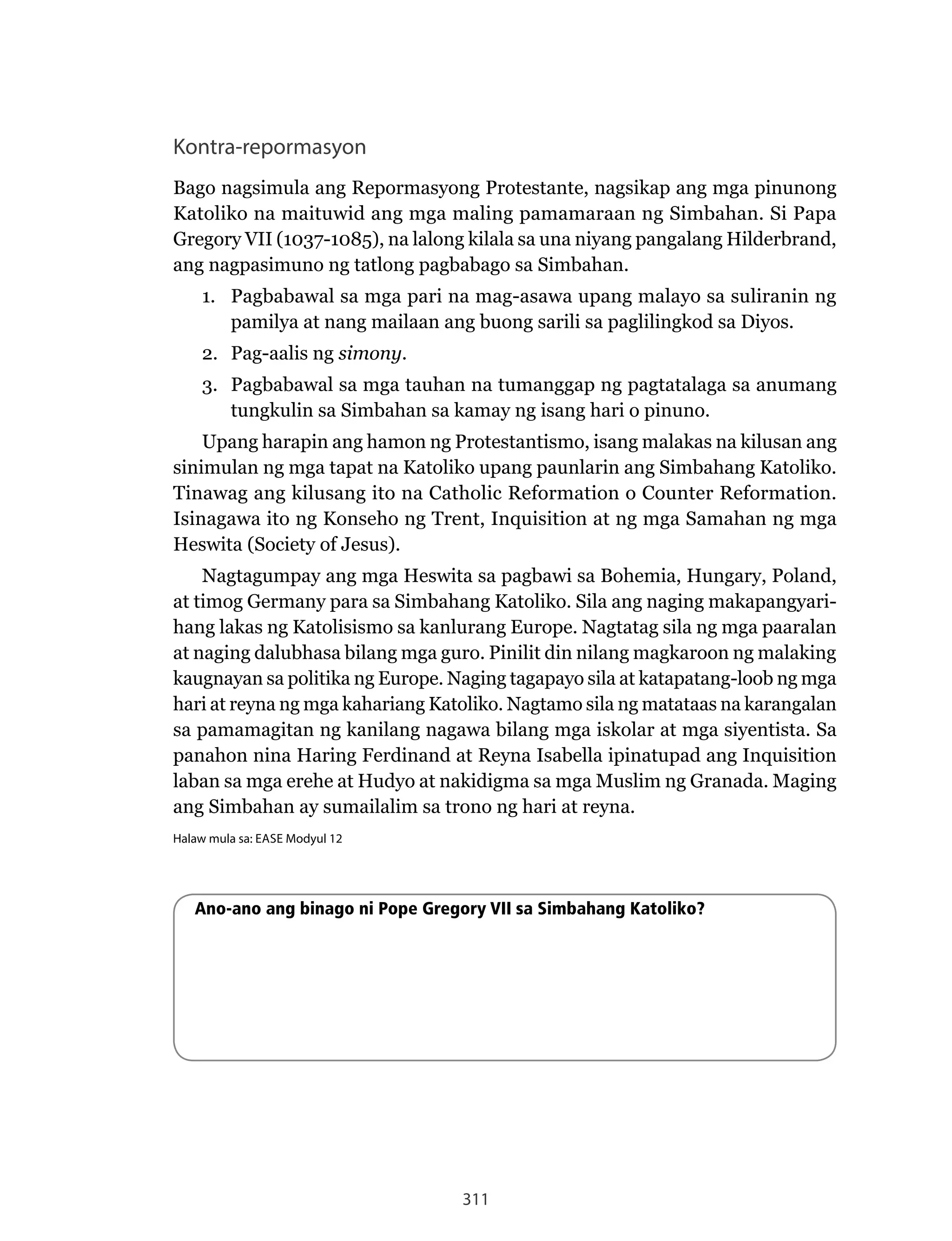 311
Kontra-repormasyon
Bago	nagsimula	ang	Repormasyong	Protestante,	nagsikap	ang	mga	pinunong	
Katoliko na maituwid ang mga maling pamamaraan ng Simbahan. Si Papa
Gregory VII (1037-1085), na lalong kilala sa una niyang pangalang Hilderbrand,
ang nagpasimuno ng tatlong pagbabago sa Simbahan.
1. Pagbabawal sa mga pari na mag-asawa upang malayo sa suliranin ng
pamilya at nang mailaan ang buong sarili sa paglilingkod sa Diyos.
2. Pag-aalis ng simony.
3. Pagbabawal sa mga tauhan na tumanggap ng pagtatalaga sa anumang
tungkulin sa Simbahan sa kamay ng isang hari o pinuno.
Upang harapin ang hamon ng Protestantismo, isang malakas na kilusan ang
sinimulan ng mga tapat na Katoliko upang paunlarin ang Simbahang Katoliko.
Tinawag	ang	kilusang	ito	na	Catholic	Reformation	o	Counter	Reformation.	
Isinagawa ito ng Konseho ng Trent, Inquisition at ng mga Samahan ng mga
Heswita (Society of Jesus).
Nagtagumpay	ang	mga	Heswita	sa	pagbawi	sa	Bohemia,	Hungary,	Poland,	
at timog Germany para sa Simbahang Katoliko. Sila ang naging makapangyari-
hang	lakas	ng	Katolisismo	sa	kanlurang	Europe.	Nagtatag	sila	ng	mga	paaralan	
at naging dalubhasa bilang mga guro. Pinilit din nilang magkaroon ng malaking
kaugnayan	sa	politika	ng	Europe.	Naging	tagapayo	sila	at	katapatang-loob	ng	mga	
hari	at	reyna	ng	mga	kahariang	Katoliko.	Nagtamo	sila	ng	matataas	na	karangalan	
sa pamamagitan ng kanilang nagawa bilang mga iskolar at mga siyentista. Sa
panahon	nina	Haring	Ferdinand	at	Reyna	Isabella	ipinatupad	ang	Inquisition
laban sa mga erehe at Hudyo at nakidigma sa mga Muslim ng Granada. Maging
ang Simbahan ay sumailalim sa trono ng hari at reyna.
Halaw mula sa: EASE Modyul 12
Ano-ano ang binago ni Pope Gregory VII sa Simbahang Katoliko?
 