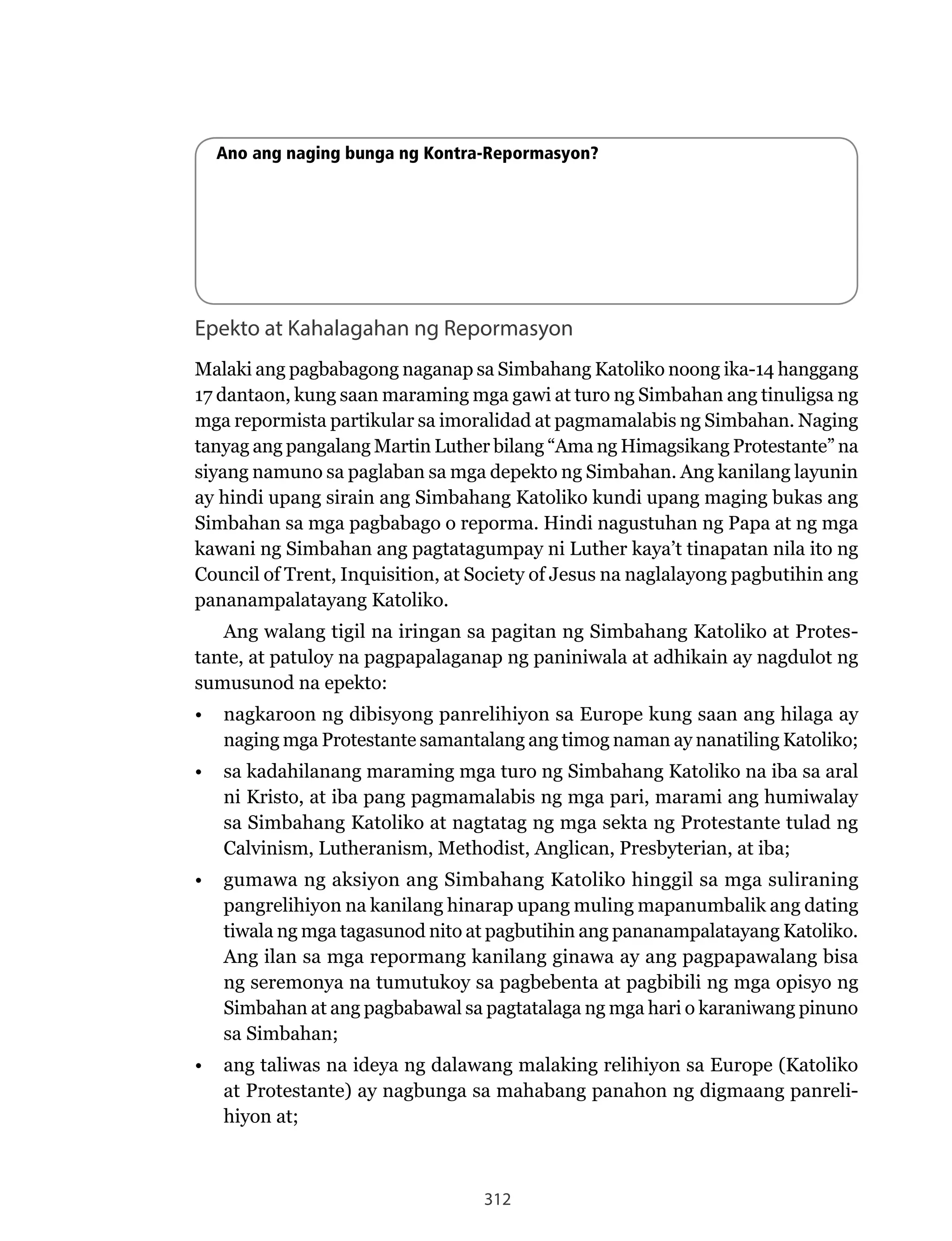 312
Ano ang naging bunga ng Kontra-Repormasyon?
Epekto at Kahalagahan ng Repormasyon
Malaki ang pagbabagong naganap sa Simbahang Katoliko noong ika-14 hanggang
17 dantaon, kung saan maraming mga gawi at turo ng Simbahan ang tinuligsa ng
mga	repormista	partikular	sa	imoralidad	at	pagmamalabis	ng	Simbahan.	Naging	
tanyag ang pangalang Martin Luther bilang “Ama ng Himagsikang Protestante” na
siyang namuno sa paglaban sa mga depekto ng Simbahan. Ang kanilang layunin
ay hindi upang sirain ang Simbahang Katoliko kundi upang maging bukas ang
Simbahan sa mga pagbabago o reporma. Hindi nagustuhan ng Papa at ng mga
kawani ng Simbahan ang pagtatagumpay ni Luther kaya’t tinapatan nila ito ng
Council of Trent, Inquisition, at Society of Jesus na naglalayong pagbutihin ang
pananampalatayang Katoliko.
Ang walang tigil na iringan sa pagitan ng Simbahang Katoliko at Protes-
tante, at patuloy na pagpapalaganap ng paniniwala at adhikain ay nagdulot ng
sumusunod na epekto:
•	 nagkaroon ng dibisyong panrelihiyon sa Europe kung saan ang hilaga ay
naging mga Protestante samantalang ang timog naman ay nanatiling Katoliko;
•	 sa kadahilanang maraming mga turo ng Simbahang Katoliko na iba sa aral
ni Kristo, at iba pang pagmamalabis ng mga pari, marami ang humiwalay
sa Simbahang Katoliko at nagtatag ng mga sekta ng Protestante tulad ng
Calvinism, Lutheranism, Methodist, Anglican, Presbyterian, at iba;
•	 gumawa ng aksiyon ang Simbahang Katoliko hinggil sa mga suliraning
pangrelihiyon na kanilang hinarap upang muling mapanumbalik ang dating
tiwala ng mga tagasunod nito at pagbutihin ang pananampalatayang Katoliko.
Ang ilan sa mga repormang kanilang ginawa ay ang pagpapawalang bisa
ng seremonya na tumutukoy sa pagbebenta at pagbibili ng mga opisyo ng
Simbahan at ang pagbabawal sa pagtatalaga ng mga hari o karaniwang pinuno
sa Simbahan;
•	 ang taliwas na ideya ng dalawang malaking relihiyon sa Europe (Katoliko
at Protestante) ay nagbunga sa mahabang panahon ng digmaang panreli-
hiyon at;
 