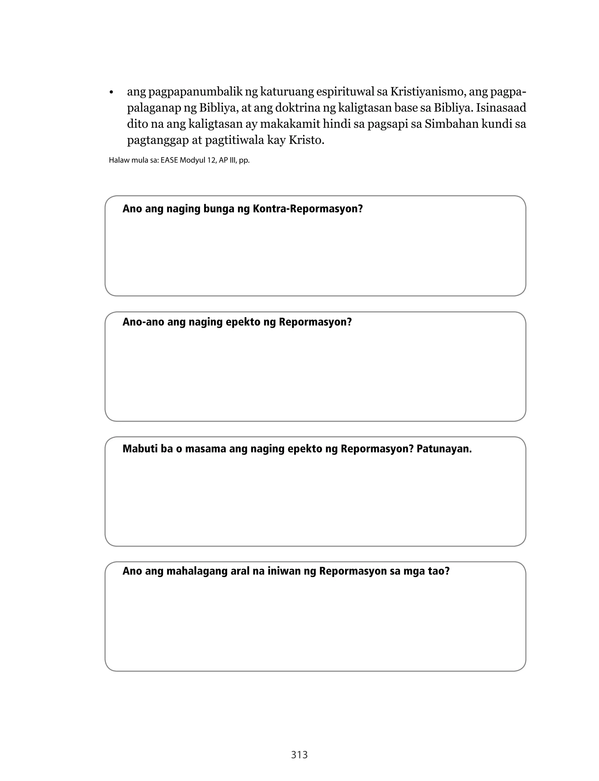 313
•	 ang pagpapanumbalik ng katuruang espirituwal sa Kristiyanismo, ang pagpa-
palaganap ng Bibliya, at ang doktrina ng kaligtasan base sa Bibliya. Isinasaad
dito na ang kaligtasan ay makakamit hindi sa pagsapi sa Simbahan kundi sa
pagtanggap at pagtitiwala kay Kristo.
Halaw mula sa: EASE Modyul 12, AP III, pp.
Ano ang naging bunga ng Kontra-Repormasyon?
Ano-ano ang naging epekto ng Repormasyon?
Mabuti ba o masama ang naging epekto ng Repormasyon? Patunayan.
Ano ang mahalagang aral na iniwan ng Repormasyon sa mga tao?
 