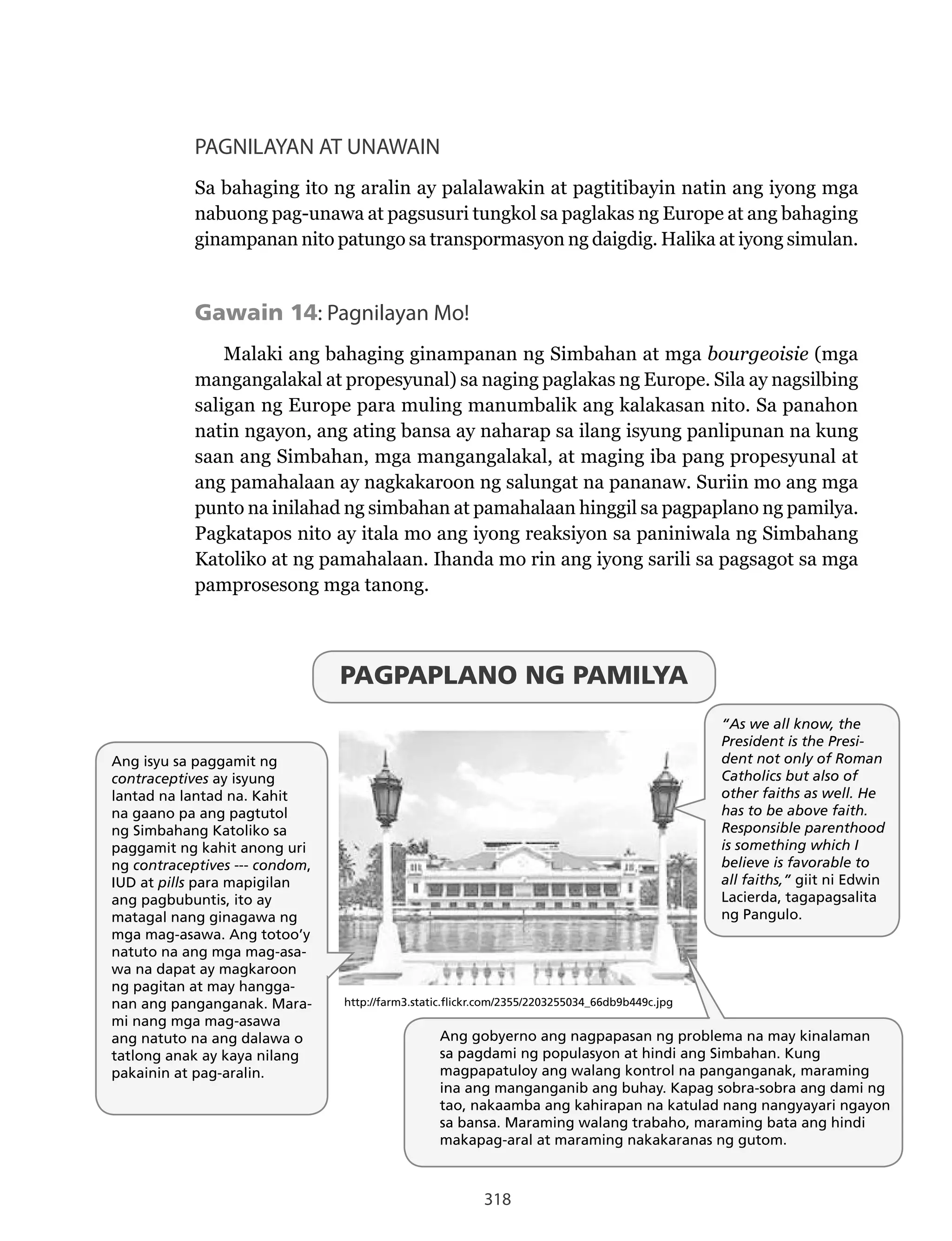 318
PAGNILAYAN AT UNAWAIN
Sa bahaging ito ng aralin ay palalawakin at pagtitibayin natin ang iyong mga
nabuong pag-unawa at pagsusuri tungkol sa paglakas ng Europe at ang bahaging
ginampanan nito patungo sa transpormasyon ng daigdig. Halika at iyong simulan.
Gawain 14: Pagnilayan Mo!
Malaki ang bahaging ginampanan ng Simbahan at mga bourgeoisie (mga
mangangalakal at propesyunal) sa naging paglakas ng Europe. Sila ay nagsilbing
saligan ng Europe para muling manumbalik ang kalakasan nito. Sa panahon
natin ngayon, ang ating bansa ay naharap sa ilang isyung panlipunan na kung
saan ang Simbahan, mga mangangalakal, at maging iba pang propesyunal at
ang pamahalaan ay nagkakaroon ng salungat na pananaw. Suriin mo ang mga
punto na inilahad ng simbahan at pamahalaan hinggil sa pagpaplano ng pamilya.
Pagkatapos nito ay itala mo ang iyong reaksiyon sa paniniwala ng Simbahang
Katoliko at ng pamahalaan. Ihanda mo rin ang iyong sarili sa pagsagot sa mga
pamprosesong mga tanong.
“As we all know, the
President is the Presi-
dent not only of Roman
Catholics but also of
other faiths as well. He
has to be above faith.
Responsible parenthood
is something which I
believe is favorable to
all faiths,” giit ni Edwin
Lacierda, tagapagsalita
ng Pangulo.
Ang gobyerno ang nagpapasan ng problema na may kinalaman
sa pagdami ng populasyon at hindi ang Simbahan. Kung
magpapatuloy ang walang kontrol na panganganak, maraming
ina ang manganganib ang buhay. Kapag sobra-sobra ang dami ng
tao, nakaamba ang kahirapan na katulad nang nangyayari ngayon
sa bansa. Maraming walang trabaho, maraming bata ang hindi
makapag-aral at maraming nakakaranas ng gutom.
Ang isyu sa paggamit ng
contraceptives ay isyung
lantad na lantad na. Kahit
na gaano pa ang pagtutol
ng Simbahang Katoliko sa
paggamit ng kahit anong uri
ng contraceptives --- condom,
IUD at pills para mapigilan
ang pagbubuntis, ito ay
matagal nang ginagawa ng
mga mag-asawa. Ang totoo’y
natuto na ang mga mag-asa-
wa na dapat ay magkaroon
ng pagitan at may hangga-
nan ang panganganak. Mara-
mi nang mga mag-asawa
ang natuto na ang dalawa o
tatlong anak ay kaya nilang
pakainin at pag-aralin.
http://farm3.static.flickr.com/2355/2203255034_66db9b449c.jpg
PAGPAPLANO NG PAMILYA
318
PAGNILAYAN AT UNAWAIN
Sa bahaging ito ng aralin ay palalawakin at pagtitibayin natin ang iyong mga
nabuong pag-unawa at pagsusuri tungkol sa paglakas ng Europe at ang bahaging
ginampanan nito patungo sa transpormasyon ng daigdig. Halika at iyong simulan.
Gawain 14: Pagnilayan Mo!
Malaki ang bahaging ginampanan ng Simbahan at mga bourgeoisie (mga
mangangalakal at propesyunal) sa naging paglakas ng Europe. Sila ay nagsilbing
saligan ng Europe para muling manumbalik ang kalakasan nito. Sa panahon
natin ngayon, ang ating bansa ay naharap sa ilang isyung panlipunan na kung
saan ang Simbahan, mga mangangalakal, at maging iba pang propesyunal at
ang pamahalaan ay nagkakaroon ng salungat na pananaw. Suriin mo ang mga
punto na inilahad ng simbahan at pamahalaan hinggil sa pagpaplano ng pamilya.
Pagkatapos nito ay itala mo ang iyong reaksiyon sa paniniwala ng Simbahang
Katoliko at ng pamahalaan. Ihanda mo rin ang iyong sarili sa pagsagot sa mga
pamprosesong mga tanong.
“As we all know, the
President is the Presi-
dent not only of Roman
Catholics but also of
other faiths as well. He
has to be above faith.
Responsible parenthood
is something which I
believe is favorable to
all faiths,” giit ni Edwin
Lacierda, tagapagsalita
ng Pangulo.
Ang gobyerno ang nagpapasan ng problema na may kinalaman
sa pagdami ng populasyon at hindi ang Simbahan. Kung
magpapatuloy ang walang kontrol na panganganak, maraming
ina ang manganganib ang buhay. Kapag sobra-sobra ang dami ng
tao, nakaamba ang kahirapan na katulad nang nangyayari ngayon
sa bansa. Maraming walang trabaho, maraming bata ang hindi
makapag-aral at maraming nakakaranas ng gutom.
Ang isyu sa paggamit ng
contraceptives ay isyung
lantad na lantad na. Kahit
na gaano pa ang pagtutol
ng Simbahang Katoliko sa
paggamit ng kahit anong uri
ng contraceptives --- condom,
IUD at pills para mapigilan
ang pagbubuntis, ito ay
matagal nang ginagawa ng
mga mag-asawa. Ang totoo’y
natuto na ang mga mag-asa-
wa na dapat ay magkaroon
ng pagitan at may hangga-
nan ang panganganak. Mara-
mi nang mga mag-asawa
ang natuto na ang dalawa o
tatlong anak ay kaya nilang
pakainin at pag-aralin.
http://farm3.static.flickr.com/2355/2203255034_66db9b449c.jpg
PAGPAPLANO NG PAMILYA
“As we all know, the
President is the Presi-
dent not only of Roman
Catholics but also of
other faiths as well. He
has to be above faith.
Responsible parenthood
is something which I
believe is favorable to
all faiths,” giit ni Edwin
Lacierda, tagapagsalita
ng Pangulo.
Ang gobyerno ang nagpapasan ng problema na may kinalaman
sa pagdami ng populasyon at hindi ang Simbahan. Kung
magpapatuloy ang walang kontrol na panganganak, maraming
ina ang manganganib ang buhay. Kapag sobra-sobra ang dami ng
tao, nakaamba ang kahirapan na katulad nang nangyayari ngayon
sa bansa. Maraming walang trabaho, maraming bata ang hindi
makapag-aral at maraming nakakaranas ng gutom.
Ang isyu sa paggamit ng
contraceptives ay isyung
lantad na lantad na. Kahit
na gaano pa ang pagtutol
ng Simbahang Katoliko sa
paggamit ng kahit anong uri
ng contraceptives --- condom,
IUD at pills para mapigilan
ang pagbubuntis, ito ay
matagal nang ginagawa ng
mga mag-asawa. Ang totoo’y
natuto na ang mga mag-asa-
wa na dapat ay magkaroon
ng pagitan at may hangga-
nan ang panganganak. Mara-
mi nang mga mag-asawa
ang natuto na ang dalawa o
tatlong anak ay kaya nilang
pakainin at pag-aralin.
http://farm3.static.flickr.com/2355/2203255034_66db9b449c.jpg
PAGPAPLANO NG PAMILYA
 