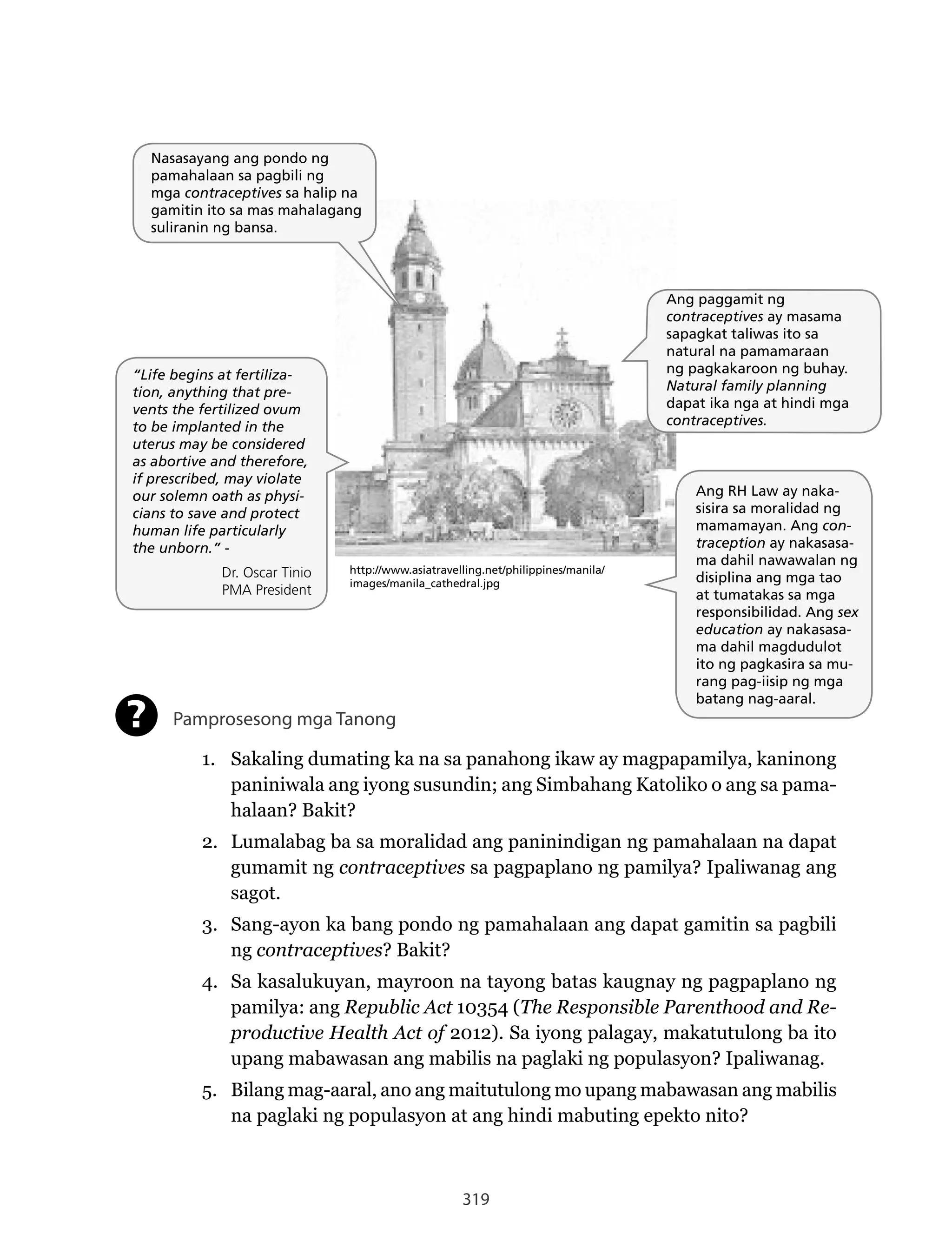 319
Nasasayang ang pondo ng
pamahalaan sa pagbili ng
mga contraceptives sa halip na
gamitin ito sa mas mahalagang
suliranin ng bansa.
“Life begins at fertiliza-
tion, anything that pre-
vents the fertilized ovum
to be implanted in the
uterus may be considered
as abortive and therefore,
if prescribed, may violate
our solemn oath as physi-
cians to save and protect
human life particularly
the unborn.” -
Dr. Oscar Tinio
PMA President
Ang paggamit ng
contraceptives ay masama
sapagkat taliwas ito sa
natural na pamamaraan
ng pagkakaroon ng buhay.
Natural family planning
dapat ika nga at hindi mga
contraceptives.
Ang RH Law ay naka-
sisira sa moralidad ng
mamamayan. Ang con-
traception ay nakasasa-
ma dahil nawawalan ng
disiplina ang mga tao
at tumatakas sa mga
responsibilidad. Ang sex
education ay nakasasa-
ma dahil magdudulot
ito ng pagkasira sa mu-
rang pag-iisip ng mga
batang nag-aaral.
http://www.asiatravelling.net/philippines/manila/
images/manila_cathedral.jpg
Pamprosesong mga Tanong
1. Sakaling dumating ka na sa panahong ikaw ay magpapamilya, kaninong
paniniwala ang iyong susundin; ang Simbahang Katoliko o ang sa pama-
halaan? Bakit?
2. Lumalabag ba sa moralidad ang paninindigan ng pamahalaan na dapat
gumamit ng contraceptives sa pagpaplano ng pamilya? Ipaliwanag ang
sagot.
3. Sang-ayon ka bang pondo ng pamahalaan ang dapat gamitin sa pagbili
ng contraceptives? Bakit?
4. Sa kasalukuyan, mayroon na tayong batas kaugnay ng pagpaplano ng
pamilya: ang Republic Act 10354 (The Responsible Parenthood and Re-
productive Health Act of 2012). Sa iyong palagay, makatutulong ba ito
upang mabawasan ang mabilis na paglaki ng populasyon? Ipaliwanag.
5. Bilang mag-aaral, ano ang maitutulong mo upang mabawasan ang mabilis
na paglaki ng populasyon at ang hindi mabuting epekto nito?
?
Nasasayang ang pondo ng
pamahalaan sa pagbili ng
mga contraceptives sa halip na
gamitin ito sa mas mahalagang
suliranin ng bansa.
“Life begins at fertiliza-
tion, anything that pre-
vents the fertilized ovum
to be implanted in the
uterus may be considered
as abortive and therefore,
if prescribed, may violate
our solemn oath as physi-
cians to save and protect
human life particularly
the unborn.” -
Dr. Oscar Tinio
PMA President
Ang paggamit ng
contraceptives ay masama
sapagkat taliwas ito sa
natural na pamamaraan
ng pagkakaroon ng buhay.
Natural family planning
dapat ika nga at hindi mga
contraceptives.
Ang RH Law ay naka-
sisira sa moralidad ng
mamamayan. Ang con-
traception ay nakasasa-
ma dahil nawawalan ng
disiplina ang mga tao
at tumatakas sa mga
responsibilidad. Ang sex
education ay nakasasa-
ma dahil magdudulot
ito ng pagkasira sa mu-
rang pag-iisip ng mga
batang nag-aaral.
http://www.asiatravelling.net/philippines/manila/
images/manila_cathedral.jpg
 