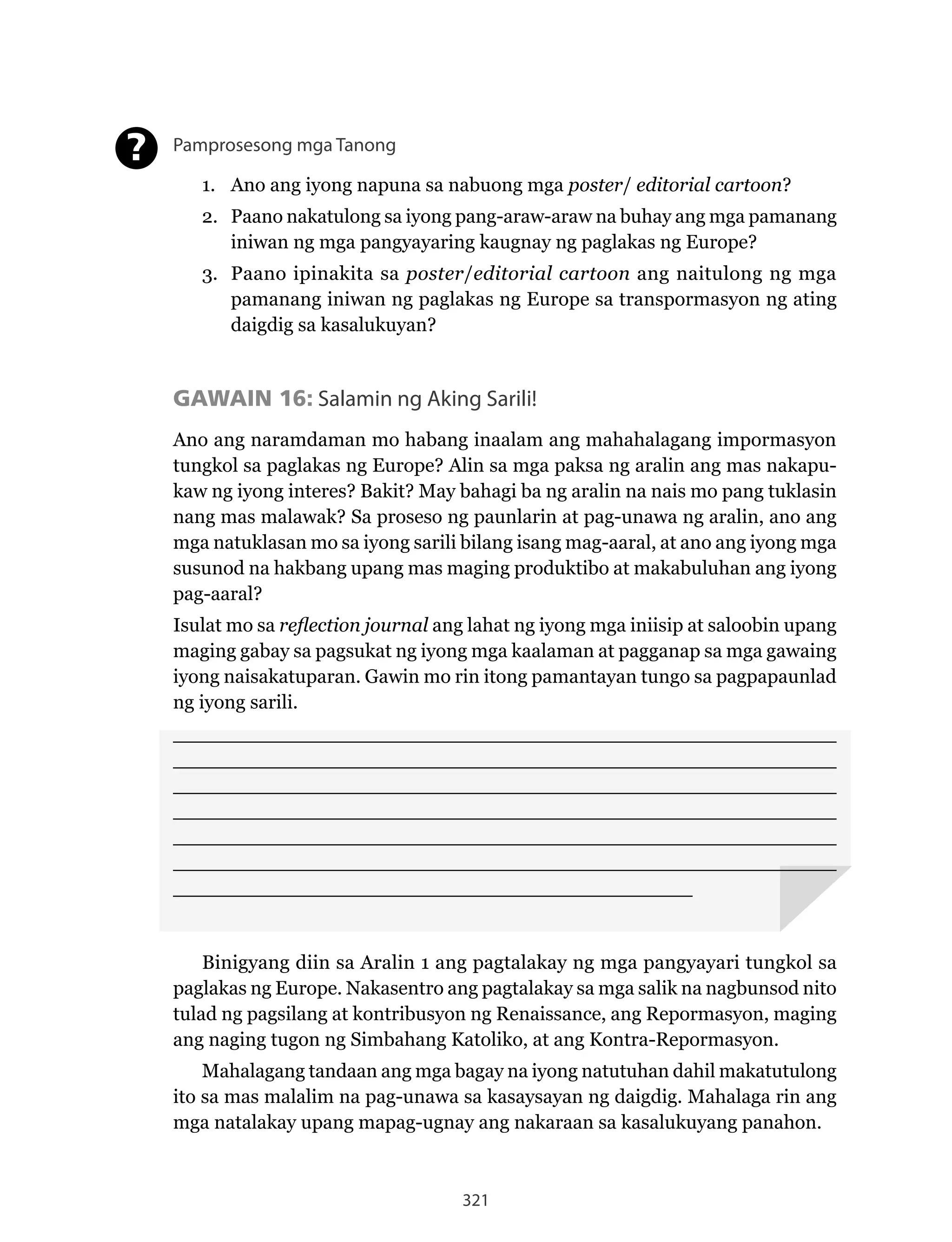 321
Pamprosesong mga Tanong
1. Ano ang iyong napuna sa nabuong mga poster/ editorial cartoon?
2. Paano nakatulong sa iyong pang-araw-araw na buhay ang mga pamanang
iniwan ng mga pangyayaring kaugnay ng paglakas ng Europe?
3. Paano ipinakita sa poster/editorial cartoon ang naitulong ng mga
pamanang iniwan ng paglakas ng Europe sa transpormasyon ng ating
daigdig sa kasalukuyan?
GAWAIN 16: Salamin ng Aking Sarili!
Ano ang naramdaman mo habang inaalam ang mahahalagang impormasyon
tungkol sa paglakas ng Europe? Alin sa mga paksa ng aralin ang mas nakapu-
kaw ng iyong interes? Bakit? May bahagi ba ng aralin na nais mo pang tuklasin
nang mas malawak? Sa proseso ng paunlarin at pag-unawa ng aralin, ano ang
mga natuklasan mo sa iyong sarili bilang isang mag-aaral, at ano ang iyong mga
susunod na hakbang upang mas maging produktibo at makabuluhan ang iyong
pag-aaral?
Isulat mo sa reflection journal ang lahat ng iyong mga iniisip at saloobin upang
maging gabay sa pagsukat ng iyong mga kaalaman at pagganap sa mga gawaing
iyong naisakatuparan. Gawin mo rin itong pamantayan tungo sa pagpapaunlad
ng iyong sarili.
______________________________________________________
______________________________________________________
______________________________________________________
______________________________________________________
______________________________________________________
______________________________________________________
__________________________________________
Binigyang diin sa Aralin 1 ang pagtalakay ng mga pangyayari tungkol sa
paglakas	ng	Europe.	Nakasentro	ang	pagtalakay	sa	mga	salik	na	nagbunsod	nito	
tulad	ng	pagsilang	at	kontribusyon	ng	Renaissance,	ang	Repormasyon,	maging	
ang	naging	tugon	ng	Simbahang	Katoliko,	at	ang	Kontra-Repormasyon.	
Mahalagang tandaan ang mga bagay na iyong natutuhan dahil makatutulong
ito sa mas malalim na pag-unawa sa kasaysayan ng daigdig. Mahalaga rin ang
mga natalakay upang mapag-ugnay ang nakaraan sa kasalukuyang panahon.
?
 