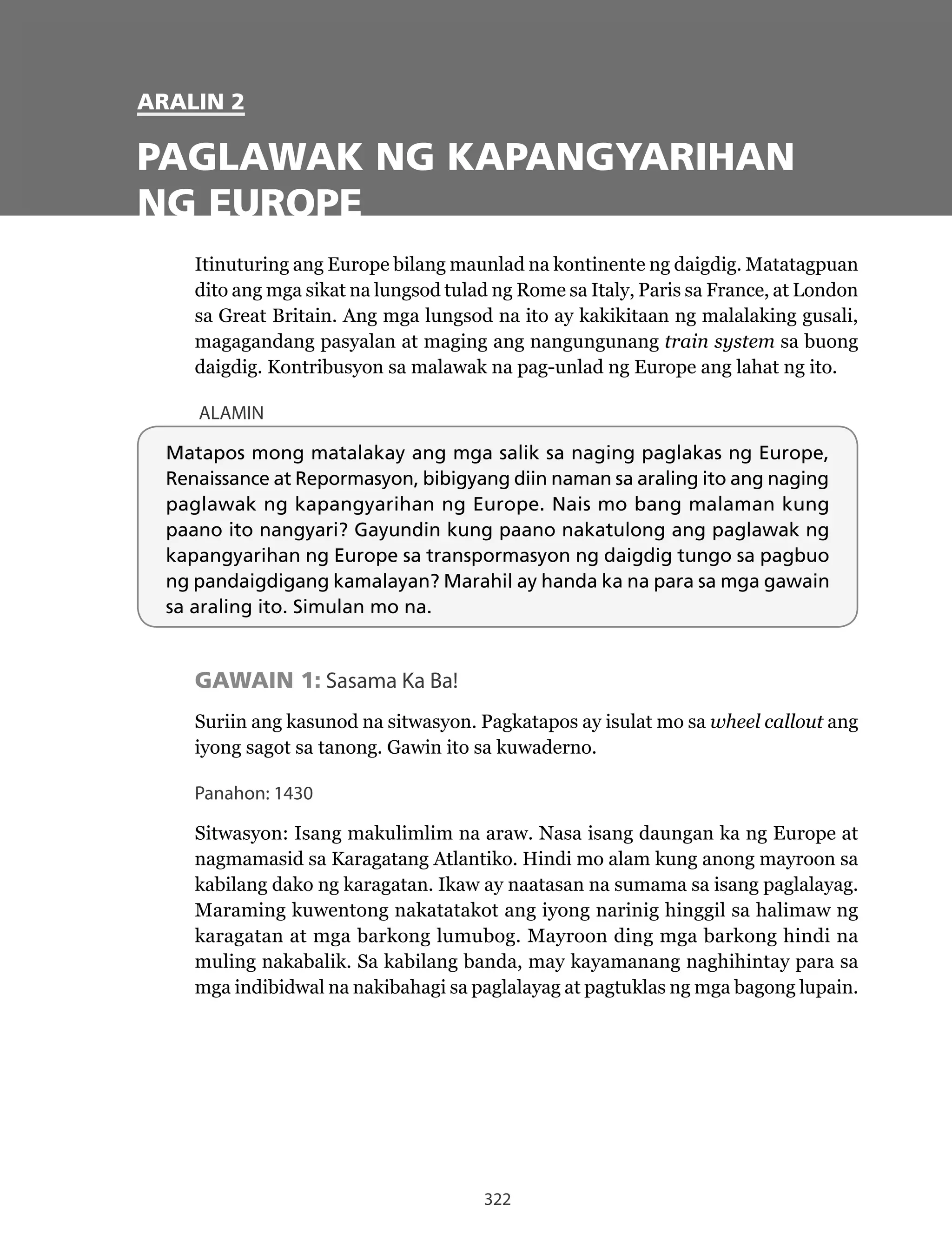 322
ARALIN 2
PAGLAWAK NG KAPANGYARIHAN
NG EUROPE
Itinuturing ang Europe bilang maunlad na kontinente ng daigdig. Matatagpuan
dito	ang	mga	sikat	na	lungsod	tulad	ng	Rome	sa	Italy,	Paris	sa	France,	at	London	
sa Great Britain. Ang mga lungsod na ito ay kakikitaan ng malalaking gusali,
magagandang pasyalan at maging ang nangungunang train system sa buong
daigdig. Kontribusyon sa malawak na pag-unlad ng Europe ang lahat ng ito.
ALAMIN
Matapos mong matalakay ang mga salik sa naging paglakas ng Europe,
Renaissance at Repormasyon, bibigyang diin naman sa araling ito ang naging
paglawak ng kapangyarihan ng Europe. Nais mo bang malaman kung
paano ito nangyari? Gayundin kung paano nakatulong ang paglawak ng
kapangyarihan ng Europe sa transpormasyon ng daigdig tungo sa pagbuo
ng pandaigdigang kamalayan? Marahil ay handa ka na para sa mga gawain
sa araling ito. Simulan mo na.
GAWAIN 1: Sasama Ka Ba!
Suriin ang kasunod na sitwasyon. Pagkatapos ay isulat mo sa wheel callout ang
iyong sagot sa tanong. Gawin ito sa kuwaderno.
Panahon: 1430
Sitwasyon:	Isang	makulimlim	na	araw.	Nasa	isang	daungan	ka	ng	Europe	at	
nagmamasid sa Karagatang Atlantiko. Hindi mo alam kung anong mayroon sa
kabilang dako ng karagatan. Ikaw ay naatasan na sumama sa isang paglalayag.
Maraming kuwentong nakatatakot ang iyong narinig hinggil sa halimaw ng
karagatan at mga barkong lumubog. Mayroon ding mga barkong hindi na
muling nakabalik. Sa kabilang banda, may kayamanang naghihintay para sa
mga indibidwal na nakibahagi sa paglalayag at pagtuklas ng mga bagong lupain.
 