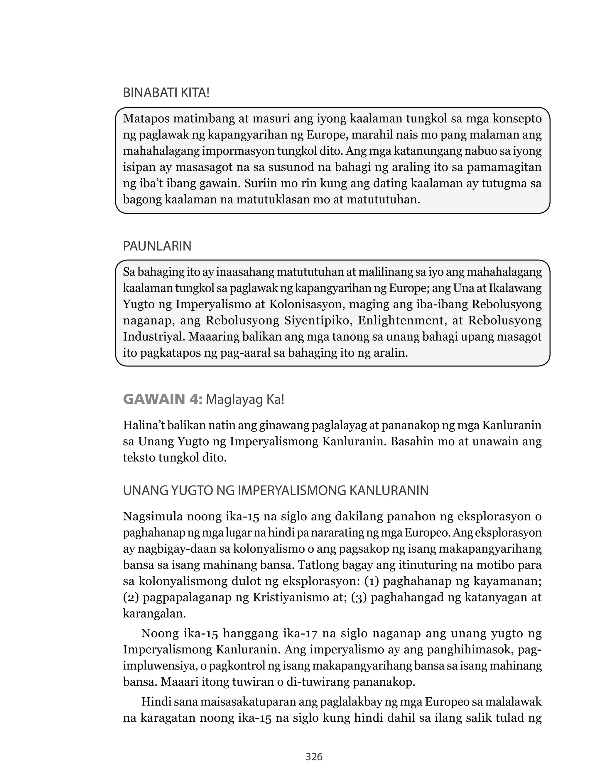 326
BINABATI KITA!
Matapos matimbang at masuri ang iyong kaalaman tungkol sa mga konsepto
ng paglawak ng kapangyarihan ng Europe, marahil nais mo pang malaman ang
mahahalagang impormasyon tungkol dito. Ang mga katanungang nabuo sa iyong
isipan ay masasagot na sa susunod na bahagi ng araling ito sa pamamagitan
ng iba’t ibang gawain. Suriin mo rin kung ang dating kaalaman ay tutugma sa
bagong kaalaman na matutuklasan mo at matututuhan.
PAUNLARIN
Sa bahaging ito ay inaasahang matututuhan at malilinang sa iyo ang mahahalagang
kaalaman tungkol sa paglawak ng kapangyarihan ng Europe; ang Una at Ikalawang
Yugto	ng	Imperyalismo	at	Kolonisasyon,	maging	ang	iba-ibang	Rebolusyong	
naganap,	ang	Rebolusyong	Siyentipiko,	Enlightenment,	at	Rebolusyong	
Industriyal. Maaaring balikan ang mga tanong sa unang bahagi upang masagot
ito pagkatapos ng pag-aaral sa bahaging ito ng aralin.
GAWAIN 4: Maglayag Ka!
Halina’t balikan natin ang ginawang paglalayag at pananakop ng mga Kanluranin
sa	Unang	Yugto	ng	Imperyalismong	Kanluranin.	Basahin	mo	at	unawain	ang	
teksto tungkol dito.
UNANG YUGTO NG IMPERYALISMONG KANLURANIN
Nagsimula	noong	ika-15	na	siglo	ang	dakilang	panahon	ng	eksplorasyon	o	
paghahanapngmgalugarnahindipanararatingngmgaEuropeo.Angeksplorasyon
ay nagbigay-daan sa kolonyalismo o ang pagsakop ng isang makapangyarihang
bansa sa isang mahinang bansa. Tatlong bagay ang itinuturing na motibo para
sa kolonyalismong dulot ng eksplorasyon: (1) paghahanap ng kayamanan;
(2) pagpapalaganap ng Kristiyanismo at; (3) paghahangad ng katanyagan at
karangalan.
Noong	ika-15	hanggang	ika-17	na	siglo	naganap	ang	unang	yugto	ng	
Imperyalismong Kanluranin. Ang imperyalismo ay ang panghihimasok, pag-
impluwensiya, o pagkontrol ng isang makapangyarihang bansa sa isang mahinang
bansa. Maaari itong tuwiran o di-tuwirang pananakop.
Hindi sana maisasakatuparan ang paglalakbay ng mga Europeo sa malalawak
na karagatan noong ika-15 na siglo kung hindi dahil sa ilang salik tulad ng
 