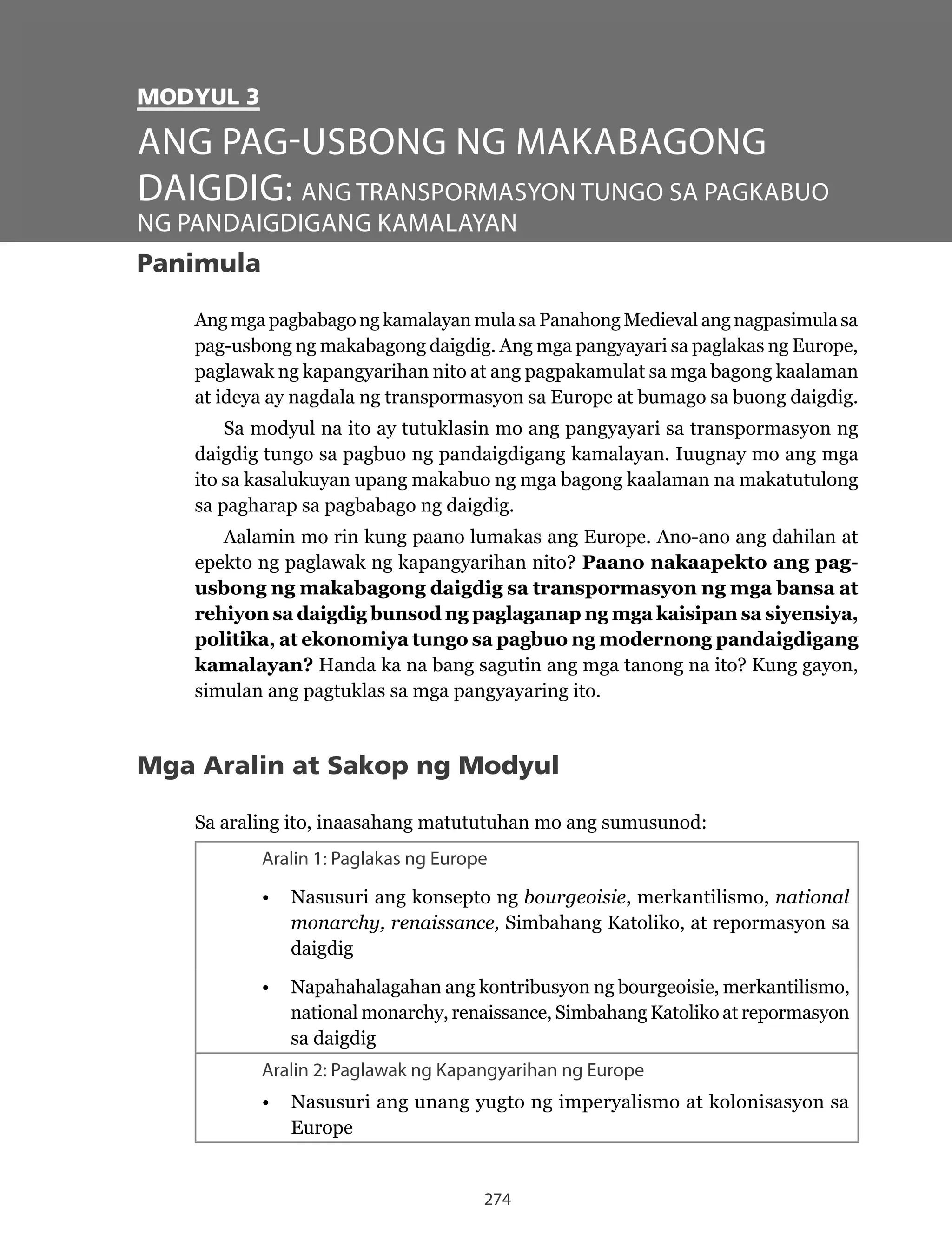 274
MODYUL 3
Panimula
Ang mga pagbabago ng kamalayan mula sa Panahong Medieval ang nagpasimula sa
pag-usbong ng makabagong daigdig. Ang mga pangyayari sa paglakas ng Europe,
paglawak ng kapangyarihan nito at ang pagpakamulat sa mga bagong kaalaman
at ideya ay nagdala ng transpormasyon sa Europe at bumago sa buong daigdig.
Sa modyul na ito ay tutuklasin mo ang pangyayari sa transpormasyon ng
daigdig tungo sa pagbuo ng pandaigdigang kamalayan. Iuugnay mo ang mga
ito sa kasalukuyan upang makabuo ng mga bagong kaalaman na makatutulong
sa pagharap sa pagbabago ng daigdig.
Aalamin mo rin kung paano lumakas ang Europe. Ano-ano ang dahilan at
epekto ng paglawak ng kapangyarihan nito? Paano nakaapekto ang pag-
usbong ng makabagong daigdig sa transpormasyon ng mga bansa at
rehiyon sa daigdig bunsod ng paglaganap ng mga kaisipan sa siyensiya,
politika, at ekonomiya tungo sa pagbuo ng modernong pandaigdigang
kamalayan? Handa ka na bang sagutin ang mga tanong na ito? Kung gayon,
simulan ang pagtuklas sa mga pangyayaring ito.
Mga Aralin at Sakop ng Modyul
Sa araling ito, inaasahang matututuhan mo ang sumusunod:
Aralin 1: Paglakas ng Europe
•	 Nasusuri	ang	konsepto	ng	bourgeoisie, merkantilismo, national
monarchy, renaissance, Simbahang Katoliko, at repormasyon sa
daigdig
•	 Napahahalagahan	ang	kontribusyon	ng	bourgeoisie,	merkantilismo,	
national monarchy, renaissance, Simbahang Katoliko at repormasyon
sa daigdig
Aralin 2: Paglawak ng Kapangyarihan ng Europe
•	 Nasusuri	ang	unang	yugto	ng	imperyalismo	at	kolonisasyon	sa	
Europe
ANG PAG-USBONG NG MAKABAGONG
DAIGDIG: ANG TRANSPORMASYON TUNGO SA PAGKABUO
NG PANDAIGDIGANG KAMALAYAN
 