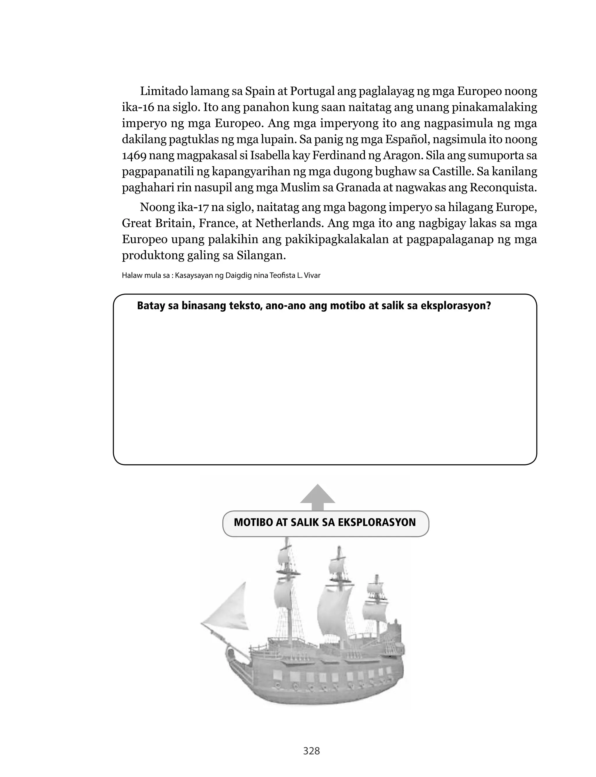 328
Limitado lamang sa Spain at Portugal ang paglalayag ng mga Europeo noong
ika-16 na siglo. Ito ang panahon kung saan naitatag ang unang pinakamalaking
imperyo ng mga Europeo. Ang mga imperyong ito ang nagpasimula ng mga
dakilang pagtuklas ng mga lupain. Sa panig ng mga Español, nagsimula ito noong
1469	nang	magpakasal	si	Isabella	kay	Ferdinand	ng	Aragon.	Sila	ang	sumuporta	sa	
pagpapanatili ng kapangyarihan ng mga dugong bughaw sa Castille. Sa kanilang
paghahari	rin	nasupil	ang	mga	Muslim	sa	Granada	at	nagwakas	ang	Reconquista.
Noong	ika-17	na	siglo,	naitatag	ang	mga	bagong	imperyo	sa	hilagang	Europe,	
Great	Britain,	France,	at	Netherlands.	Ang	mga	ito	ang	nagbigay	lakas	sa	mga	
Europeo upang palakihin ang pakikipagkalakalan at pagpapalaganap ng mga
produktong galing sa Silangan.
Halaw mula sa : Kasaysayan ng Daigdig nina Teofista L. Vivar
MOTIBO AT SALIK SA EKSPLORASYON
Batay sa binasang teksto, ano-ano ang motibo at salik sa eksplorasyon?
MOTIBO AT SALIK SA EKSPLORASYON
 