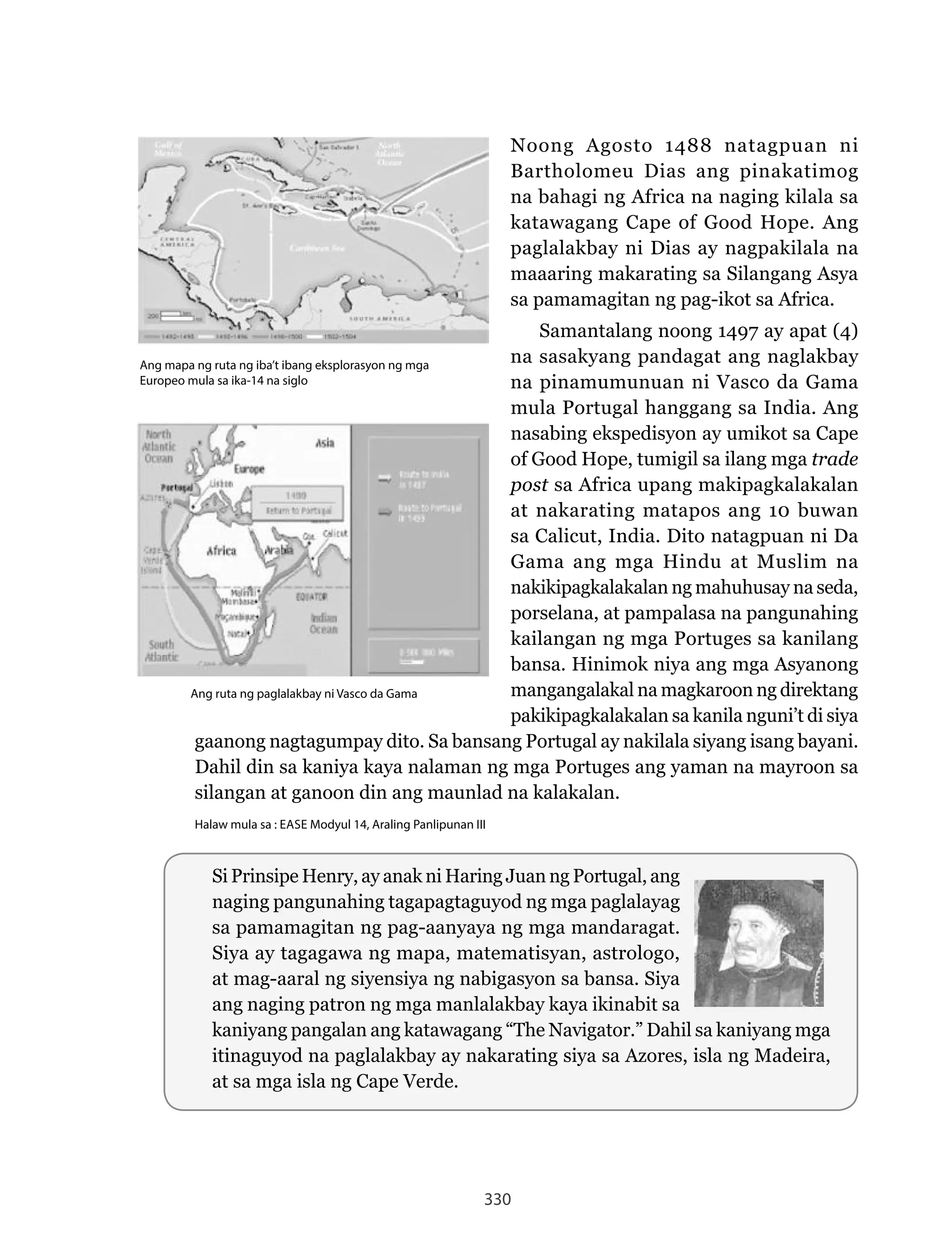 330
Noong	 Agosto	 1488	 natagpuan	 ni	
Bartholomeu Dias ang pinakatimog
na bahagi ng Africa na naging kilala sa
katawagang Cape of Good Hope. Ang
paglalakbay ni Dias ay nagpakilala na
maaaring makarating sa Silangang Asya
sa pamamagitan ng pag-ikot sa Africa.
Samantalang noong 1497 ay apat (4)
na sasakyang pandagat ang naglakbay
na pinamumunuan ni Vasco da Gama
mula Portugal hanggang sa India. Ang
nasabing ekspedisyon ay umikot sa Cape
of Good Hope, tumigil sa ilang mga trade
post sa Africa upang makipagkalakalan
at nakarating matapos ang 10 buwan
sa Calicut, India. Dito natagpuan ni Da
Gama ang mga Hindu at Muslim na
nakikipagkalakalan ng mahuhusay na seda,
porselana, at pampalasa na pangunahing
kailangan ng mga Portuges sa kanilang
bansa. Hinimok niya ang mga Asyanong
mangangalakal na magkaroon ng direktang
pakikipagkalakalan sa kanila nguni’t di siya
gaanong nagtagumpay dito. Sa bansang Portugal ay nakilala siyang isang bayani.
Dahil din sa kaniya kaya nalaman ng mga Portuges ang yaman na mayroon sa
silangan at ganoon din ang maunlad na kalakalan.
Halaw mula sa : EASE Modyul 14, Araling Panlipunan III
Ang ruta ng paglalakbay ni Vasco da Gama
Ang mapa ng ruta ng iba’t ibang eksplorasyon ng mga
Europeo mula sa ika-14 na siglo
Si Prinsipe Henry, ay anak ni Haring Juan ng Portugal, ang
naging pangunahing tagapagtaguyod ng mga paglalayag
sa pamamagitan ng pag-aanyaya ng mga mandaragat.
Siya ay tagagawa ng mapa, matematisyan, astrologo,
at mag-aaral ng siyensiya ng nabigasyon sa bansa. Siya
ang naging patron ng mga manlalakbay kaya ikinabit sa
kaniyang	pangalan	ang	katawagang	“The	Navigator.”	Dahil	sa	kaniyang	mga	
itinaguyod	na	paglalakbay	ay	nakarating	siya	sa	Azores,	isla	ng	Madeira,	
at sa mga isla ng Cape Verde.
 