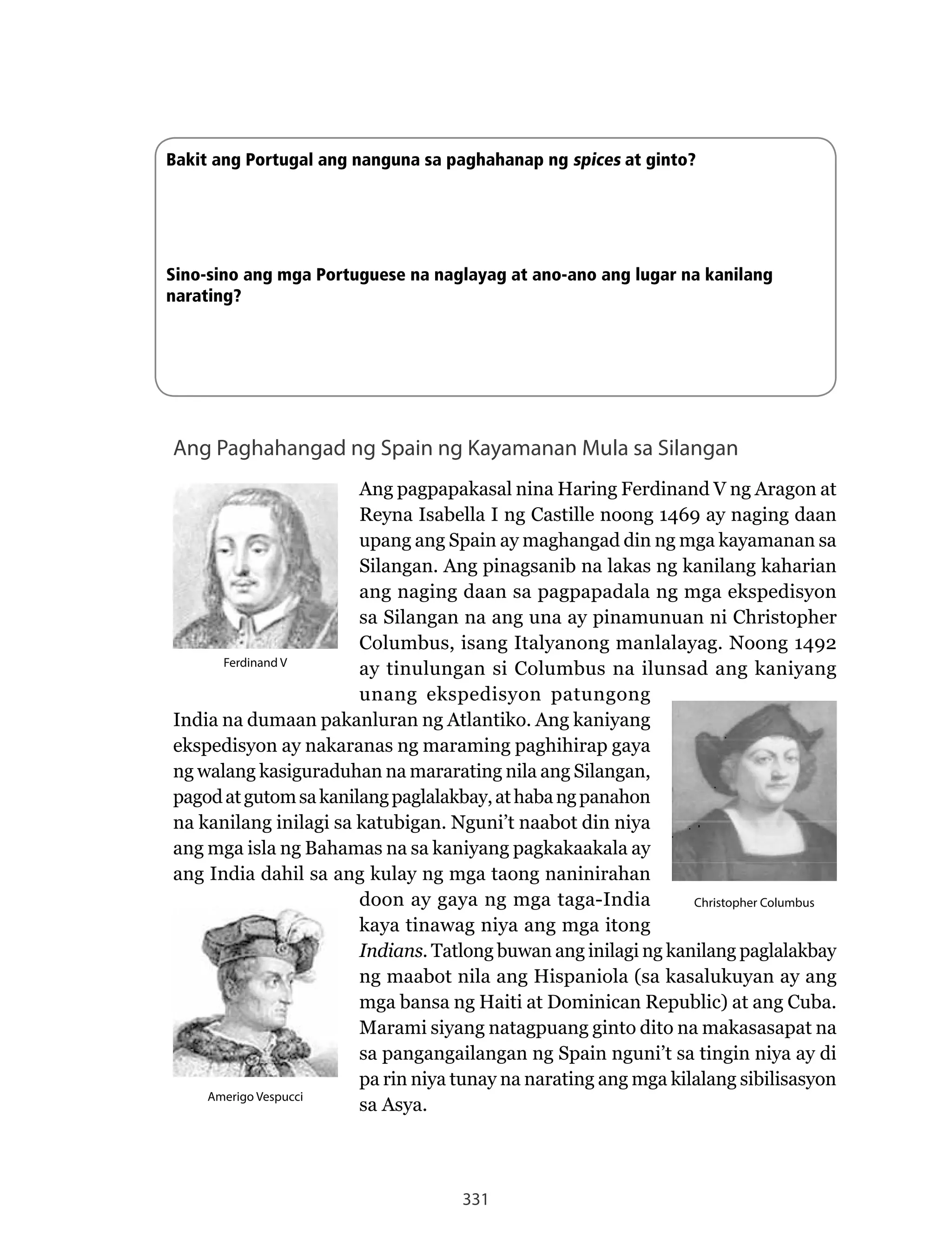 331
Ang Paghahangad ng Spain ng Kayamanan Mula sa Silangan
Ang	pagpapakasal	nina	Haring	Ferdinand	V	ng	Aragon	at	
Reyna	Isabella	I	ng	Castille	noong	1469	ay	naging	daan	
upang ang Spain ay maghangad din ng mga kayamanan sa
Silangan. Ang pinagsanib na lakas ng kanilang kaharian
ang naging daan sa pagpapadala ng mga ekspedisyon
sa Silangan na ang una ay pinamunuan ni Christopher
Columbus,	isang	Italyanong	manlalayag.	Noong	1492	
ay tinulungan si Columbus na ilunsad ang kaniyang
unang ekspedisyon patungong
India na dumaan pakanluran ng Atlantiko. Ang kaniyang
ekspedisyon ay nakaranas ng maraming paghihirap gaya
ng walang kasiguraduhan na mararating nila ang Silangan,
pagodatgutomsakanilangpaglalakbay,athabangpanahon
na	kanilang	inilagi	sa	katubigan.	Nguni’t	naabot	din	niya	
ang mga isla ng Bahamas na sa kaniyang pagkakaakala ay
ang India dahil sa ang kulay ng mga taong naninirahan
doon ay gaya ng mga taga-India
kaya tinawag niya ang mga itong
Indians. Tatlong buwan ang inilagi ng kanilang paglalakbay
ng maabot nila ang Hispaniola (sa kasalukuyan ay ang
mga	bansa	ng	Haiti	at	Dominican	Republic)	at	ang	Cuba.	
Marami siyang natagpuang ginto dito na makasasapat na
sa pangangailangan ng Spain nguni’t sa tingin niya ay di
pa rin niya tunay na narating ang mga kilalang sibilisasyon
sa Asya.
Ferdinand V
Amerigo Vespucci
Christopher Columbus
Bakit ang Portugal ang nanguna sa paghahanap ng spices at ginto?
Sino-sino ang mga Portuguese na naglayag at ano-ano ang lugar na kanilang
narating?
 