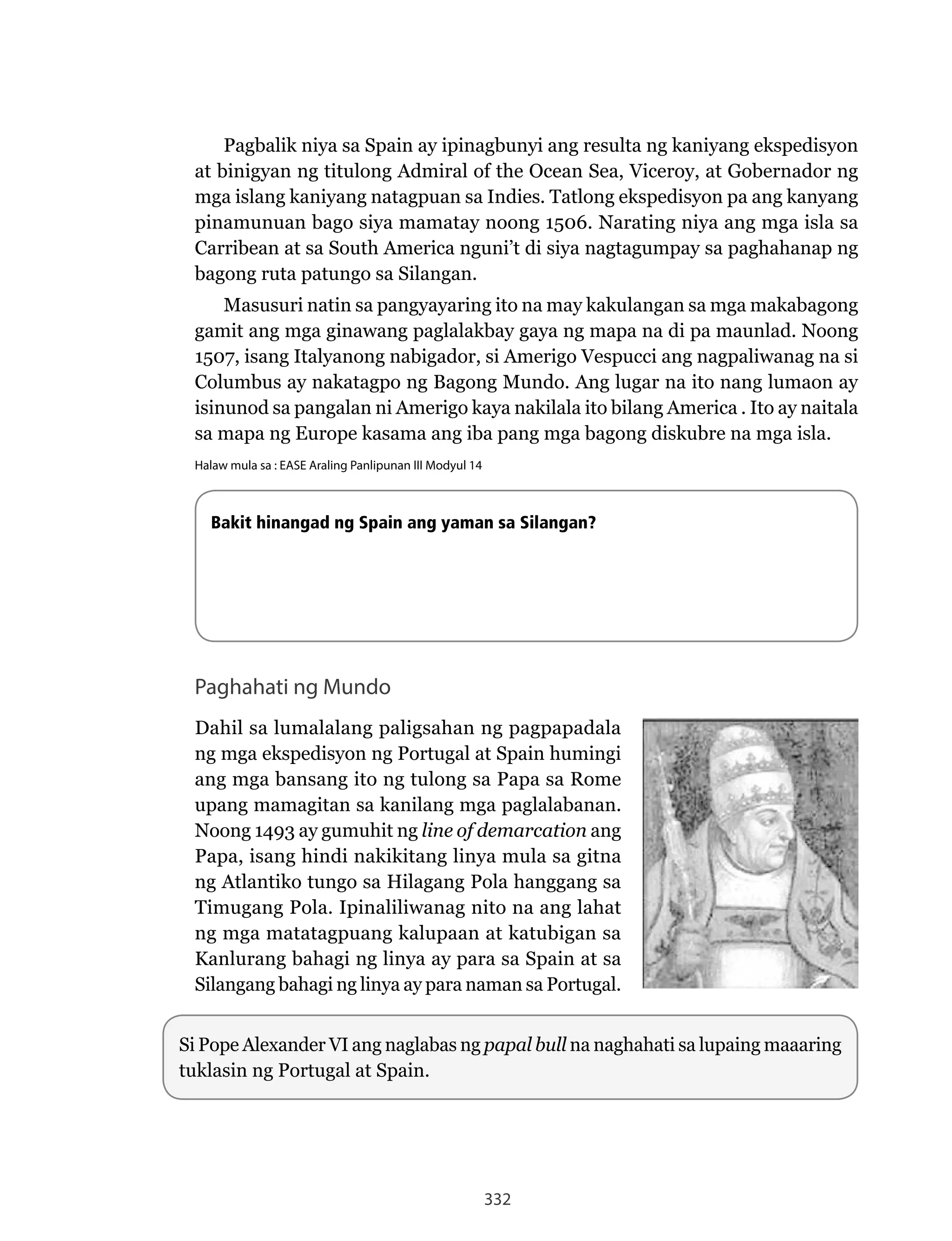 332
Pagbalik niya sa Spain ay ipinagbunyi ang resulta ng kaniyang ekspedisyon
at binigyan ng titulong Admiral of the Ocean Sea, Viceroy, at Gobernador ng
mga islang kaniyang natagpuan sa Indies. Tatlong ekspedisyon pa ang kanyang
pinamunuan	bago	siya	mamatay	noong	1506.	Narating	niya	ang	mga	isla	sa	
Carribean at sa South America nguni’t di siya nagtagumpay sa paghahanap ng
bagong ruta patungo sa Silangan.
Masusuri natin sa pangyayaring ito na may kakulangan sa mga makabagong
gamit	ang	mga	ginawang	paglalakbay	gaya	ng	mapa	na	di	pa	maunlad.	Noong	
1507, isang Italyanong nabigador, si Amerigo Vespucci ang nagpaliwanag na si
Columbus ay nakatagpo ng Bagong Mundo. Ang lugar na ito nang lumaon ay
isinunod sa pangalan ni Amerigo kaya nakilala ito bilang America . Ito ay naitala
sa mapa ng Europe kasama ang iba pang mga bagong diskubre na mga isla.
Halaw mula sa : EASE Araling Panlipunan III Modyul 14
Paghahati ng Mundo
Dahil sa lumalalang paligsahan ng pagpapadala
ng mga ekspedisyon ng Portugal at Spain humingi
ang	mga	bansang	ito	ng	tulong	sa	Papa	sa	Rome	
upang mamagitan sa kanilang mga paglalabanan.
Noong	1493	ay	gumuhit	ng	line of demarcation ang
Papa, isang hindi nakikitang linya mula sa gitna
ng Atlantiko tungo sa Hilagang Pola hanggang sa
Timugang Pola. Ipinaliliwanag nito na ang lahat
ng mga matatagpuang kalupaan at katubigan sa
Kanlurang bahagi ng linya ay para sa Spain at sa
Silangang bahagi ng linya ay para naman sa Portugal.
Bakit hinangad ng Spain ang yaman sa Silangan?
Si Pope Alexander VI ang naglabas ng papal bull na naghahati sa lupaing maaaring
tuklasin ng Portugal at Spain.
 