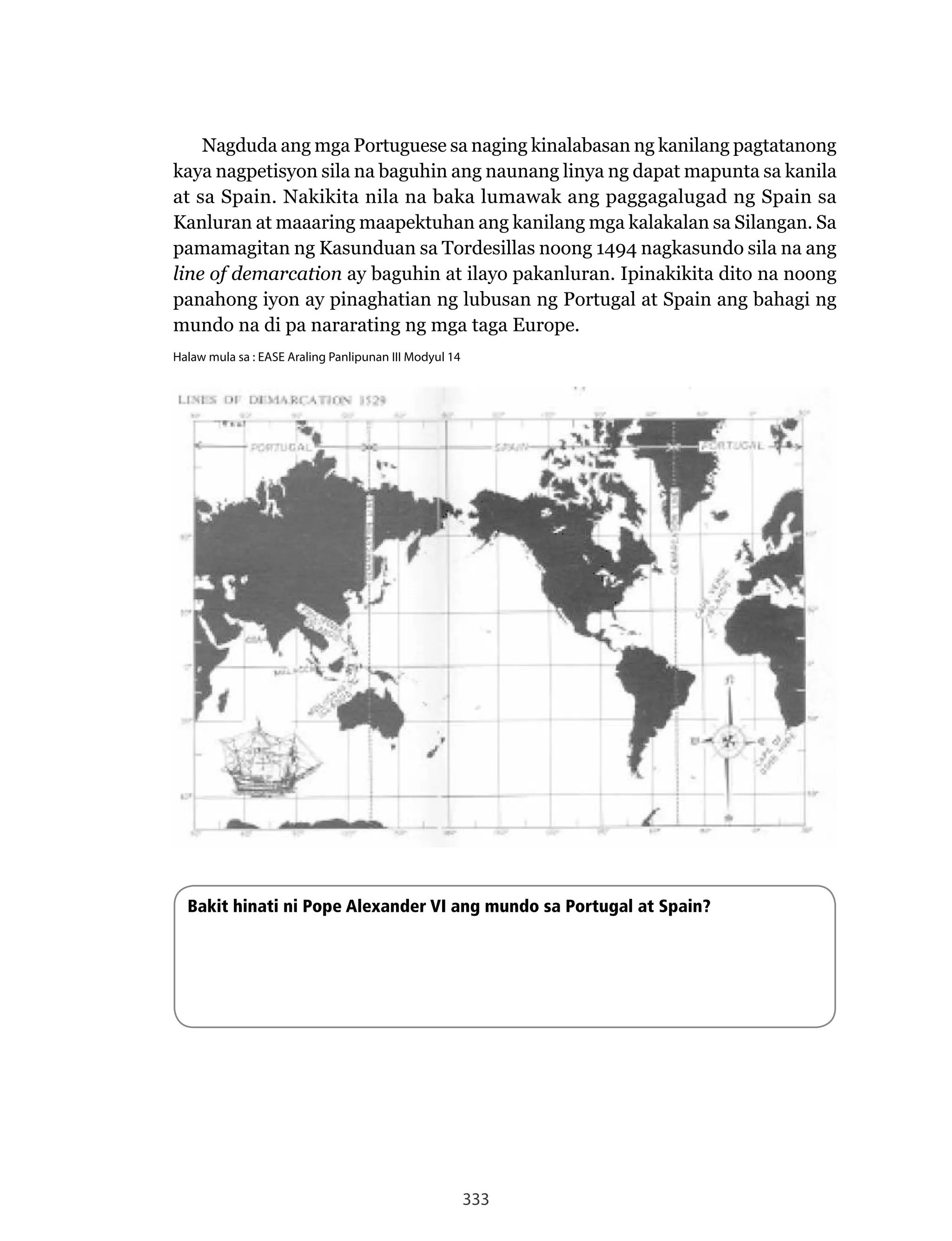 333
Nagduda	ang	mga	Portuguese	sa	naging	kinalabasan	ng	kanilang	pagtatanong	
kaya nagpetisyon sila na baguhin ang naunang linya ng dapat mapunta sa kanila
at	sa	Spain.	Nakikita	nila	na	baka	lumawak	ang	paggagalugad	ng	Spain	sa	
Kanluran at maaaring maapektuhan ang kanilang mga kalakalan sa Silangan. Sa
pamamagitan ng Kasunduan sa Tordesillas noong 1494 nagkasundo sila na ang
line of demarcation ay baguhin at ilayo pakanluran. Ipinakikita dito na noong
panahong iyon ay pinaghatian ng lubusan ng Portugal at Spain ang bahagi ng
mundo na di pa nararating ng mga taga Europe.
Halaw mula sa : EASE Araling Panlipunan III Modyul 14
Bakit hinati ni Pope Alexander VI ang mundo sa Portugal at Spain?
 