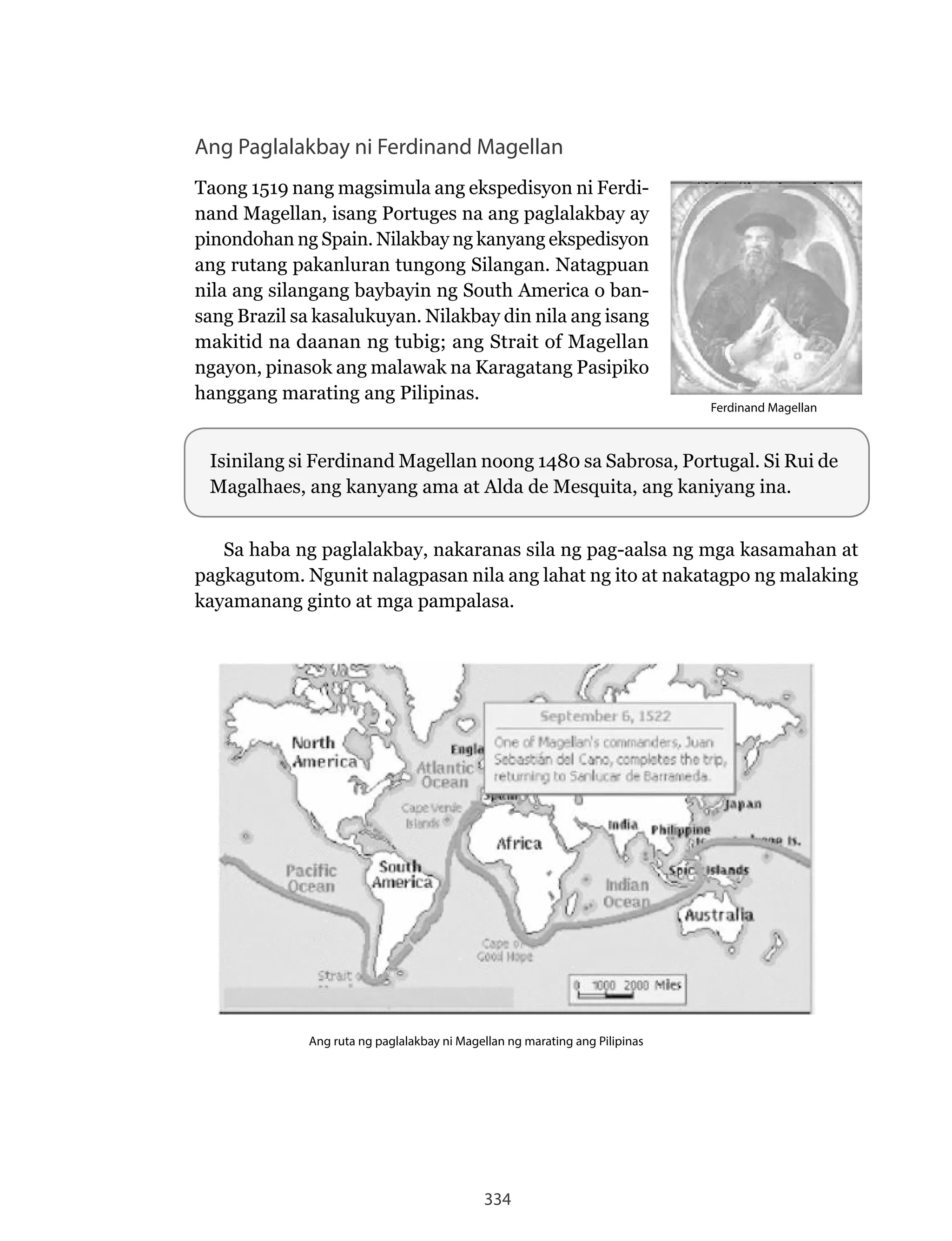 334
Ang Paglalakbay ni Ferdinand Magellan
Taong	1519	nang	magsimula	ang	ekspedisyon	ni	Ferdi-
nand Magellan, isang Portuges na ang paglalakbay ay
pinondohan	ng	Spain.	Nilakbay	ng	kanyang	ekspedisyon	
ang	rutang	pakanluran	tungong	Silangan.	Natagpuan	
nila ang silangang baybayin ng South America o ban-
sang	Brazil	sa	kasalukuyan.	Nilakbay	din	nila	ang	isang	
makitid na daanan ng tubig; ang Strait of Magellan
ngayon, pinasok ang malawak na Karagatang Pasipiko
hanggang marating ang Pilipinas.
Sa haba ng paglalakbay, nakaranas sila ng pag-aalsa ng mga kasamahan at
pagkagutom.	Ngunit	nalagpasan	nila	ang	lahat	ng	ito	at	nakatagpo	ng	malaking	
kayamanang ginto at mga pampalasa.
Isinilang	si	Ferdinand	Magellan	noong	1480	sa	Sabrosa,	Portugal.	Si	Rui	de	
Magalhaes, ang kanyang ama at Alda de Mesquita, ang kaniyang ina.
Ang ruta ng paglalakbay ni Magellan ng marating ang Pilipinas
Ferdinand Magellan
 