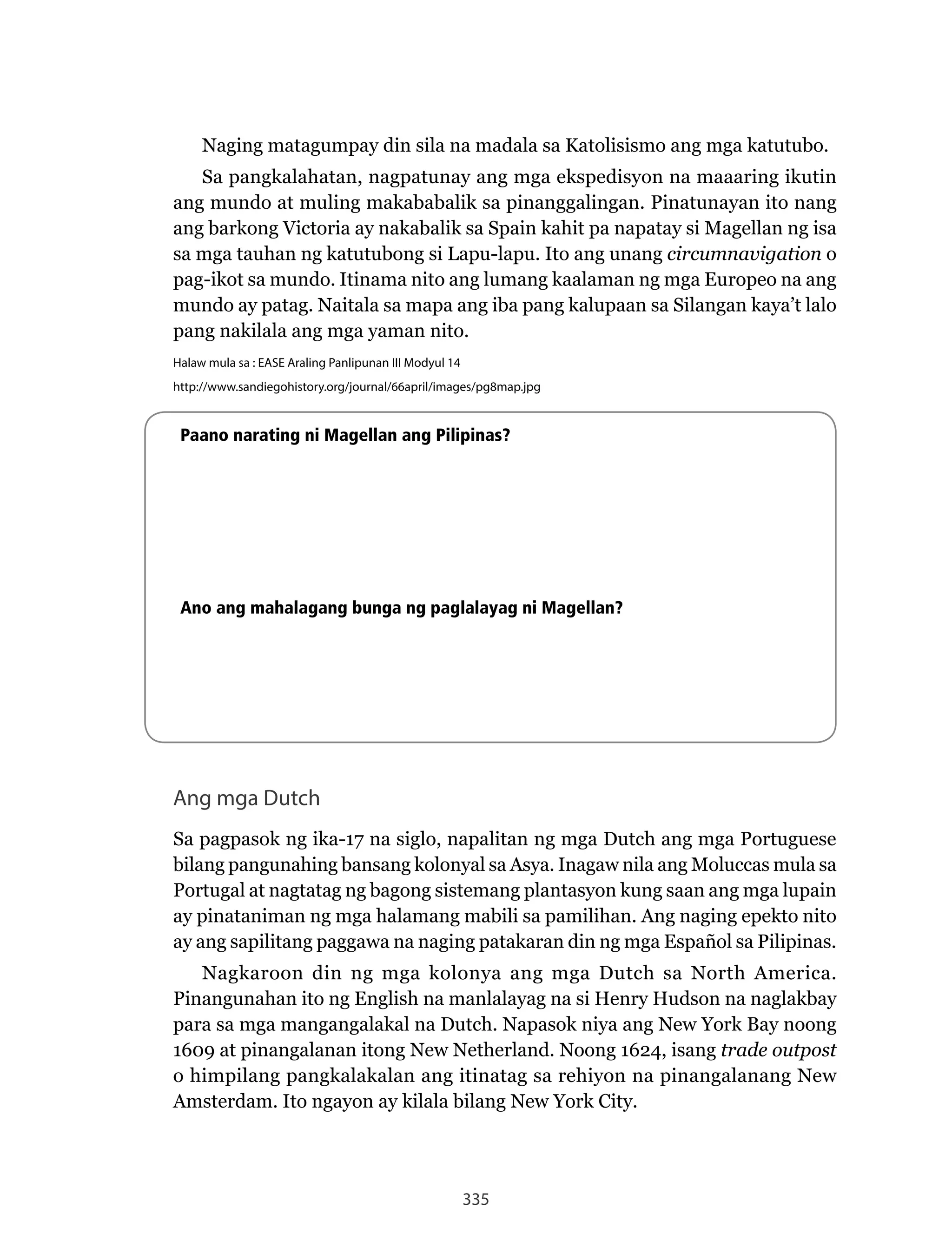335
Naging	matagumpay	din	sila	na	madala	sa	Katolisismo	ang	mga	katutubo.
Sa pangkalahatan, nagpatunay ang mga ekspedisyon na maaaring ikutin
ang mundo at muling makababalik sa pinanggalingan. Pinatunayan ito nang
ang barkong Victoria ay nakabalik sa Spain kahit pa napatay si Magellan ng isa
sa mga tauhan ng katutubong si Lapu-lapu. Ito ang unang circumnavigation o
pag-ikot sa mundo. Itinama nito ang lumang kaalaman ng mga Europeo na ang
mundo	ay	patag.	Naitala	sa	mapa	ang	iba	pang	kalupaan	sa	Silangan	kaya’t	lalo	
pang nakilala ang mga yaman nito.
Halaw mula sa : EASE Araling Panlipunan III Modyul 14
http://www.sandiegohistory.org/journal/66april/images/pg8map.jpg
Paano narating ni Magellan ang Pilipinas?
Ano ang mahalagang bunga ng paglalayag ni Magellan?
Ang mga Dutch
Sa pagpasok ng ika-17 na siglo, napalitan ng mga Dutch ang mga Portuguese
bilang pangunahing bansang kolonyal sa Asya. Inagaw nila ang Moluccas mula sa
Portugal at nagtatag ng bagong sistemang plantasyon kung saan ang mga lupain
ay pinataniman ng mga halamang mabili sa pamilihan. Ang naging epekto nito
ay ang sapilitang paggawa na naging patakaran din ng mga Español sa Pilipinas.
Nagkaroon	 din	 ng	 mga	 kolonya	 ang	 mga	 Dutch	 sa	 North	 America.	
Pinangunahan ito ng English na manlalayag na si Henry Hudson na naglakbay
para	sa	mga	mangangalakal	na	Dutch.	Napasok	niya	ang	New	York	Bay	noong	
1609	at	pinangalanan	itong	New	Netherland.	Noong	1624,	isang	trade outpost
o	himpilang	pangkalakalan	ang	itinatag	sa	rehiyon	na	pinangalanang	New	
Amsterdam.	Ito	ngayon	ay	kilala	bilang	New	York	City.
 