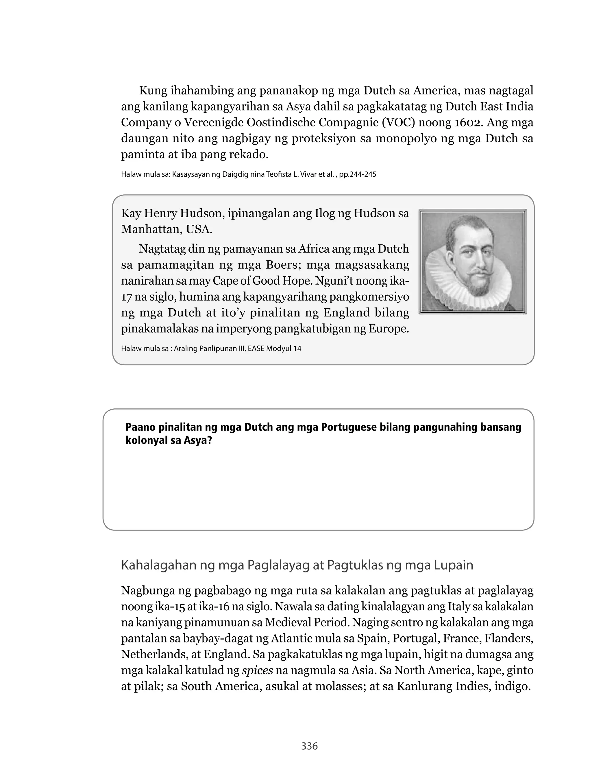 336
Kung ihahambing ang pananakop ng mga Dutch sa America, mas nagtagal
ang kanilang kapangyarihan sa Asya dahil sa pagkakatatag ng Dutch East India
Company o Vereenigde Oostindische Compagnie (VOC) noong 1602. Ang mga
daungan nito ang nagbigay ng proteksiyon sa monopolyo ng mga Dutch sa
paminta at iba pang rekado.
Halaw mula sa: Kasaysayan ng Daigdig nina Teofista L. Vivar et al. , pp.244-245
Paano pinalitan ng mga Dutch ang mga Portuguese bilang pangunahing bansang
kolonyal sa Asya?
Kahalagahan ng mga Paglalayag at Pagtuklas ng mga Lupain
Nagbunga	ng	pagbabago	ng	mga	ruta	sa	kalakalan	ang	pagtuklas	at	paglalayag	
noong	ika-15	at	ika-16	na	siglo.	Nawala	sa	dating	kinalalagyan	ang	Italy	sa	kalakalan	
na	kaniyang	pinamunuan	sa	Medieval	Period.	Naging	sentro	ng	kalakalan	ang	mga	
pantalan	sa	baybay-dagat	ng	Atlantic	mula	sa	Spain,	Portugal,	France,	Flanders,	
Netherlands,	at	England.	Sa	pagkakatuklas	ng	mga	lupain,	higit	na	dumagsa	ang	
mga kalakal katulad ng spices	na	nagmula	sa	Asia.	Sa	North	America,	kape,	ginto	
at pilak; sa South America, asukal at molasses; at sa Kanlurang Indies, indigo.
Kay Henry Hudson, ipinangalan ang Ilog ng Hudson sa
Manhattan, USA.
Nagtatag	din	ng	pamayanan	sa	Africa	ang	mga	Dutch	
sa pamamagitan ng mga Boers; mga magsasakang
nanirahan	sa	may	Cape	of	Good	Hope.	Nguni’t	noong	ika-
17 na siglo, humina ang kapangyarihang pangkomersiyo
ng mga Dutch at ito’y pinalitan ng England bilang
pinakamalakas na imperyong pangkatubigan ng Europe.
Halaw mula sa : Araling Panlipunan III, EASE Modyul 14
 
