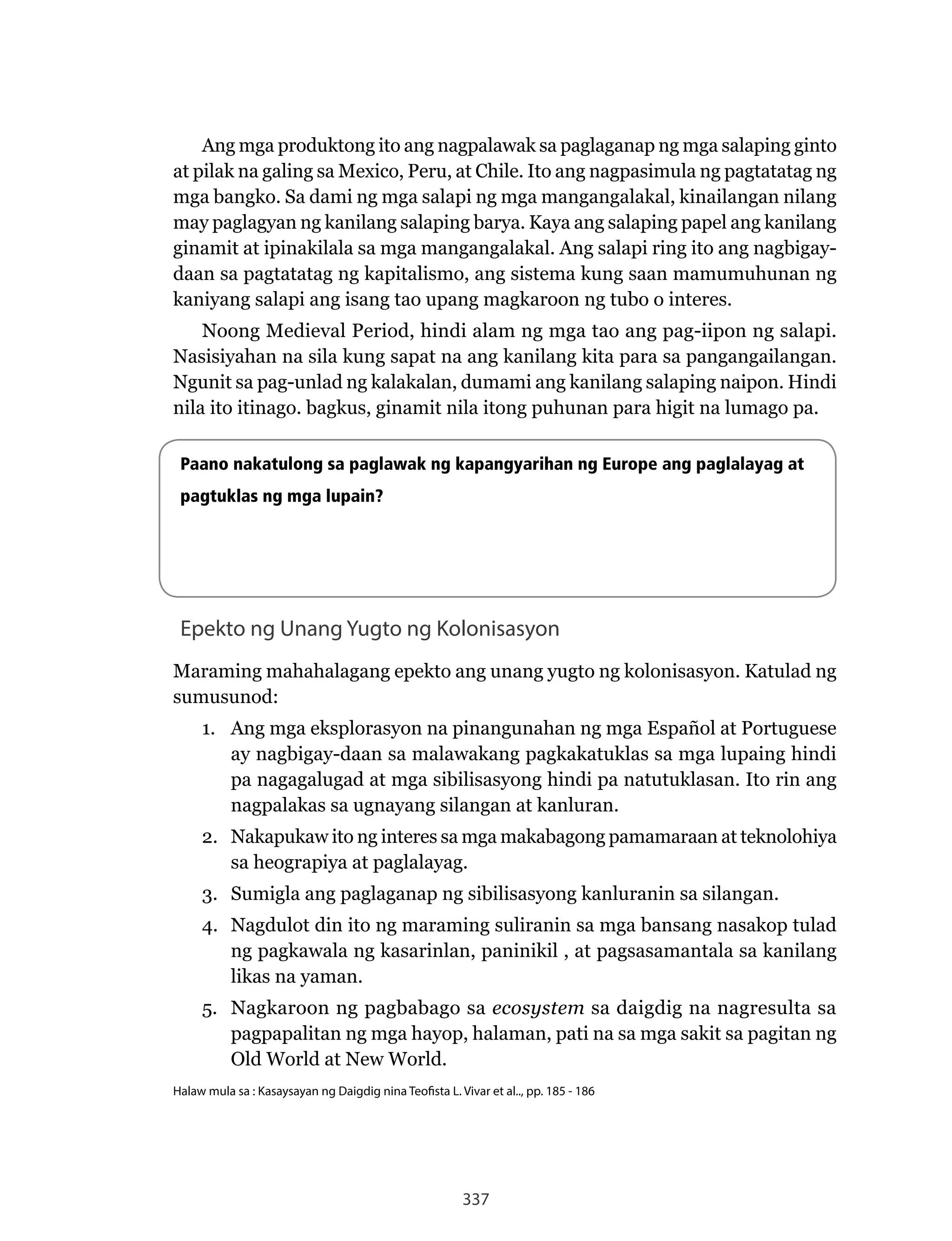 337
Ang mga produktong ito ang nagpalawak sa paglaganap ng mga salaping ginto
at pilak na galing sa Mexico, Peru, at Chile. Ito ang nagpasimula ng pagtatatag ng
mga bangko. Sa dami ng mga salapi ng mga mangangalakal, kinailangan nilang
may paglagyan ng kanilang salaping barya. Kaya ang salaping papel ang kanilang
ginamit at ipinakilala sa mga mangangalakal. Ang salapi ring ito ang nagbigay-
daan sa pagtatatag ng kapitalismo, ang sistema kung saan mamumuhunan ng
kaniyang salapi ang isang tao upang magkaroon ng tubo o interes.
Noong	Medieval	Period,	hindi	alam	ng	mga	tao	ang	pag-iipon	ng	salapi.	
Nasisiyahan	na	sila	kung	sapat	na	ang	kanilang	kita	para	sa	pangangailangan.	
Ngunit	sa	pag-unlad	ng	kalakalan,	dumami	ang	kanilang	salaping	naipon.	Hindi	
nila ito itinago. bagkus, ginamit nila itong puhunan para higit na lumago pa.
Paano nakatulong sa paglawak ng kapangyarihan ng Europe ang paglalayag at
pagtuklas ng mga lupain?
Epekto ng Unang Yugto ng Kolonisasyon
Maraming mahahalagang epekto ang unang yugto ng kolonisasyon. Katulad ng
sumusunod:
1. Ang mga eksplorasyon na pinangunahan ng mga Español at Portuguese
ay nagbigay-daan sa malawakang pagkakatuklas sa mga lupaing hindi
pa nagagalugad at mga sibilisasyong hindi pa natutuklasan. Ito rin ang
nagpalakas sa ugnayang silangan at kanluran.
2.	 Nakapukaw	ito	ng	interes	sa	mga	makabagong	pamamaraan	at	teknolohiya	
sa heograpiya at paglalayag.
3. Sumigla ang paglaganap ng sibilisasyong kanluranin sa silangan.
4.	 Nagdulot	din	ito	ng	maraming	suliranin	sa	mga	bansang	nasakop	tulad	
ng pagkawala ng kasarinlan, paninikil , at pagsasamantala sa kanilang
likas na yaman.
5.	 Nagkaroon	ng	pagbabago	sa	ecosystem sa daigdig na nagresulta sa
pagpapalitan ng mga hayop, halaman, pati na sa mga sakit sa pagitan ng
Old	World	at	New	World.
Halaw mula sa : Kasaysayan ng Daigdig nina Teofista L. Vivar et al.., pp. 185 - 186
 