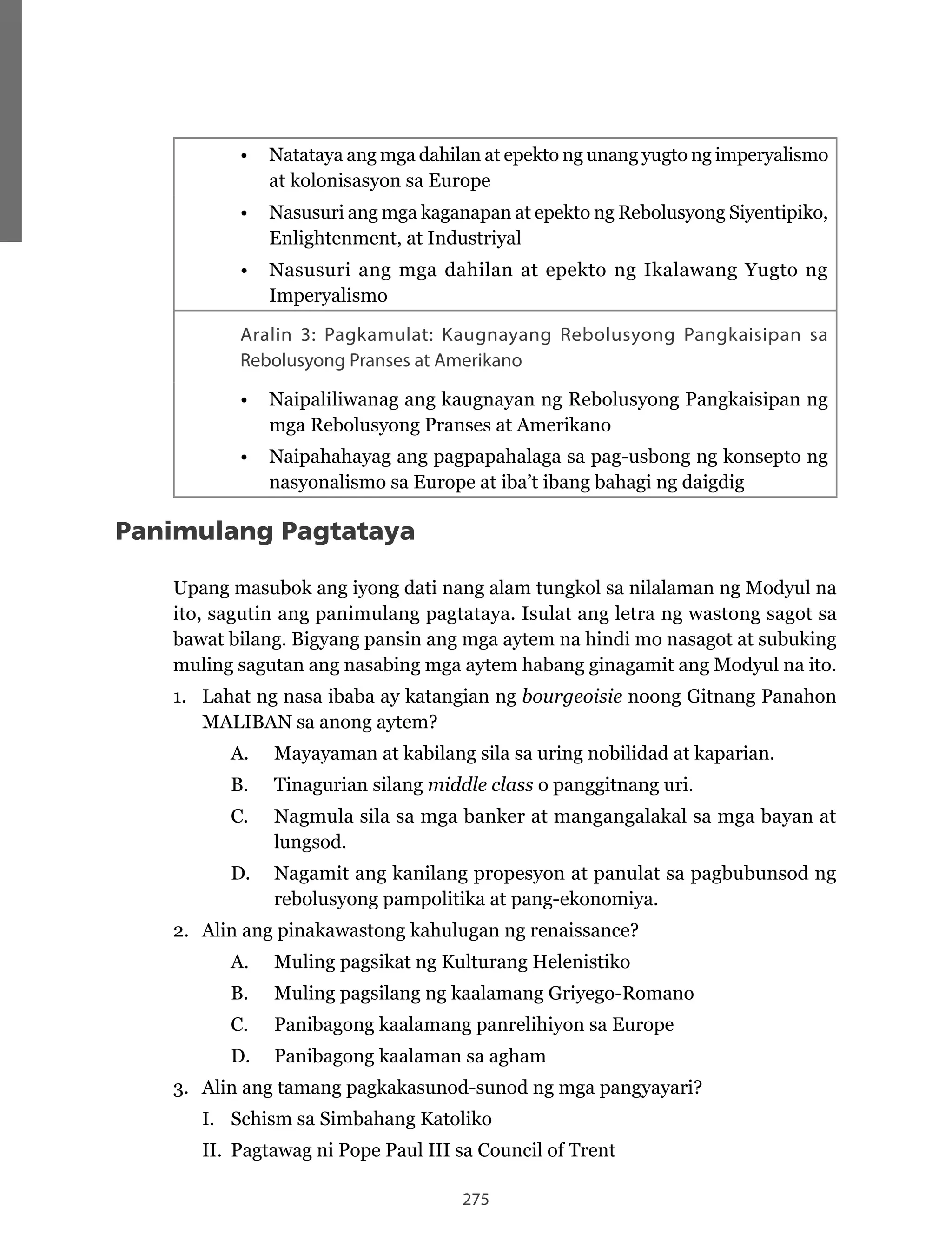 275
•	 Natataya	ang	mga	dahilan	at	epekto	ng	unang	yugto	ng	imperyalismo	
at kolonisasyon sa Europe
•	 Nasusuri	ang	mga	kaganapan	at	epekto	ng	Rebolusyong	Siyentipiko,	
Enlightenment, at Industriyal
•	 Nasusuri	ang	mga	dahilan	at	epekto	ng	Ikalawang	Yugto	ng	
Imperyalismo
Aralin 3: Pagkamulat: Kaugnayang Rebolusyong Pangkaisipan sa
Rebolusyong Pranses at Amerikano
•	 Naipaliliwanag	ang	kaugnayan	ng	Rebolusyong	Pangkaisipan	ng	
mga	Rebolusyong	Pranses	at	Amerikano
•	 Naipahahayag	ang	pagpapahalaga	sa	pag-usbong	ng	konsepto	ng	
nasyonalismo sa Europe at iba’t ibang bahagi ng daigdig
Panimulang Pagtataya
Upang masubok ang iyong dati nang alam tungkol sa nilalaman ng Modyul na
ito, sagutin ang panimulang pagtataya. Isulat ang letra ng wastong sagot sa
bawat bilang. Bigyang pansin ang mga aytem na hindi mo nasagot at subuking
muling sagutan ang nasabing mga aytem habang ginagamit ang Modyul na ito.
1. Lahat ng nasa ibaba ay katangian ng bourgeoisie noong Gitnang Panahon
MALIBAN	sa	anong	aytem?
A. Mayayaman at kabilang sila sa uring nobilidad at kaparian.
B. Tinagurian silang middle class o panggitnang uri.
C.		 Nagmula	sila	sa	mga	banker	at	mangangalakal	sa	mga	bayan	at	
lungsod.
D.	 Nagamit	ang	kanilang	propesyon	at	panulat	sa	pagbubunsod	ng	
rebolusyong pampolitika at pang-ekonomiya.
2. Alin ang pinakawastong kahulugan ng renaissance?
A. Muling pagsikat ng Kulturang Helenistiko
B.	 Muling	pagsilang	ng	kaalamang	Griyego-Romano
C. Panibagong kaalamang panrelihiyon sa Europe
D. Panibagong kaalaman sa agham
3. Alin ang tamang pagkakasunod-sunod ng mga pangyayari?
I. Schism sa Simbahang Katoliko
II. Pagtawag ni Pope Paul III sa Council of Trent
 