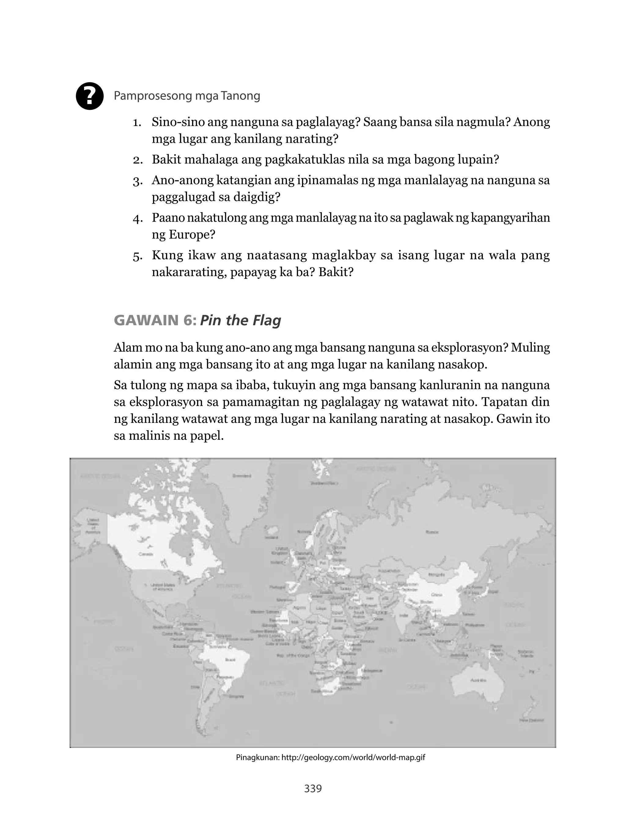 339
Pinagkunan: http://geology.com/world/world-map.gif
Pamprosesong mga Tanong
1. Sino-sino ang nanguna sa paglalayag? Saang bansa sila nagmula? Anong
mga lugar ang kanilang narating?
2. Bakit mahalaga ang pagkakatuklas nila sa mga bagong lupain?
3. Ano-anong katangian ang ipinamalas ng mga manlalayag na nanguna sa
paggalugad sa daigdig?
4. Paano nakatulong ang mga manlalayag na ito sa paglawak ng kapangyarihan
ng Europe?
5. Kung ikaw ang naatasang maglakbay sa isang lugar na wala pang
nakararating, papayag ka ba? Bakit?
GAWAIN 6: Pin the Flag
Alam mo na ba kung ano-ano ang mga bansang nanguna sa eksplorasyon? Muling
alamin ang mga bansang ito at ang mga lugar na kanilang nasakop.
Sa tulong ng mapa sa ibaba, tukuyin ang mga bansang kanluranin na nanguna
sa eksplorasyon sa pamamagitan ng paglalagay ng watawat nito. Tapatan din
ng kanilang watawat ang mga lugar na kanilang narating at nasakop. Gawin ito
sa malinis na papel.
?
 