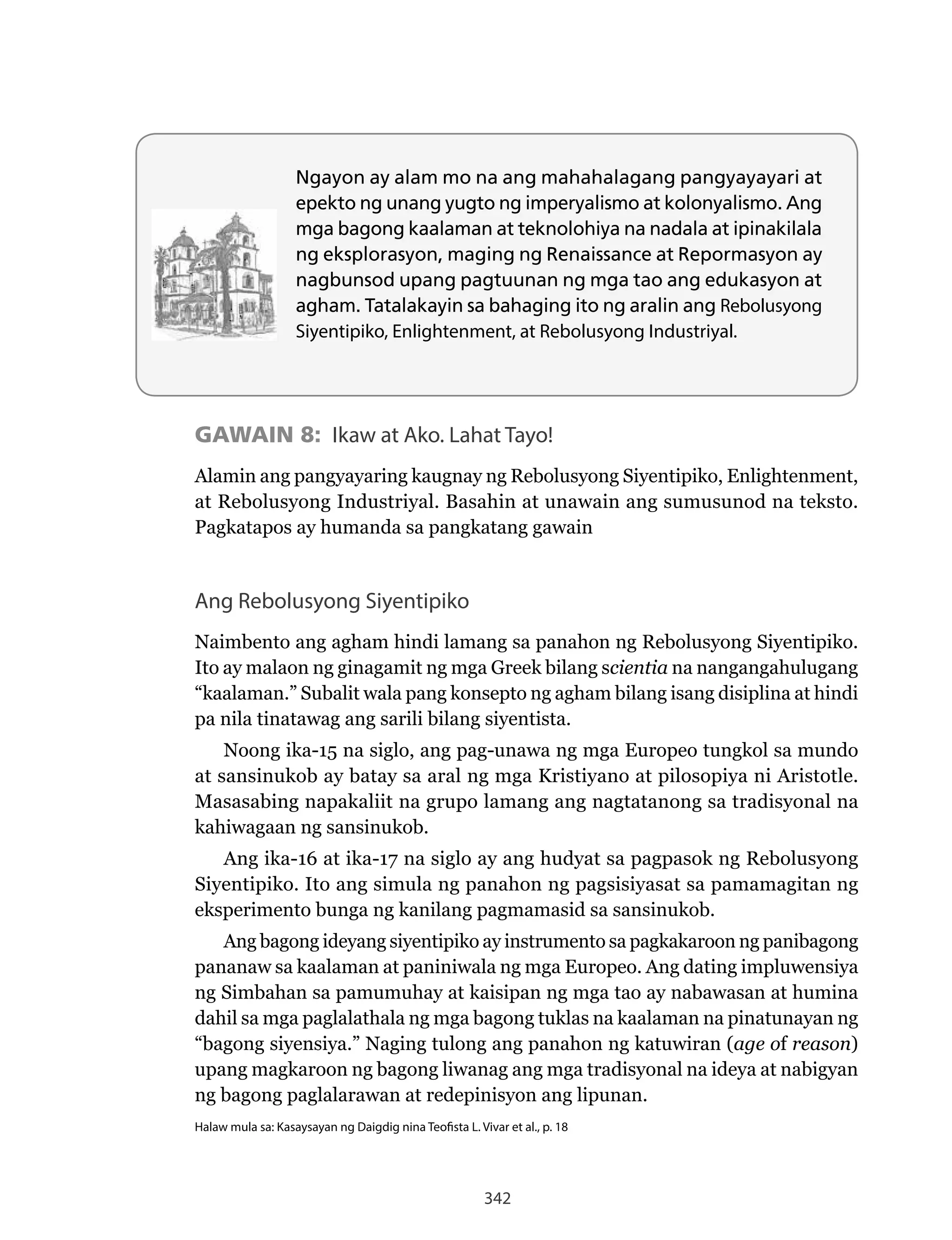 342
Ngayon ay alam mo na ang mahahalagang pangyayayari at
epekto ng unang yugto ng imperyalismo at kolonyalismo. Ang
mga bagong kaalaman at teknolohiya na nadala at ipinakilala
ng eksplorasyon, maging ng Renaissance at Repormasyon ay
nagbunsod upang pagtuunan ng mga tao ang edukasyon at
agham. Tatalakayin sa bahaging ito ng aralin ang Rebolusyong
Siyentipiko, Enlightenment, at Rebolusyong Industriyal.
GAWAIN 8: Ikaw at Ako. Lahat Tayo!
Alamin	ang	pangyayaring	kaugnay	ng	Rebolusyong	Siyentipiko,	Enlightenment,	
at	Rebolusyong	Industriyal.	Basahin	at	unawain	ang	sumusunod	na	teksto.	
Pagkatapos ay humanda sa pangkatang gawain
Ang Rebolusyong Siyentipiko
Naimbento	ang	agham	hindi	lamang	sa	panahon	ng	Rebolusyong	Siyentipiko.	
Ito ay malaon ng ginagamit ng mga Greek bilang scientia na nangangahulugang
“kaalaman.” Subalit wala pang konsepto ng agham bilang isang disiplina at hindi
pa nila tinatawag ang sarili bilang siyentista.
Noong	ika-15	na	siglo,	ang	pag-unawa	ng	mga	Europeo	tungkol	sa	mundo	
at sansinukob ay batay sa aral ng mga Kristiyano at pilosopiya ni Aristotle.
Masasabing napakaliit na grupo lamang ang nagtatanong sa tradisyonal na
kahiwagaan ng sansinukob.
Ang	ika-16	at	ika-17	na	siglo	ay	ang	hudyat	sa	pagpasok	ng	Rebolusyong	
Siyentipiko. Ito ang simula ng panahon ng pagsisiyasat sa pamamagitan ng
eksperimento bunga ng kanilang pagmamasid sa sansinukob.
Ang bagong ideyang siyentipiko ay instrumento sa pagkakaroon ng panibagong
pananaw sa kaalaman at paniniwala ng mga Europeo. Ang dating impluwensiya
ng Simbahan sa pamumuhay at kaisipan ng mga tao ay nabawasan at humina
dahil sa mga paglalathala ng mga bagong tuklas na kaalaman na pinatunayan ng
“bagong	siyensiya.”	Naging	tulong	ang	panahon	ng	katuwiran	(age of reason)
upang magkaroon ng bagong liwanag ang mga tradisyonal na ideya at nabigyan
ng bagong paglalarawan at redepinisyon ang lipunan.
Halaw mula sa: Kasaysayan ng Daigdig nina Teofista L. Vivar et al., p. 18
 